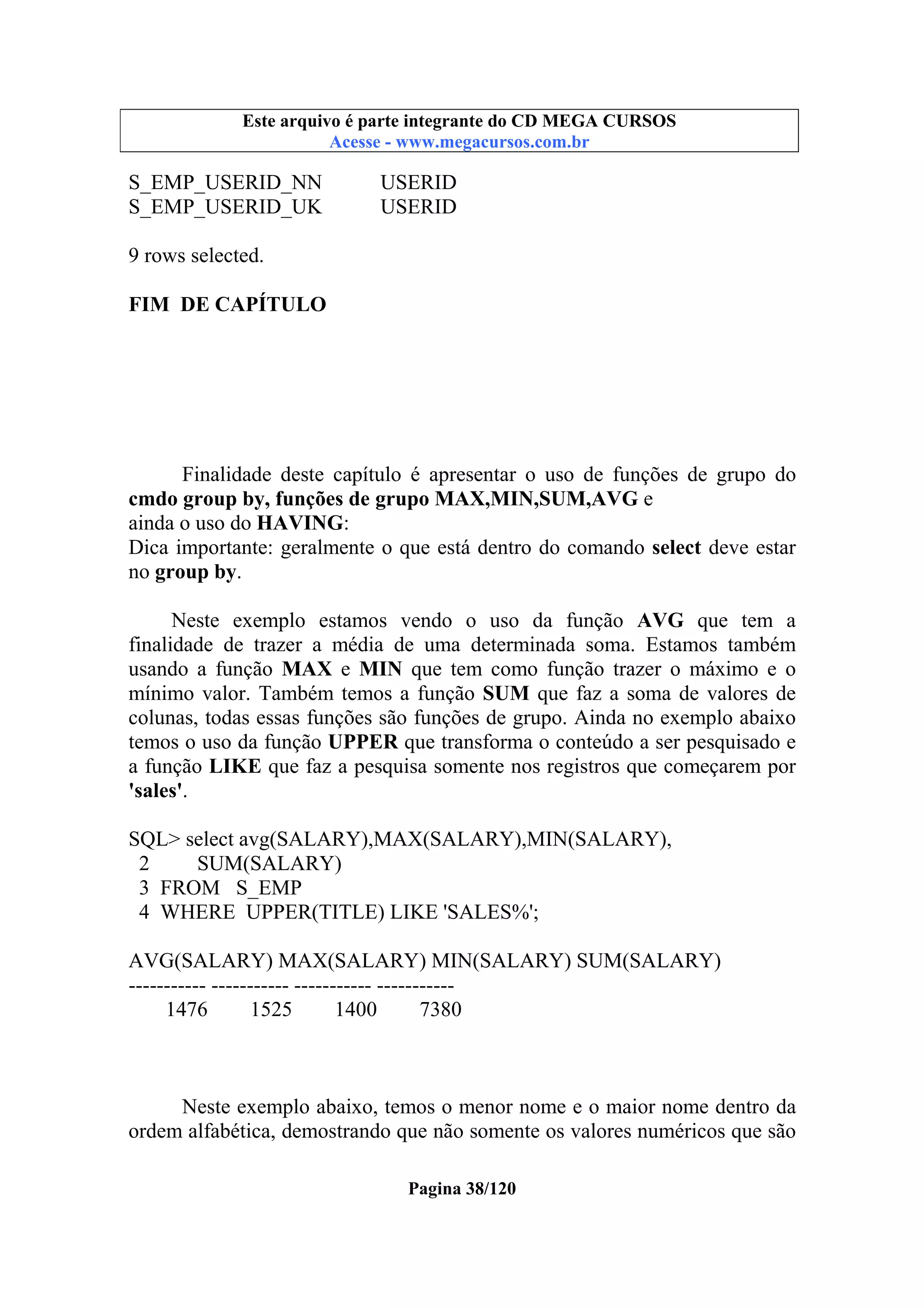 Este arquivo compõe a coletânea STC
Este arquivo é parte integrante do CD MEGA CURSOS
www.trabalheemcasaoverdadeiro.com.br
Acesse - www.megacursos.com.br

S_EMP_USERID_NN
S_EMP_USERID_UK

USERID
USERID

9 rows selected.
FIM DE CAPÍTULO

Finalidade deste capítulo é apresentar o uso de funções de grupo do
cmdo group by, funções de grupo MAX,MIN,SUM,AVG e
ainda o uso do HAVING:
Dica importante: geralmente o que está dentro do comando select deve estar
no group by.
Neste exemplo estamos vendo o uso da função AVG que tem a
finalidade de trazer a média de uma determinada soma. Estamos também
usando a função MAX e MIN que tem como função trazer o máximo e o
mínimo valor. Também temos a função SUM que faz a soma de valores de
colunas, todas essas funções são funções de grupo. Ainda no exemplo abaixo
temos o uso da função UPPER que transforma o conteúdo a ser pesquisado e
a função LIKE que faz a pesquisa somente nos registros que começarem por
'sales'.
SQL> select avg(SALARY),MAX(SALARY),MIN(SALARY),
2
SUM(SALARY)
3 FROM S_EMP
4 WHERE UPPER(TITLE) LIKE 'SALES%';
AVG(SALARY) MAX(SALARY) MIN(SALARY) SUM(SALARY)
----------- ----------- ----------- ----------1476
1525
1400
7380

Neste exemplo abaixo, temos o menor nome e o maior nome dentro da
ordem alfabética, demostrando que não somente os valores numéricos que são
Pagina 38/120

 