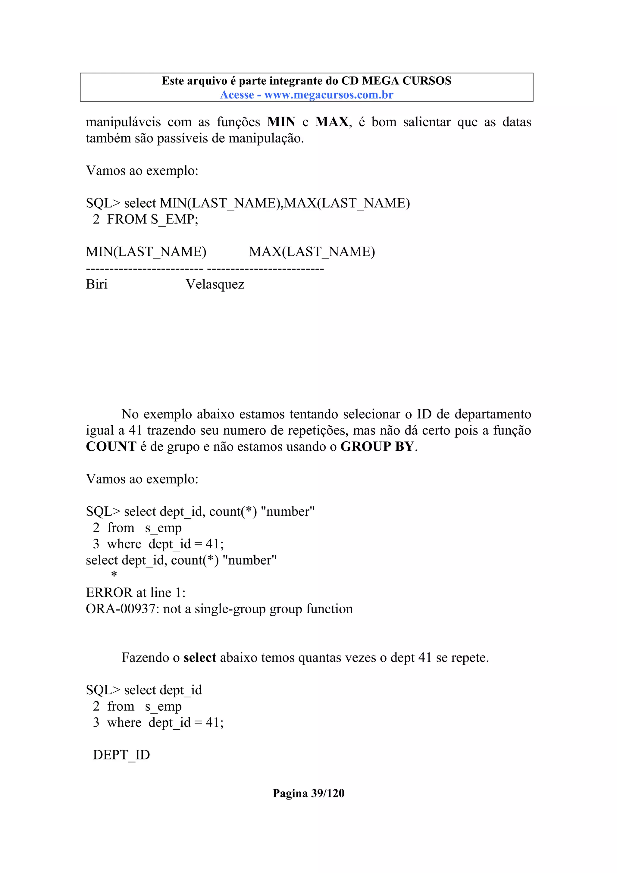 Este arquivo compõe a coletânea STC
Este arquivo é parte integrante do CD MEGA CURSOS
www.trabalheemcasaoverdadeiro.com.br
Acesse - www.megacursos.com.br

manipuláveis com as funções MIN e MAX, é bom salientar que as datas
também são passíveis de manipulação.
Vamos ao exemplo:
SQL> select MIN(LAST_NAME),MAX(LAST_NAME)
2 FROM S_EMP;
MIN(LAST_NAME)
MAX(LAST_NAME)
------------------------- ------------------------Biri
Velasquez

No exemplo abaixo estamos tentando selecionar o ID de departamento
igual a 41 trazendo seu numero de repetições, mas não dá certo pois a função
COUNT é de grupo e não estamos usando o GROUP BY.
Vamos ao exemplo:
SQL> select dept_id, count(*) "number"
2 from s_emp
3 where dept_id = 41;
select dept_id, count(*) "number"
*
ERROR at line 1:
ORA-00937: not a single-group group function
Fazendo o select abaixo temos quantas vezes o dept 41 se repete.
SQL> select dept_id
2 from s_emp
3 where dept_id = 41;
DEPT_ID
Pagina 39/120

 