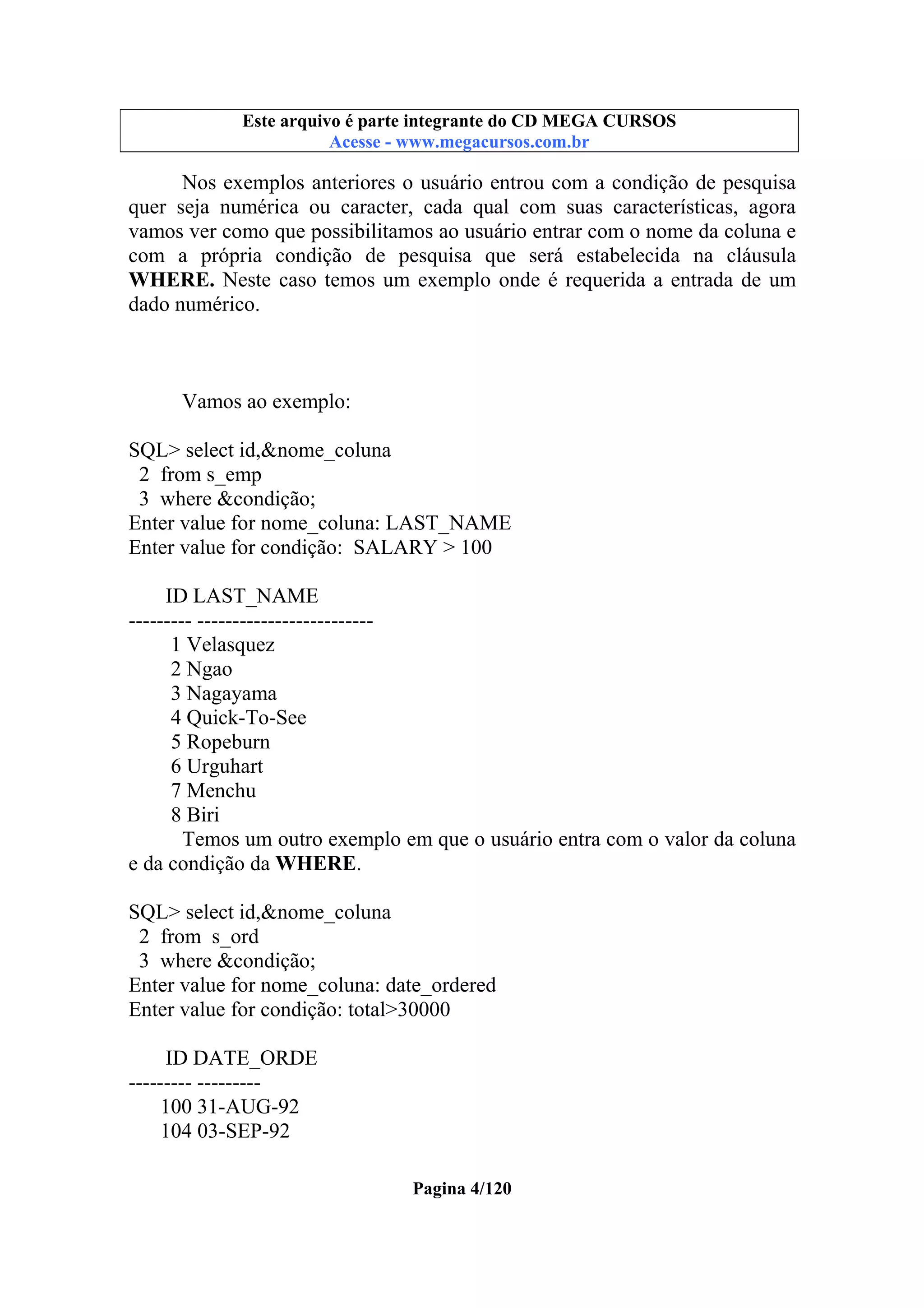 Este arquivo compõe a coletânea STC
Este arquivo é parte integrante do CD MEGA CURSOS
www.trabalheemcasaoverdadeiro.com.br
Acesse - www.megacursos.com.br

Nos exemplos anteriores o usuário entrou com a condição de pesquisa
quer seja numérica ou caracter, cada qual com suas características, agora
vamos ver como que possibilitamos ao usuário entrar com o nome da coluna e
com a própria condição de pesquisa que será estabelecida na cláusula
WHERE. Neste caso temos um exemplo onde é requerida a entrada de um
dado numérico.

Vamos ao exemplo:
SQL> select id,&nome_coluna
2 from s_emp
3 where &condição;
Enter value for nome_coluna: LAST_NAME
Enter value for condição: SALARY > 100
ID LAST_NAME
--------- ------------------------1 Velasquez
2 Ngao
3 Nagayama
4 Quick-To-See
5 Ropeburn
6 Urguhart
7 Menchu
8 Biri
Temos um outro exemplo em que o usuário entra com o valor da coluna
e da condição da WHERE.
SQL> select id,&nome_coluna
2 from s_ord
3 where &condição;
Enter value for nome_coluna: date_ordered
Enter value for condição: total>30000
ID DATE_ORDE
--------- --------100 31-AUG-92
104 03-SEP-92
Pagina 4/120

 