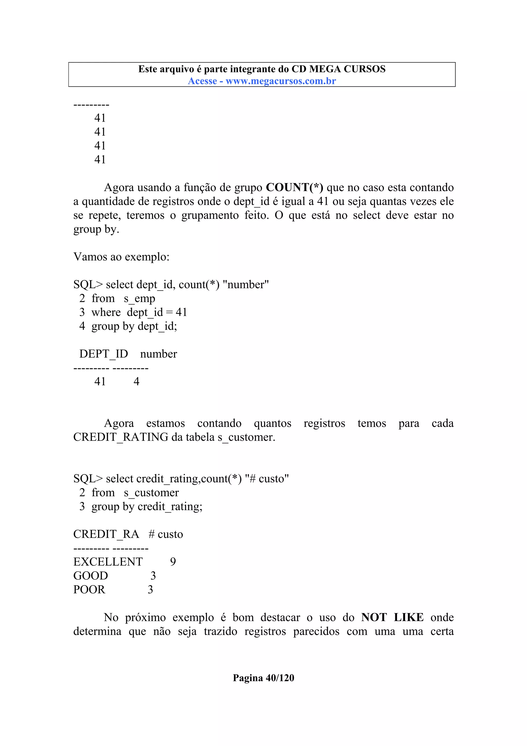 Este arquivo compõe a coletânea STC
Este arquivo é parte integrante do CD MEGA CURSOS
www.trabalheemcasaoverdadeiro.com.br
Acesse - www.megacursos.com.br

--------41
41
41
41
Agora usando a função de grupo COUNT(*) que no caso esta contando
a quantidade de registros onde o dept_id é igual a 41 ou seja quantas vezes ele
se repete, teremos o grupamento feito. O que está no select deve estar no
group by.
Vamos ao exemplo:
SQL> select dept_id, count(*) "number"
2 from s_emp
3 where dept_id = 41
4 group by dept_id;
DEPT_ID number
--------- --------41
4

Agora estamos contando quantos
CREDIT_RATING da tabela s_customer.

registros

temos

para

cada

SQL> select credit_rating,count(*) "# custo"
2 from s_customer
3 group by credit_rating;
CREDIT_RA # custo
--------- --------EXCELLENT
9
GOOD
3
POOR
3
No próximo exemplo é bom destacar o uso do NOT LIKE onde
determina que não seja trazido registros parecidos com uma uma certa

Pagina 40/120

 