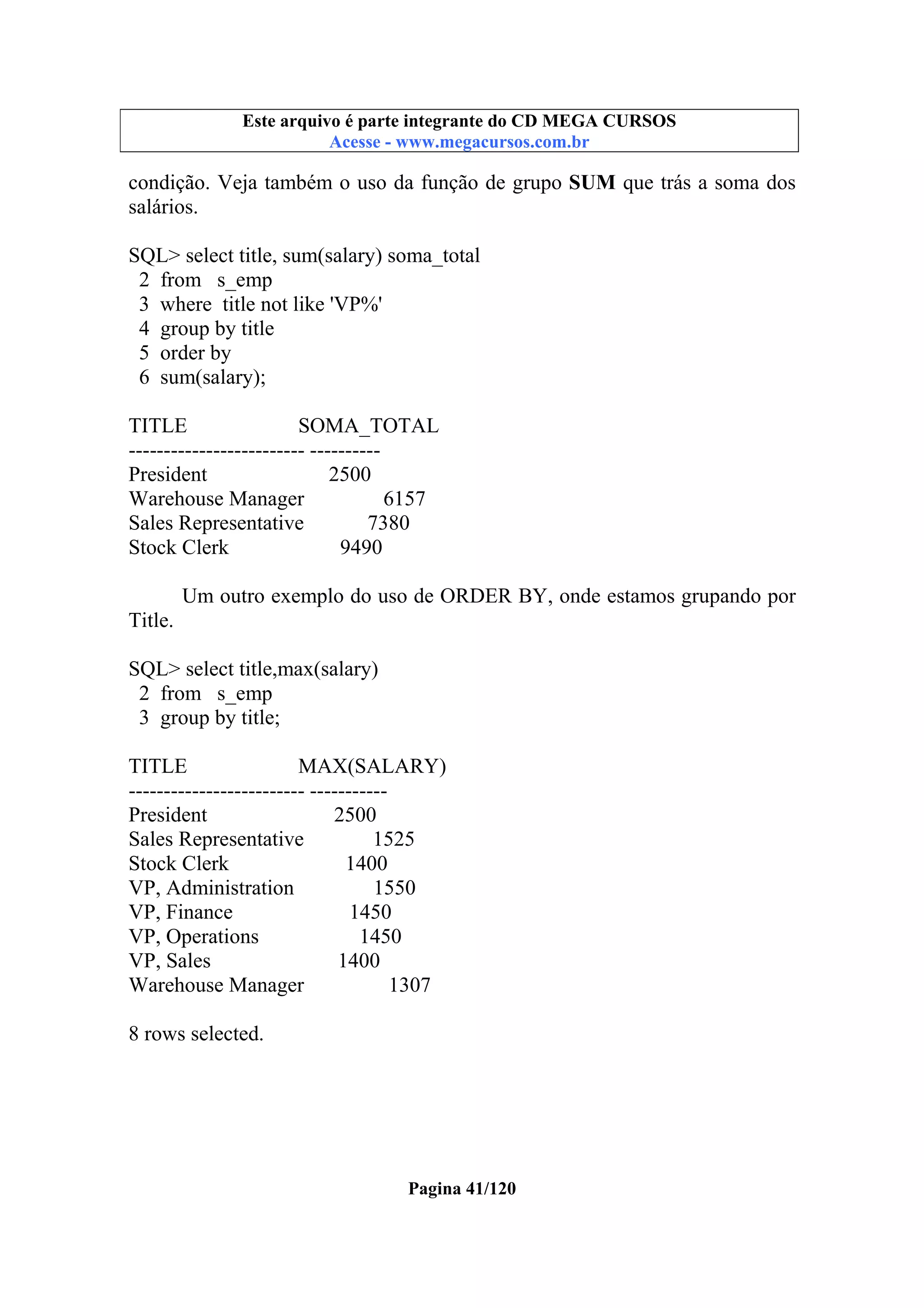 Este arquivo compõe a coletânea STC
Este arquivo é parte integrante do CD MEGA CURSOS
www.trabalheemcasaoverdadeiro.com.br
Acesse - www.megacursos.com.br

condição. Veja também o uso da função de grupo SUM que trás a soma dos
salários.
SQL> select title, sum(salary) soma_total
2 from s_emp
3 where title not like 'VP%'
4 group by title
5 order by
6 sum(salary);
TITLE
SOMA_TOTAL
------------------------- ---------President
2500
Warehouse Manager
6157
Sales Representative
7380
Stock Clerk
9490
Um outro exemplo do uso de ORDER BY, onde estamos grupando por
Title.
SQL> select title,max(salary)
2 from s_emp
3 group by title;
TITLE
MAX(SALARY)
------------------------- ----------President
2500
Sales Representative
1525
Stock Clerk
1400
VP, Administration
1550
VP, Finance
1450
VP, Operations
1450
VP, Sales
1400
Warehouse Manager
1307
8 rows selected.

Pagina 41/120

 