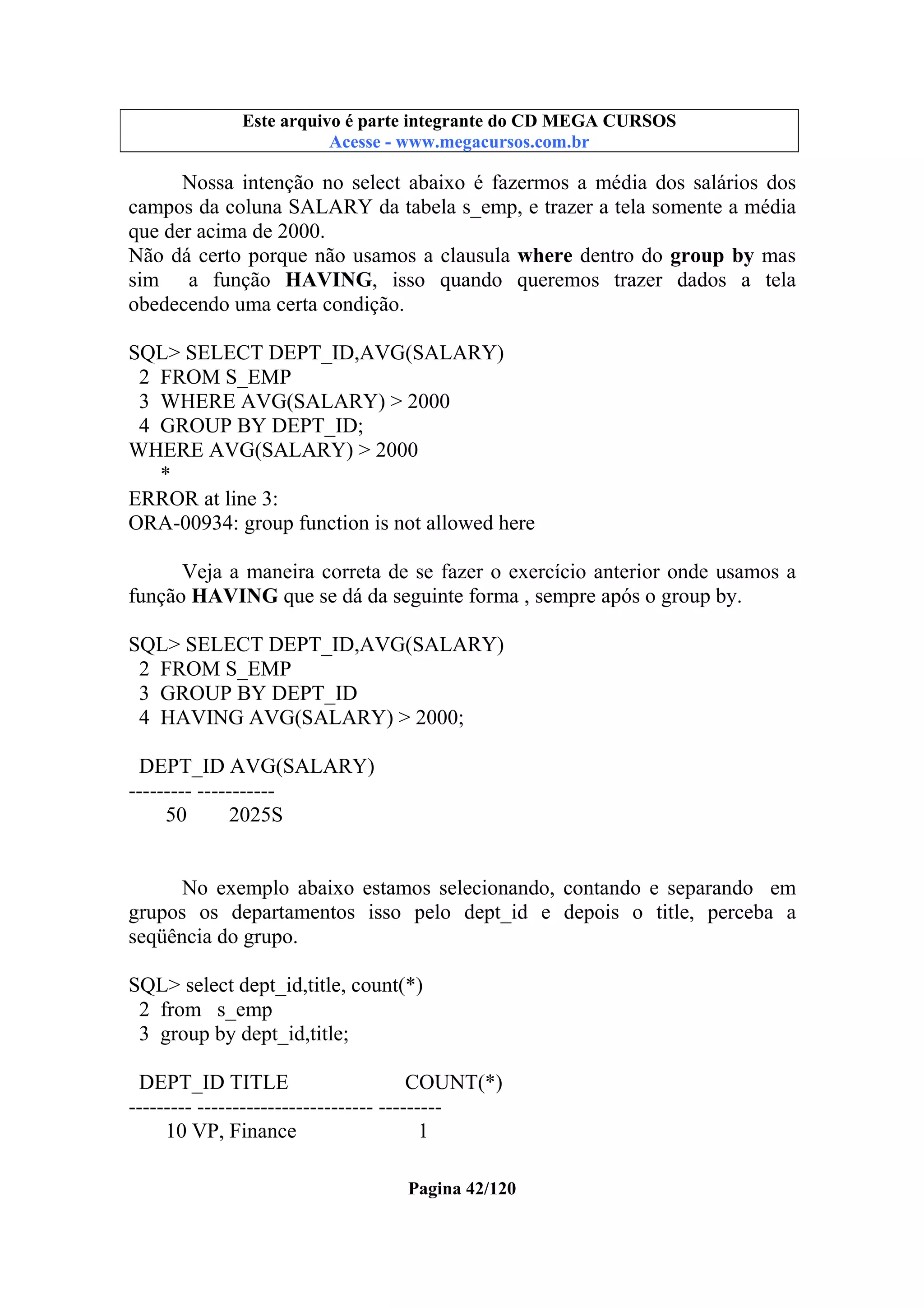 Este arquivo compõe a coletânea STC
Este arquivo é parte integrante do CD MEGA CURSOS
www.trabalheemcasaoverdadeiro.com.br
Acesse - www.megacursos.com.br

Nossa intenção no select abaixo é fazermos a média dos salários dos
campos da coluna SALARY da tabela s_emp, e trazer a tela somente a média
que der acima de 2000.
Não dá certo porque não usamos a clausula where dentro do group by mas
sim a função HAVING, isso quando queremos trazer dados a tela
obedecendo uma certa condição.
SQL> SELECT DEPT_ID,AVG(SALARY)
2 FROM S_EMP
3 WHERE AVG(SALARY) > 2000
4 GROUP BY DEPT_ID;
WHERE AVG(SALARY) > 2000
*
ERROR at line 3:
ORA-00934: group function is not allowed here
Veja a maneira correta de se fazer o exercício anterior onde usamos a
função HAVING que se dá da seguinte forma , sempre após o group by.
SQL> SELECT DEPT_ID,AVG(SALARY)
2 FROM S_EMP
3 GROUP BY DEPT_ID
4 HAVING AVG(SALARY) > 2000;
DEPT_ID AVG(SALARY)
--------- ----------50
2025S

No exemplo abaixo estamos selecionando, contando e separando em
grupos os departamentos isso pelo dept_id e depois o title, perceba a
seqüência do grupo.
SQL> select dept_id,title, count(*)
2 from s_emp
3 group by dept_id,title;
DEPT_ID TITLE
COUNT(*)
--------- ------------------------- --------10 VP, Finance
1
Pagina 42/120

 