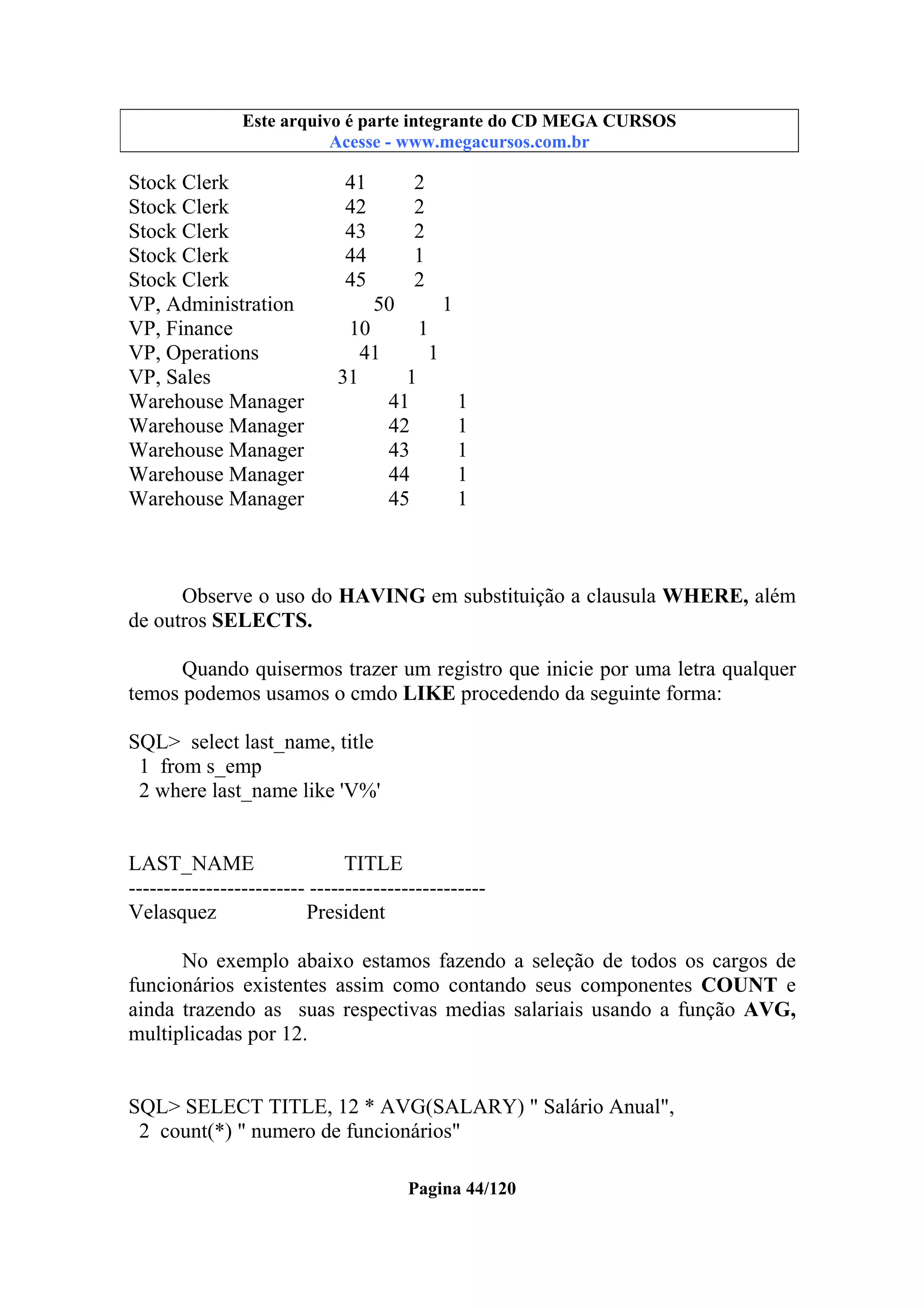 Este arquivo compõe a coletânea STC
Este arquivo é parte integrante do CD MEGA CURSOS
www.trabalheemcasaoverdadeiro.com.br
Acesse - www.megacursos.com.br

Stock Clerk
Stock Clerk
Stock Clerk
Stock Clerk
Stock Clerk
VP, Administration
VP, Finance
VP, Operations
VP, Sales
Warehouse Manager
Warehouse Manager
Warehouse Manager
Warehouse Manager
Warehouse Manager

41
42
43
44
45

2
2
2
1
2

50
1
10
1
41
1
31
1
41
1
42
1
43
1
44
1
45
1

Observe o uso do HAVING em substituição a clausula WHERE, além
de outros SELECTS.
Quando quisermos trazer um registro que inicie por uma letra qualquer
temos podemos usamos o cmdo LIKE procedendo da seguinte forma:
SQL> select last_name, title
1 from s_emp
2 where last_name like 'V%'

LAST_NAME
TITLE
------------------------- ------------------------Velasquez
President
No exemplo abaixo estamos fazendo a seleção de todos os cargos de
funcionários existentes assim como contando seus componentes COUNT e
ainda trazendo as suas respectivas medias salariais usando a função AVG,
multiplicadas por 12.

SQL> SELECT TITLE, 12 * AVG(SALARY) " Salário Anual",
2 count(*) " numero de funcionários"
Pagina 44/120

 