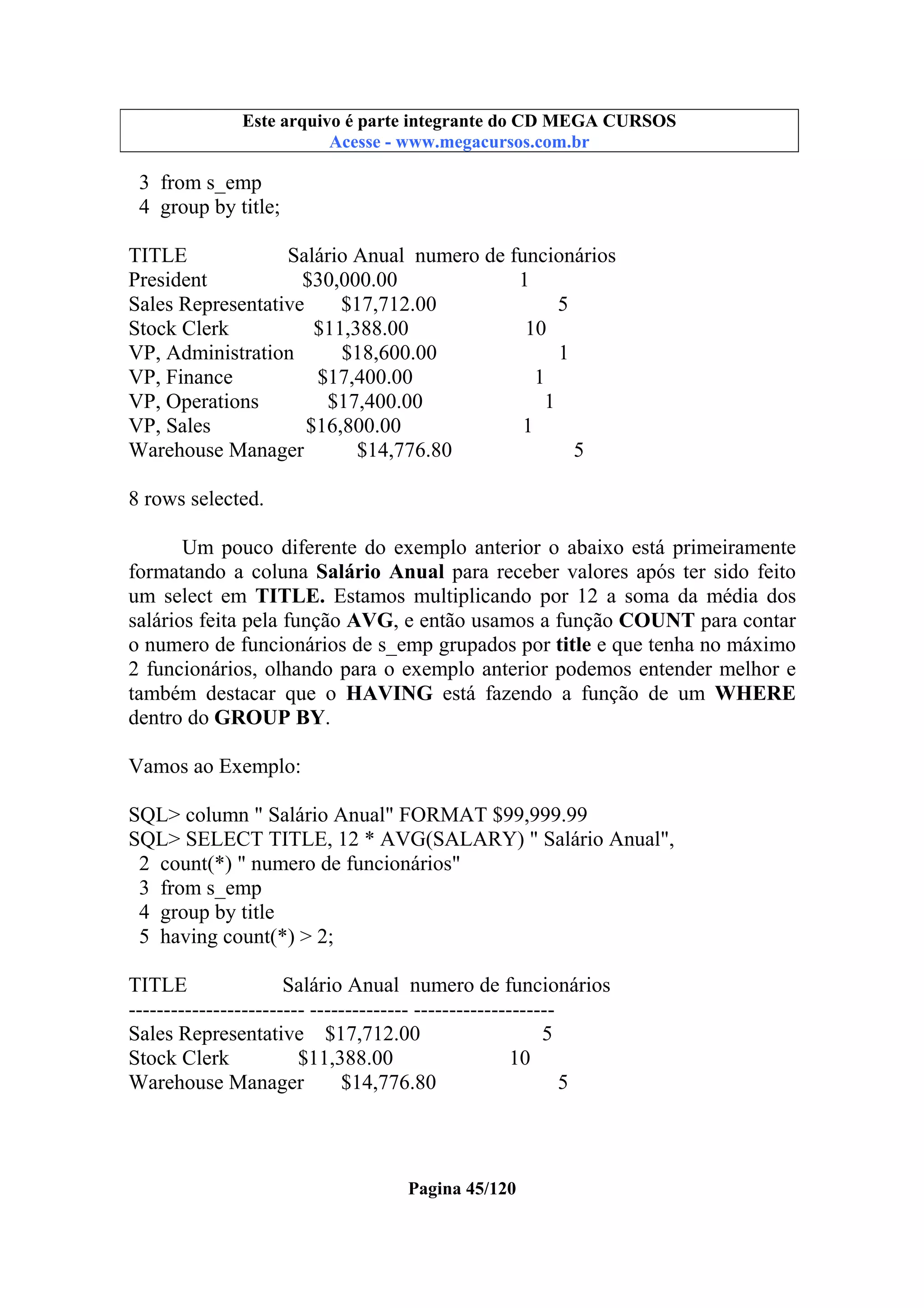 Este arquivo compõe a coletânea STC
Este arquivo é parte integrante do CD MEGA CURSOS
www.trabalheemcasaoverdadeiro.com.br
Acesse - www.megacursos.com.br

3 from s_emp
4 group by title;
TITLE
Salário Anual numero de funcionários
President
$30,000.00
1
Sales Representative
$17,712.00
5
Stock Clerk
$11,388.00
10
VP, Administration
$18,600.00
1
VP, Finance
$17,400.00
1
VP, Operations
$17,400.00
1
VP, Sales
$16,800.00
1
Warehouse Manager
$14,776.80
5
8 rows selected.
Um pouco diferente do exemplo anterior o abaixo está primeiramente
formatando a coluna Salário Anual para receber valores após ter sido feito
um select em TITLE. Estamos multiplicando por 12 a soma da média dos
salários feita pela função AVG, e então usamos a função COUNT para contar
o numero de funcionários de s_emp grupados por title e que tenha no máximo
2 funcionários, olhando para o exemplo anterior podemos entender melhor e
também destacar que o HAVING está fazendo a função de um WHERE
dentro do GROUP BY.
Vamos ao Exemplo:
SQL> column " Salário Anual" FORMAT $99,999.99
SQL> SELECT TITLE, 12 * AVG(SALARY) " Salário Anual",
2 count(*) " numero de funcionários"
3 from s_emp
4 group by title
5 having count(*) > 2;
TITLE
Salário Anual numero de funcionários
------------------------- -------------- -------------------Sales Representative $17,712.00
5
Stock Clerk
$11,388.00
10
Warehouse Manager
$14,776.80
5

Pagina 45/120

 