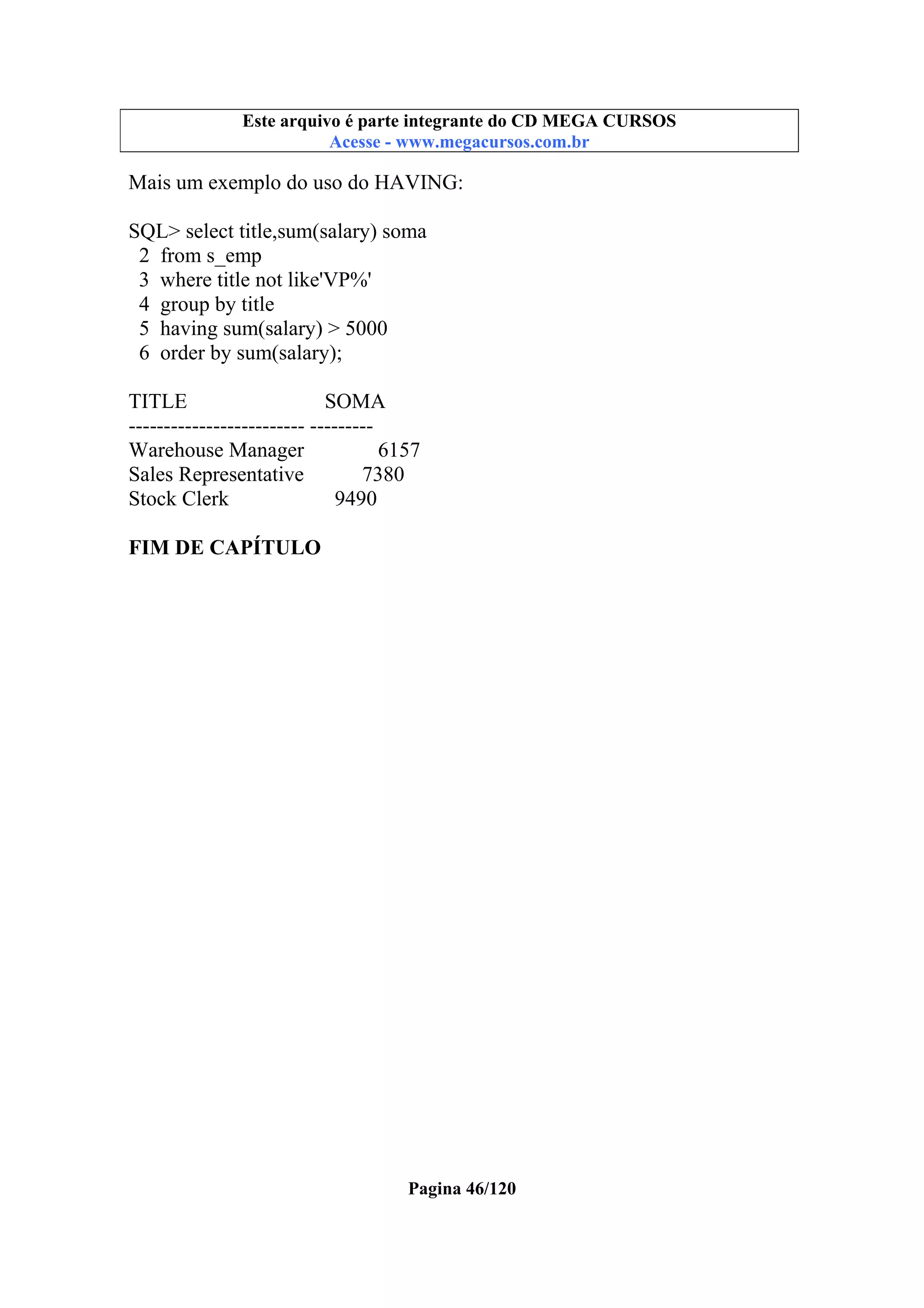 Este arquivo compõe a coletânea STC
Este arquivo é parte integrante do CD MEGA CURSOS
www.trabalheemcasaoverdadeiro.com.br
Acesse - www.megacursos.com.br

Mais um exemplo do uso do HAVING:
SQL> select title,sum(salary) soma
2 from s_emp
3 where title not like'VP%'
4 group by title
5 having sum(salary) > 5000
6 order by sum(salary);
TITLE
SOMA
------------------------- --------Warehouse Manager
6157
Sales Representative
7380
Stock Clerk
9490
FIM DE CAPÍTULO

Pagina 46/120

 