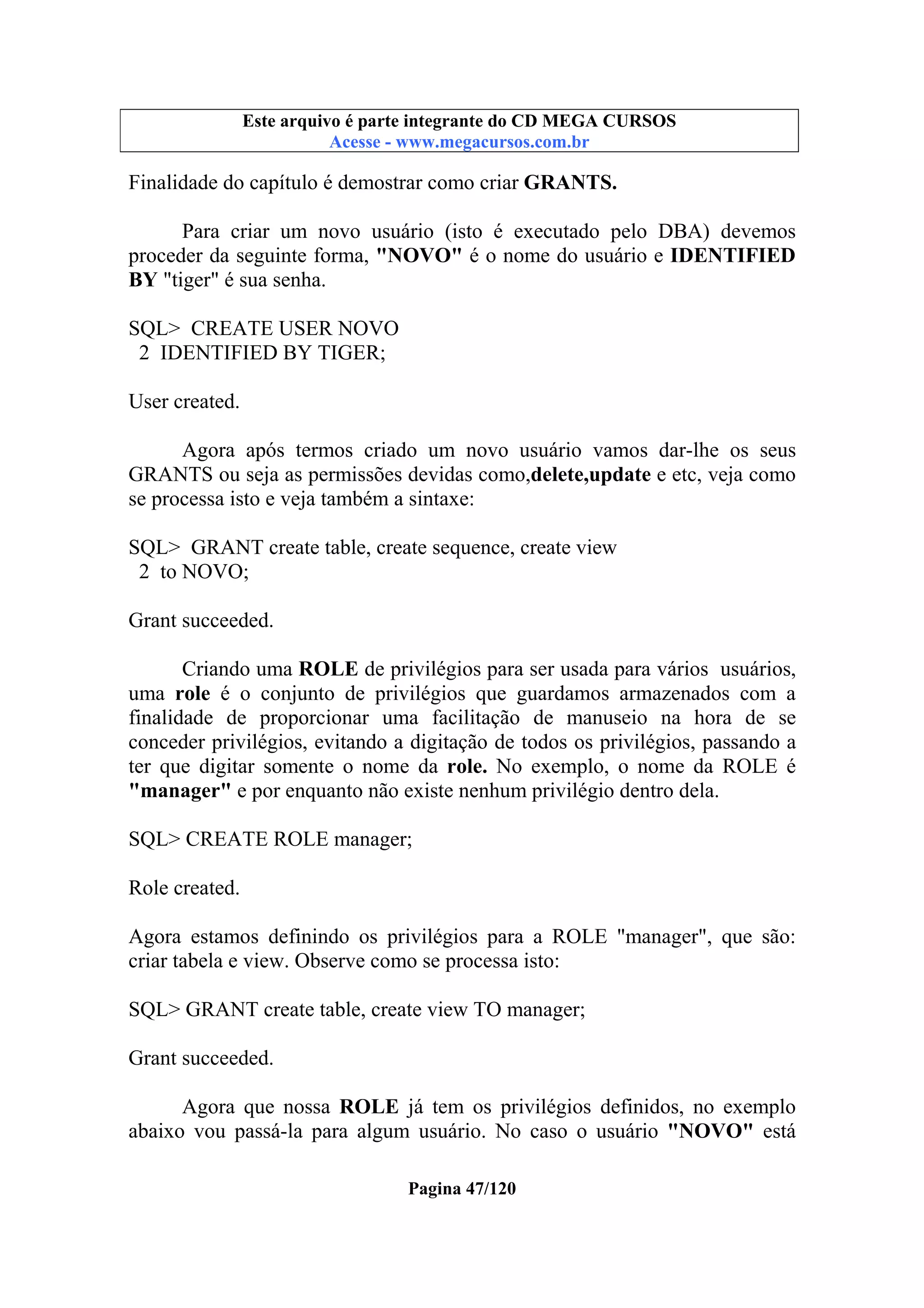 Este arquivo compõe a coletânea STC
Este arquivo é parte integrante do CD MEGA CURSOS
www.trabalheemcasaoverdadeiro.com.br
Acesse - www.megacursos.com.br

Finalidade do capítulo é demostrar como criar GRANTS.
Para criar um novo usuário (isto é executado pelo DBA) devemos
proceder da seguinte forma, "NOVO" é o nome do usuário e IDENTIFIED
BY "tiger" é sua senha.
SQL> CREATE USER NOVO
2 IDENTIFIED BY TIGER;
User created.
Agora após termos criado um novo usuário vamos dar-lhe os seus
GRANTS ou seja as permissões devidas como,delete,update e etc, veja como
se processa isto e veja também a sintaxe:
SQL> GRANT create table, create sequence, create view
2 to NOVO;
Grant succeeded.
Criando uma ROLE de privilégios para ser usada para vários usuários,
uma role é o conjunto de privilégios que guardamos armazenados com a
finalidade de proporcionar uma facilitação de manuseio na hora de se
conceder privilégios, evitando a digitação de todos os privilégios, passando a
ter que digitar somente o nome da role. No exemplo, o nome da ROLE é
"manager" e por enquanto não existe nenhum privilégio dentro dela.
SQL> CREATE ROLE manager;
Role created.
Agora estamos definindo os privilégios para a ROLE "manager", que são:
criar tabela e view. Observe como se processa isto:
SQL> GRANT create table, create view TO manager;
Grant succeeded.
Agora que nossa ROLE já tem os privilégios definidos, no exemplo
abaixo vou passá-la para algum usuário. No caso o usuário "NOVO" está
Pagina 47/120

 