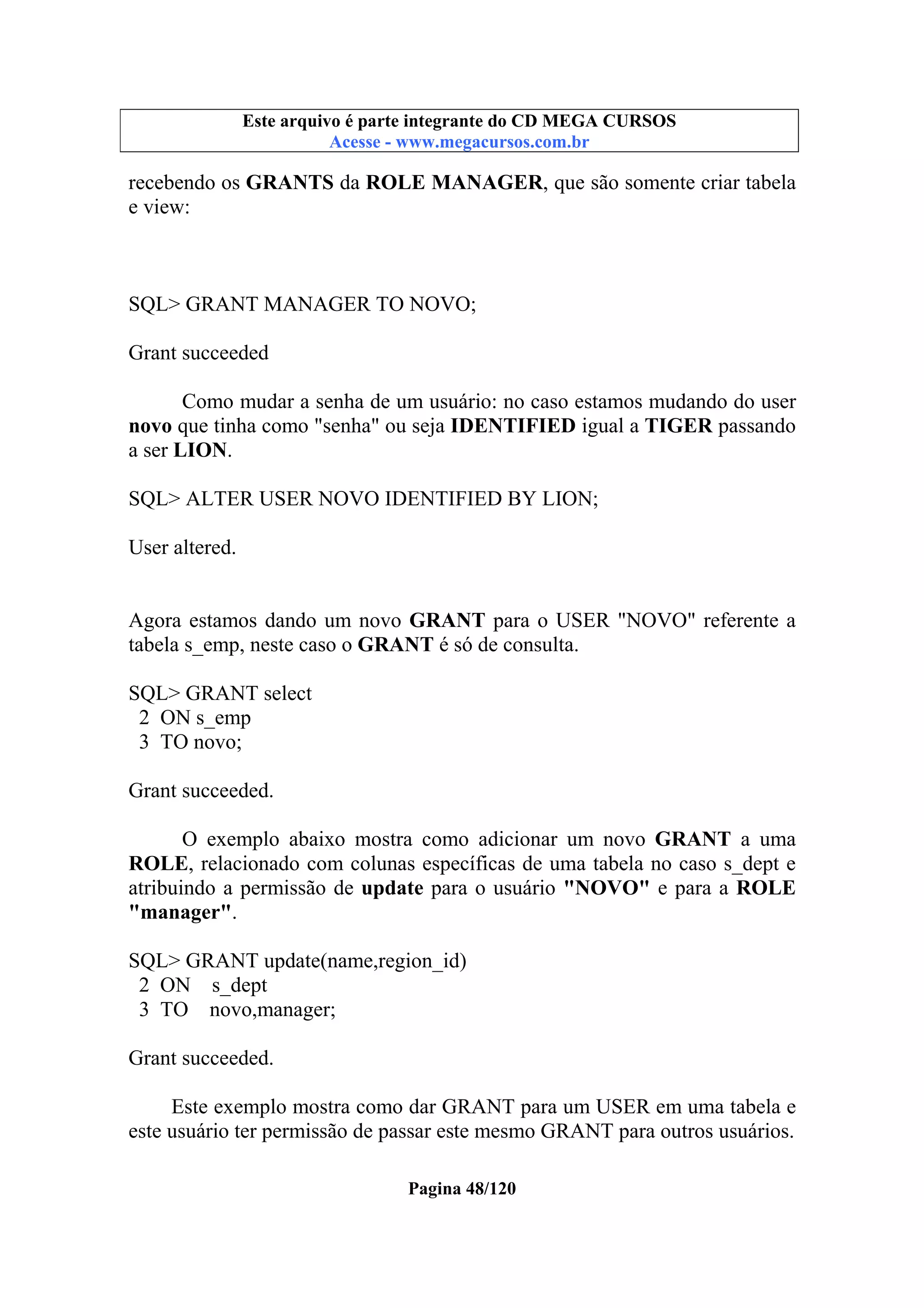 Este arquivo compõe a coletânea STC
Este arquivo é parte integrante do CD MEGA CURSOS
www.trabalheemcasaoverdadeiro.com.br
Acesse - www.megacursos.com.br

recebendo os GRANTS da ROLE MANAGER, que são somente criar tabela
e view:

SQL> GRANT MANAGER TO NOVO;
Grant succeeded
Como mudar a senha de um usuário: no caso estamos mudando do user
novo que tinha como "senha" ou seja IDENTIFIED igual a TIGER passando
a ser LION.
SQL> ALTER USER NOVO IDENTIFIED BY LION;
User altered.
Agora estamos dando um novo GRANT para o USER "NOVO" referente a
tabela s_emp, neste caso o GRANT é só de consulta.
SQL> GRANT select
2 ON s_emp
3 TO novo;
Grant succeeded.
O exemplo abaixo mostra como adicionar um novo GRANT a uma
ROLE, relacionado com colunas específicas de uma tabela no caso s_dept e
atribuindo a permissão de update para o usuário "NOVO" e para a ROLE
"manager".
SQL> GRANT update(name,region_id)
2 ON s_dept
3 TO novo,manager;
Grant succeeded.
Este exemplo mostra como dar GRANT para um USER em uma tabela e
este usuário ter permissão de passar este mesmo GRANT para outros usuários.
Pagina 48/120

 