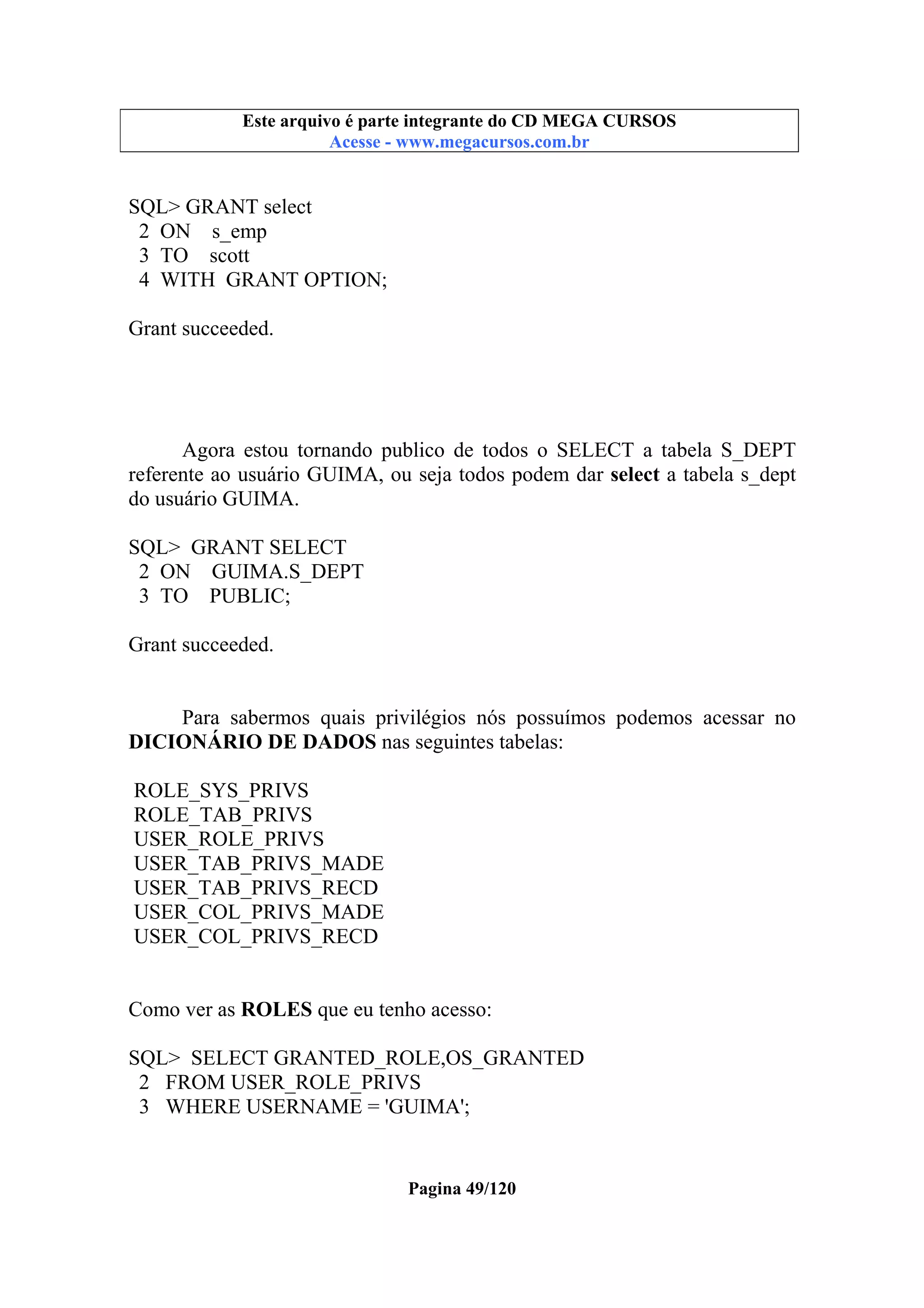 Este arquivo compõe a coletânea STC
Este arquivo é parte integrante do CD MEGA CURSOS
www.trabalheemcasaoverdadeiro.com.br
Acesse - www.megacursos.com.br

SQL> GRANT select
2 ON s_emp
3 TO scott
4 WITH GRANT OPTION;
Grant succeeded.

Agora estou tornando publico de todos o SELECT a tabela S_DEPT
referente ao usuário GUIMA, ou seja todos podem dar select a tabela s_dept
do usuário GUIMA.
SQL> GRANT SELECT
2 ON GUIMA.S_DEPT
3 TO PUBLIC;
Grant succeeded.

Para sabermos quais privilégios nós possuímos podemos acessar no
DICIONÁRIO DE DADOS nas seguintes tabelas:
ROLE_SYS_PRIVS
ROLE_TAB_PRIVS
USER_ROLE_PRIVS
USER_TAB_PRIVS_MADE
USER_TAB_PRIVS_RECD
USER_COL_PRIVS_MADE
USER_COL_PRIVS_RECD
Como ver as ROLES que eu tenho acesso:
SQL> SELECT GRANTED_ROLE,OS_GRANTED
2 FROM USER_ROLE_PRIVS
3 WHERE USERNAME = 'GUIMA';

Pagina 49/120

 