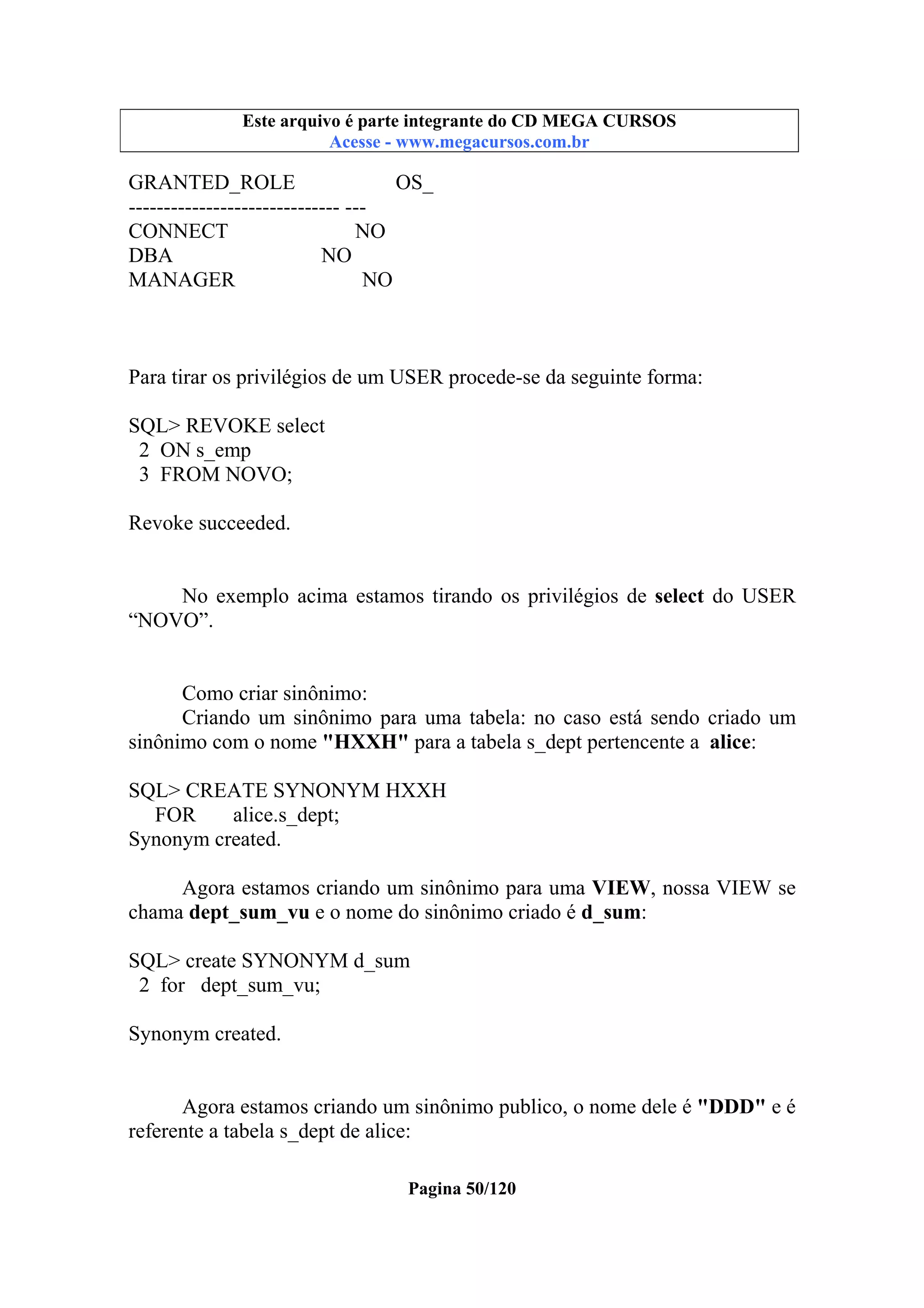 Este arquivo compõe a coletânea STC
Este arquivo é parte integrante do CD MEGA CURSOS
www.trabalheemcasaoverdadeiro.com.br
Acesse - www.megacursos.com.br

GRANTED_ROLE
OS_
------------------------------ --CONNECT
NO
DBA
NO
MANAGER
NO

Para tirar os privilégios de um USER procede-se da seguinte forma:
SQL> REVOKE select
2 ON s_emp
3 FROM NOVO;
Revoke succeeded.
No exemplo acima estamos tirando os privilégios de select do USER
“NOVO”.

Como criar sinônimo:
Criando um sinônimo para uma tabela: no caso está sendo criado um
sinônimo com o nome "HXXH" para a tabela s_dept pertencente a alice:
SQL> CREATE SYNONYM HXXH
FOR
alice.s_dept;
Synonym created.
Agora estamos criando um sinônimo para uma VIEW, nossa VIEW se
chama dept_sum_vu e o nome do sinônimo criado é d_sum:
SQL> create SYNONYM d_sum
2 for dept_sum_vu;
Synonym created.
Agora estamos criando um sinônimo publico, o nome dele é "DDD" e é
referente a tabela s_dept de alice:
Pagina 50/120

 