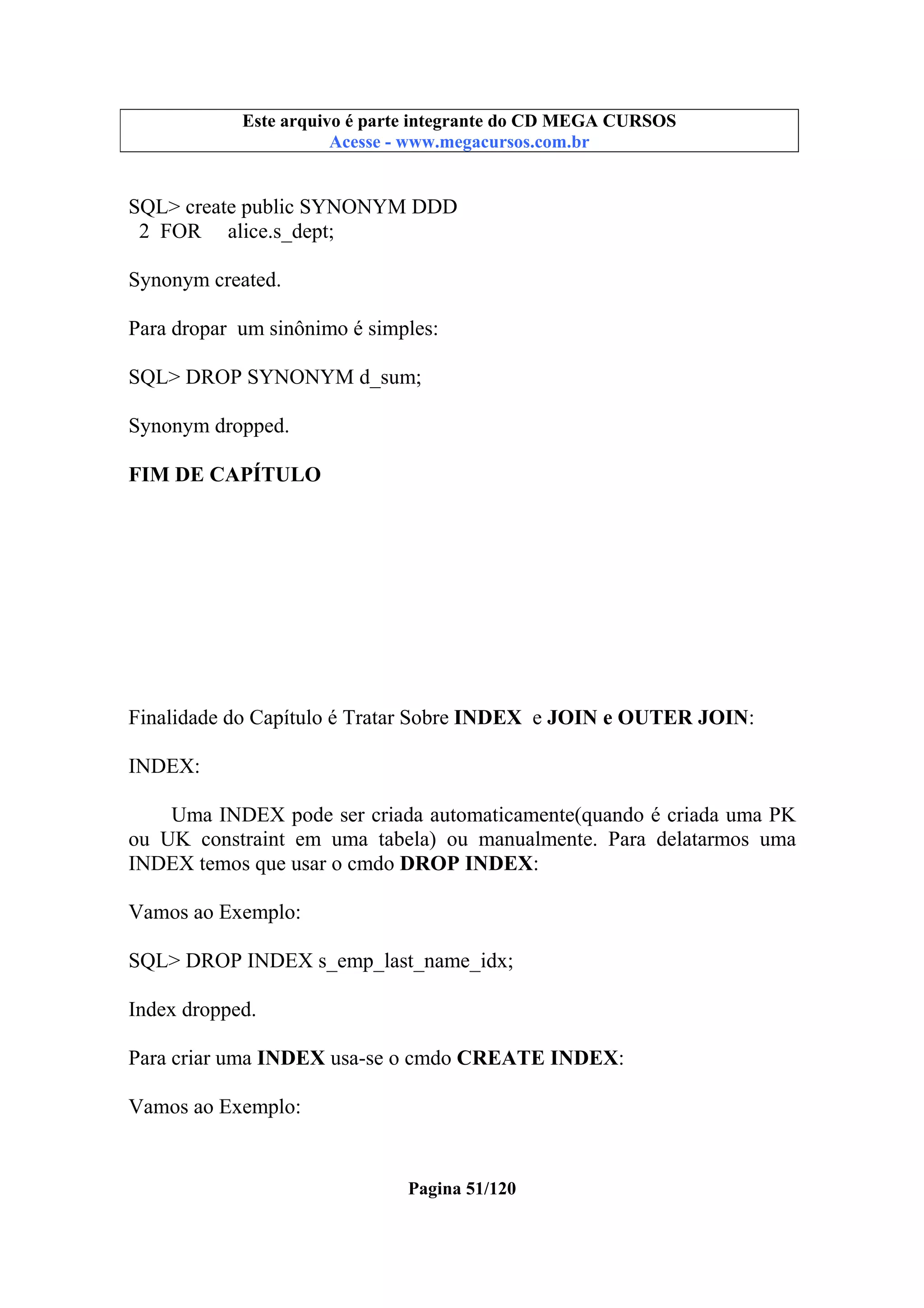 Este arquivo compõe a coletânea STC
Este arquivo é parte integrante do CD MEGA CURSOS
www.trabalheemcasaoverdadeiro.com.br
Acesse - www.megacursos.com.br

SQL> create public SYNONYM DDD
2 FOR alice.s_dept;
Synonym created.
Para dropar um sinônimo é simples:
SQL> DROP SYNONYM d_sum;
Synonym dropped.
FIM DE CAPÍTULO

Finalidade do Capítulo é Tratar Sobre INDEX e JOIN e OUTER JOIN:
INDEX:
Uma INDEX pode ser criada automaticamente(quando é criada uma PK
ou UK constraint em uma tabela) ou manualmente. Para delatarmos uma
INDEX temos que usar o cmdo DROP INDEX:
Vamos ao Exemplo:
SQL> DROP INDEX s_emp_last_name_idx;
Index dropped.
Para criar uma INDEX usa-se o cmdo CREATE INDEX:
Vamos ao Exemplo:

Pagina 51/120

 
