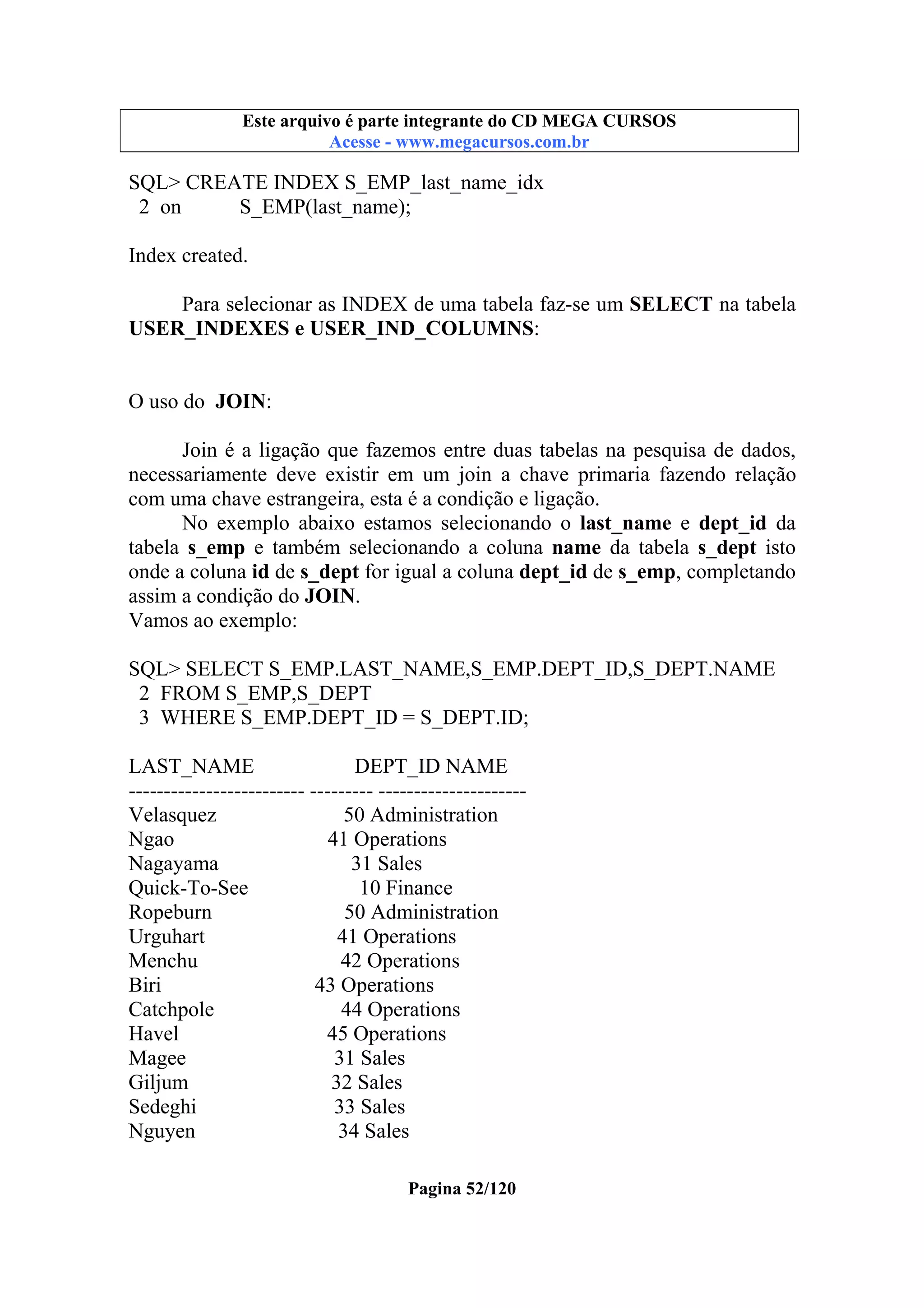 Este arquivo compõe a coletânea STC
Este arquivo é parte integrante do CD MEGA CURSOS
www.trabalheemcasaoverdadeiro.com.br
Acesse - www.megacursos.com.br

SQL> CREATE INDEX S_EMP_last_name_idx
2 on
S_EMP(last_name);
Index created.
Para selecionar as INDEX de uma tabela faz-se um SELECT na tabela
USER_INDEXES e USER_IND_COLUMNS:
O uso do JOIN:
Join é a ligação que fazemos entre duas tabelas na pesquisa de dados,
necessariamente deve existir em um join a chave primaria fazendo relação
com uma chave estrangeira, esta é a condição e ligação.
No exemplo abaixo estamos selecionando o last_name e dept_id da
tabela s_emp e também selecionando a coluna name da tabela s_dept isto
onde a coluna id de s_dept for igual a coluna dept_id de s_emp, completando
assim a condição do JOIN.
Vamos ao exemplo:
SQL> SELECT S_EMP.LAST_NAME,S_EMP.DEPT_ID,S_DEPT.NAME
2 FROM S_EMP,S_DEPT
3 WHERE S_EMP.DEPT_ID = S_DEPT.ID;
LAST_NAME
DEPT_ID NAME
------------------------- --------- --------------------Velasquez
50 Administration
Ngao
41 Operations
Nagayama
31 Sales
Quick-To-See
10 Finance
Ropeburn
50 Administration
Urguhart
41 Operations
Menchu
42 Operations
Biri
43 Operations
Catchpole
44 Operations
Havel
45 Operations
Magee
31 Sales
Giljum
32 Sales
Sedeghi
33 Sales
Nguyen
34 Sales
Pagina 52/120

 