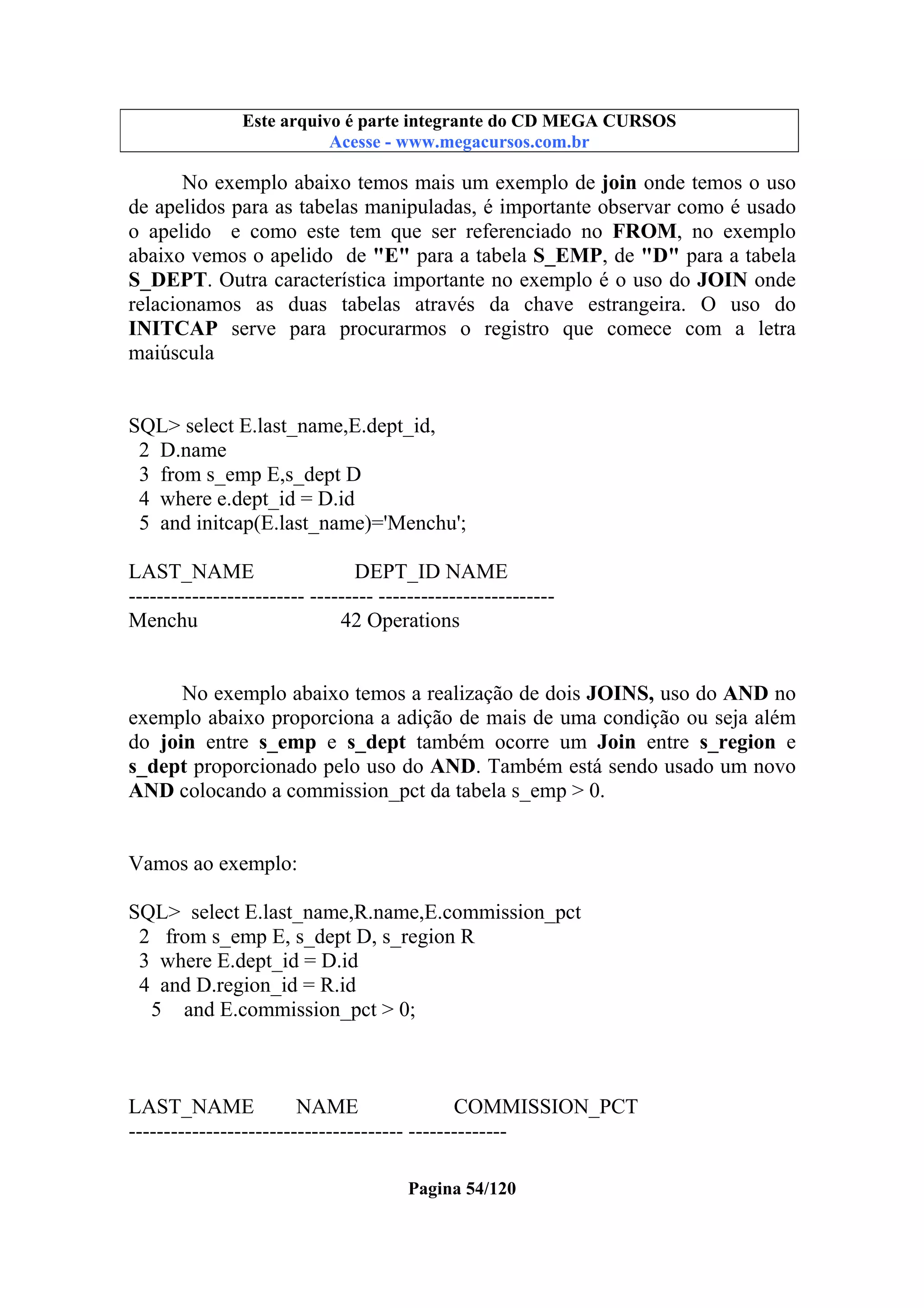 Este arquivo compõe a coletânea STC
Este arquivo é parte integrante do CD MEGA CURSOS
www.trabalheemcasaoverdadeiro.com.br
Acesse - www.megacursos.com.br

No exemplo abaixo temos mais um exemplo de join onde temos o uso
de apelidos para as tabelas manipuladas, é importante observar como é usado
o apelido e como este tem que ser referenciado no FROM, no exemplo
abaixo vemos o apelido de "E" para a tabela S_EMP, de "D" para a tabela
S_DEPT. Outra característica importante no exemplo é o uso do JOIN onde
relacionamos as duas tabelas através da chave estrangeira. O uso do
INITCAP serve para procurarmos o registro que comece com a letra
maiúscula

SQL> select E.last_name,E.dept_id,
2 D.name
3 from s_emp E,s_dept D
4 where e.dept_id = D.id
5 and initcap(E.last_name)='Menchu';
LAST_NAME
DEPT_ID NAME
------------------------- --------- ------------------------Menchu
42 Operations
No exemplo abaixo temos a realização de dois JOINS, uso do AND no
exemplo abaixo proporciona a adição de mais de uma condição ou seja além
do join entre s_emp e s_dept também ocorre um Join entre s_region e
s_dept proporcionado pelo uso do AND. Também está sendo usado um novo
AND colocando a commission_pct da tabela s_emp > 0.

Vamos ao exemplo:
SQL> select E.last_name,R.name,E.commission_pct
2 from s_emp E, s_dept D, s_region R
3 where E.dept_id = D.id
4 and D.region_id = R.id
5 and E.commission_pct > 0;

LAST_NAME
NAME
COMMISSION_PCT
--------------------------------------- -------------Pagina 54/120

 
