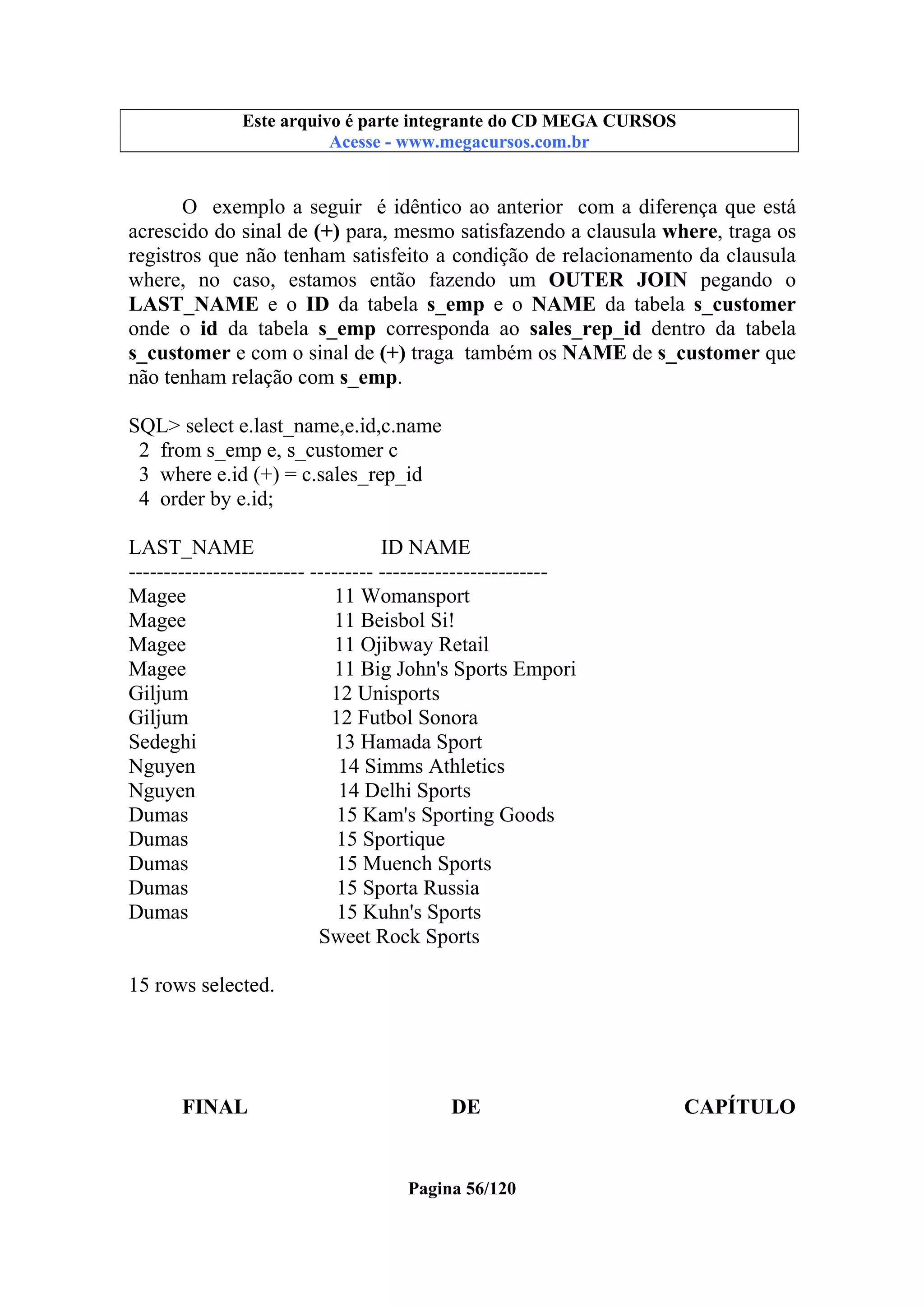Este arquivo compõe a coletânea STC
Este arquivo é parte integrante do CD MEGA CURSOS
www.trabalheemcasaoverdadeiro.com.br
Acesse - www.megacursos.com.br

O exemplo a seguir é idêntico ao anterior com a diferença que está
acrescido do sinal de (+) para, mesmo satisfazendo a clausula where, traga os
registros que não tenham satisfeito a condição de relacionamento da clausula
where, no caso, estamos então fazendo um OUTER JOIN pegando o
LAST_NAME e o ID da tabela s_emp e o NAME da tabela s_customer
onde o id da tabela s_emp corresponda ao sales_rep_id dentro da tabela
s_customer e com o sinal de (+) traga também os NAME de s_customer que
não tenham relação com s_emp.
SQL> select e.last_name,e.id,c.name
2 from s_emp e, s_customer c
3 where e.id (+) = c.sales_rep_id
4 order by e.id;
LAST_NAME
ID NAME
------------------------- --------- -----------------------Magee
11 Womansport
Magee
11 Beisbol Si!
Magee
11 Ojibway Retail
Magee
11 Big John's Sports Empori
Giljum
12 Unisports
Giljum
12 Futbol Sonora
Sedeghi
13 Hamada Sport
Nguyen
14 Simms Athletics
Nguyen
14 Delhi Sports
Dumas
15 Kam's Sporting Goods
Dumas
15 Sportique
Dumas
15 Muench Sports
Dumas
15 Sporta Russia
Dumas
15 Kuhn's Sports
Sweet Rock Sports
15 rows selected.

FINAL

DE

Pagina 56/120

CAPÍTULO

 