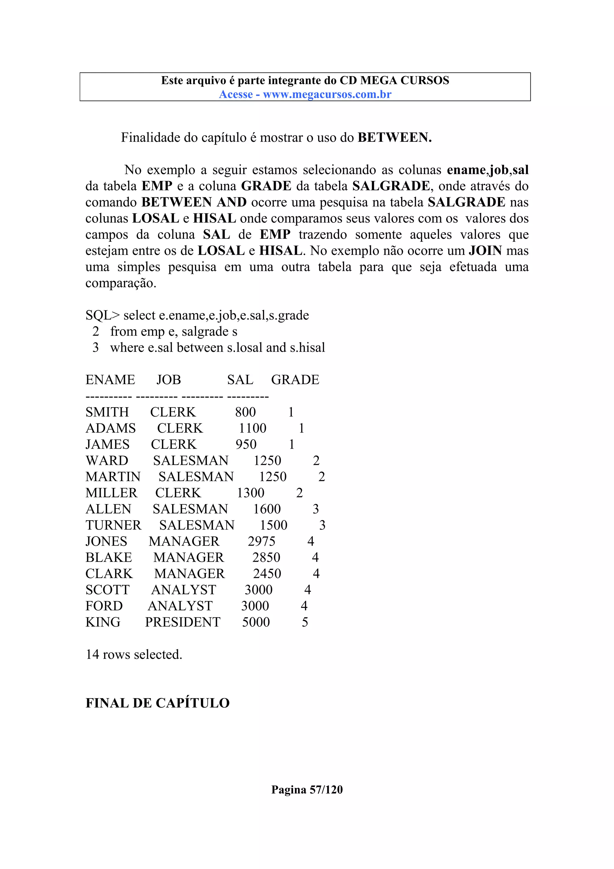 Este arquivo compõe a coletânea STC
Este arquivo é parte integrante do CD MEGA CURSOS
www.trabalheemcasaoverdadeiro.com.br
Acesse - www.megacursos.com.br

Finalidade do capítulo é mostrar o uso do BETWEEN.
No exemplo a seguir estamos selecionando as colunas ename,job,sal
da tabela EMP e a coluna GRADE da tabela SALGRADE, onde através do
comando BETWEEN AND ocorre uma pesquisa na tabela SALGRADE nas
colunas LOSAL e HISAL onde comparamos seus valores com os valores dos
campos da coluna SAL de EMP trazendo somente aqueles valores que
estejam entre os de LOSAL e HISAL. No exemplo não ocorre um JOIN mas
uma simples pesquisa em uma outra tabela para que seja efetuada uma
comparação.
SQL> select e.ename,e.job,e.sal,s.grade
2 from emp e, salgrade s
3 where e.sal between s.losal and s.hisal
ENAME
JOB
SAL GRADE
---------- --------- --------- --------SMITH
CLERK
800
1
ADAMS
CLERK
1100
1
JAMES
CLERK
950
1
WARD
SALESMAN
1250
2
MARTIN SALESMAN
1250
2
MILLER CLERK
1300
2
ALLEN
SALESMAN
1600
3
TURNER SALESMAN
1500
3
JONES
MANAGER
2975
4
BLAKE
MANAGER
2850
4
CLARK
MANAGER
2450
4
SCOTT
ANALYST
3000
4
FORD
ANALYST
3000
4
KING
PRESIDENT
5000
5
14 rows selected.
FINAL DE CAPÍTULO

Pagina 57/120

 