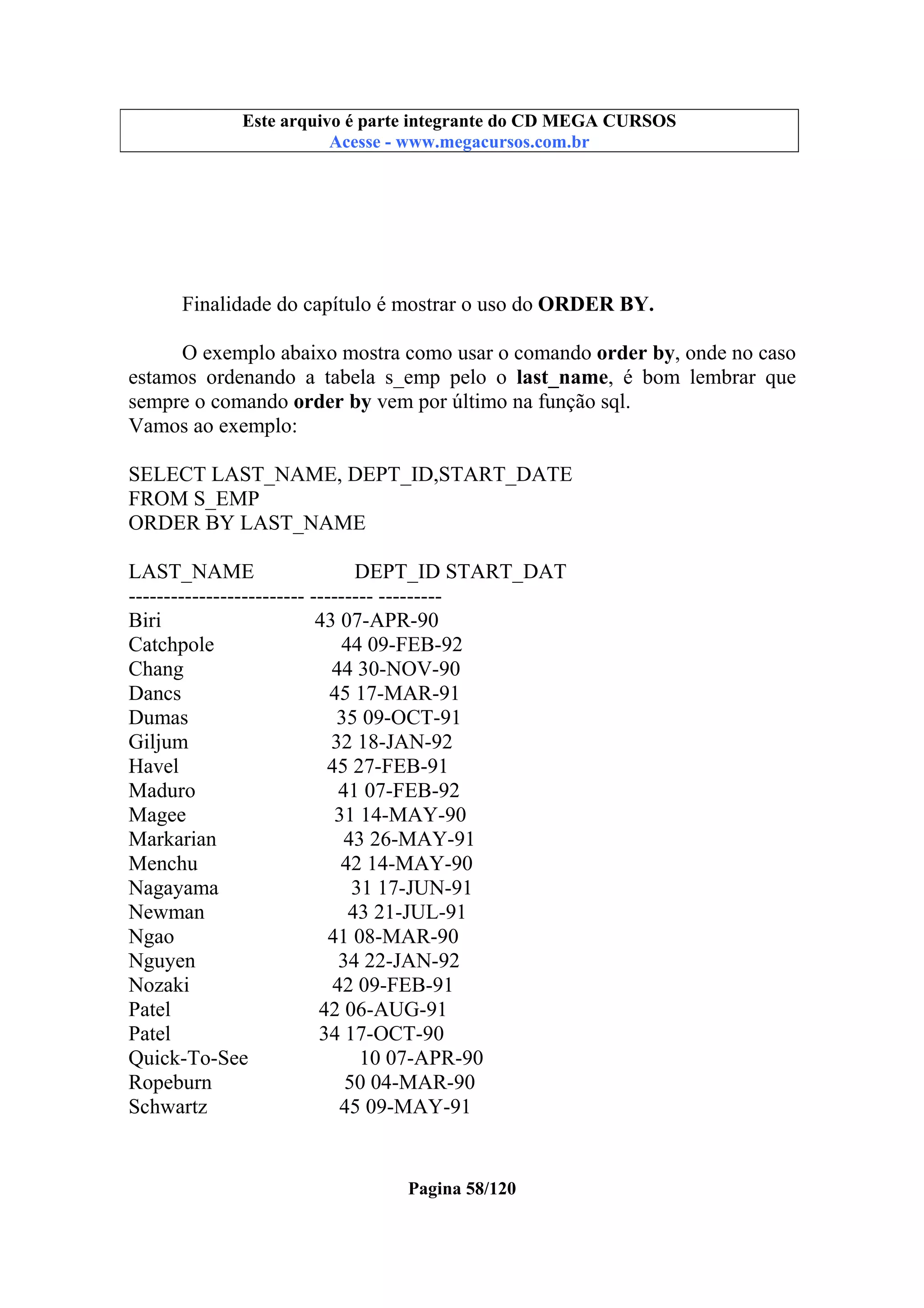 Este arquivo compõe a coletânea STC
Este arquivo é parte integrante do CD MEGA CURSOS
www.trabalheemcasaoverdadeiro.com.br
Acesse - www.megacursos.com.br

Finalidade do capítulo é mostrar o uso do ORDER BY.
O exemplo abaixo mostra como usar o comando order by, onde no caso
estamos ordenando a tabela s_emp pelo o last_name, é bom lembrar que
sempre o comando order by vem por último na função sql.
Vamos ao exemplo:
SELECT LAST_NAME, DEPT_ID,START_DATE
FROM S_EMP
ORDER BY LAST_NAME
LAST_NAME
DEPT_ID START_DAT
------------------------- --------- --------Biri
43 07-APR-90
Catchpole
44 09-FEB-92
Chang
44 30-NOV-90
Dancs
45 17-MAR-91
Dumas
35 09-OCT-91
Giljum
32 18-JAN-92
Havel
45 27-FEB-91
Maduro
41 07-FEB-92
Magee
31 14-MAY-90
Markarian
43 26-MAY-91
Menchu
42 14-MAY-90
Nagayama
31 17-JUN-91
Newman
43 21-JUL-91
Ngao
41 08-MAR-90
Nguyen
34 22-JAN-92
Nozaki
42 09-FEB-91
Patel
42 06-AUG-91
Patel
34 17-OCT-90
Quick-To-See
10 07-APR-90
Ropeburn
50 04-MAR-90
Schwartz
45 09-MAY-91

Pagina 58/120

 