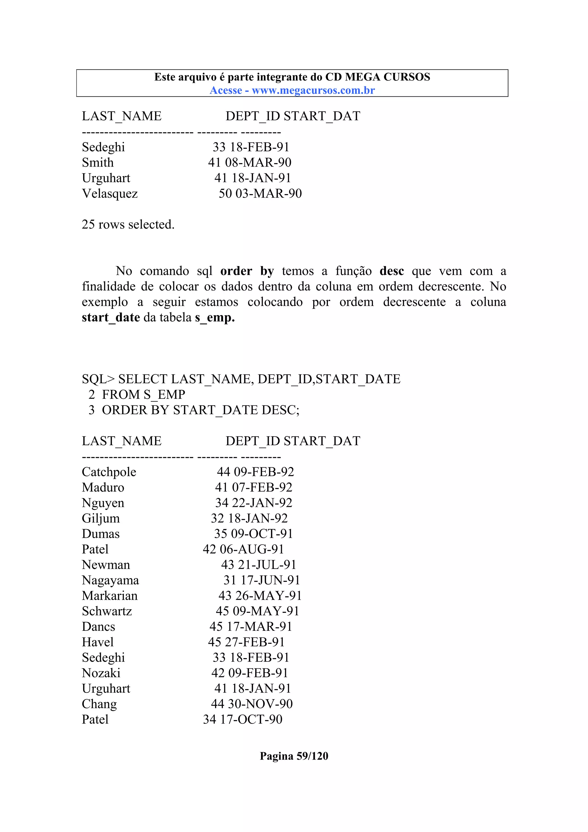 Este arquivo compõe a coletânea STC
Este arquivo é parte integrante do CD MEGA CURSOS
www.trabalheemcasaoverdadeiro.com.br
Acesse - www.megacursos.com.br

LAST_NAME
DEPT_ID START_DAT
------------------------- --------- --------Sedeghi
33 18-FEB-91
Smith
41 08-MAR-90
Urguhart
41 18-JAN-91
Velasquez
50 03-MAR-90
25 rows selected.
No comando sql order by temos a função desc que vem com a
finalidade de colocar os dados dentro da coluna em ordem decrescente. No
exemplo a seguir estamos colocando por ordem decrescente a coluna
start_date da tabela s_emp.

SQL> SELECT LAST_NAME, DEPT_ID,START_DATE
2 FROM S_EMP
3 ORDER BY START_DATE DESC;
LAST_NAME
DEPT_ID START_DAT
------------------------- --------- --------Catchpole
44 09-FEB-92
Maduro
41 07-FEB-92
Nguyen
34 22-JAN-92
Giljum
32 18-JAN-92
Dumas
35 09-OCT-91
Patel
42 06-AUG-91
Newman
43 21-JUL-91
Nagayama
31 17-JUN-91
Markarian
43 26-MAY-91
Schwartz
45 09-MAY-91
Dancs
45 17-MAR-91
Havel
45 27-FEB-91
Sedeghi
33 18-FEB-91
Nozaki
42 09-FEB-91
Urguhart
41 18-JAN-91
Chang
44 30-NOV-90
Patel
34 17-OCT-90
Pagina 59/120

 