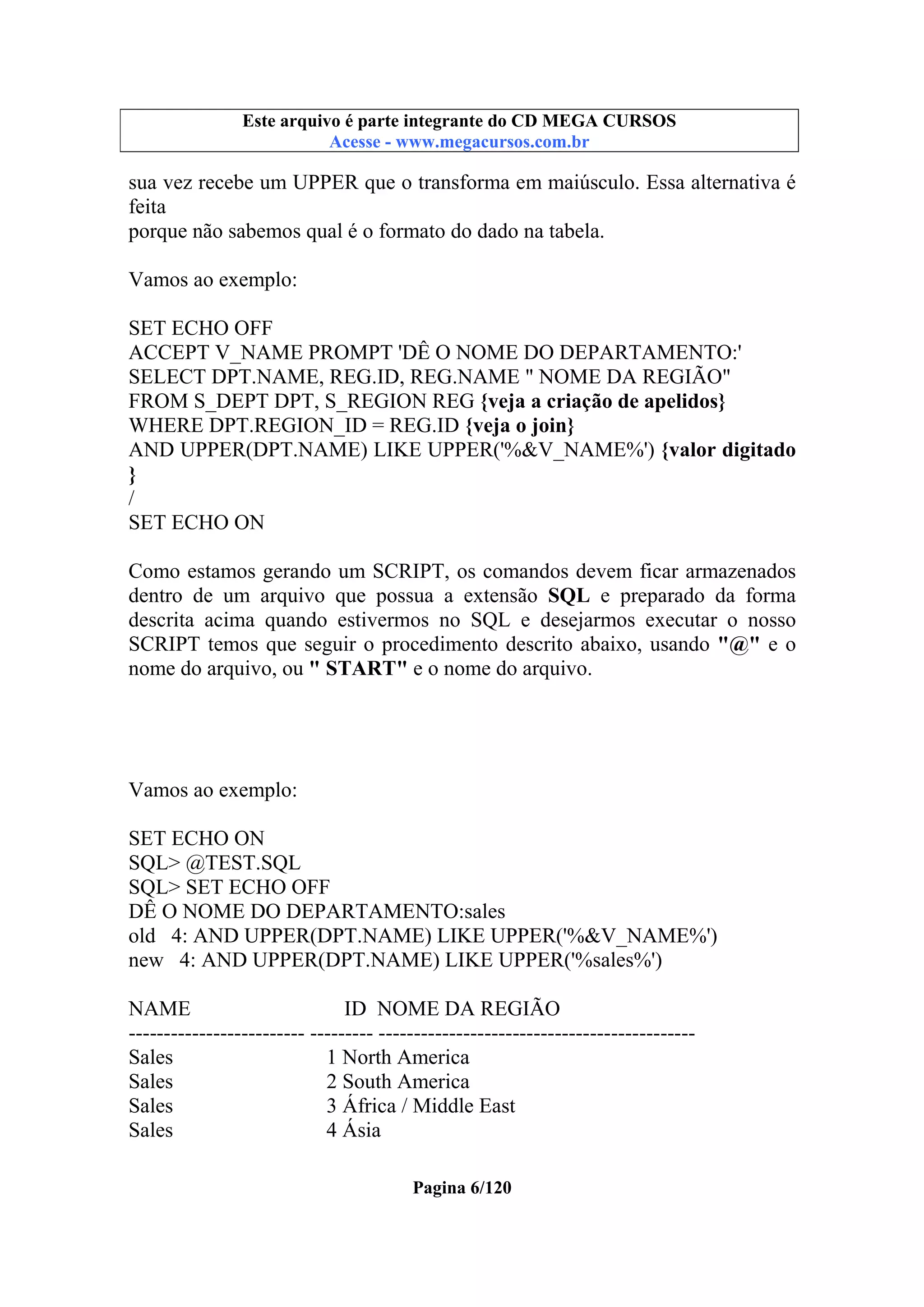 Este arquivo compõe a coletânea STC
Este arquivo é parte integrante do CD MEGA CURSOS
www.trabalheemcasaoverdadeiro.com.br
Acesse - www.megacursos.com.br

sua vez recebe um UPPER que o transforma em maiúsculo. Essa alternativa é
feita
porque não sabemos qual é o formato do dado na tabela.
Vamos ao exemplo:
SET ECHO OFF
ACCEPT V_NAME PROMPT 'DÊ O NOME DO DEPARTAMENTO:'
SELECT DPT.NAME, REG.ID, REG.NAME " NOME DA REGIÃO"
FROM S_DEPT DPT, S_REGION REG {veja a criação de apelidos}
WHERE DPT.REGION_ID = REG.ID {veja o join}
AND UPPER(DPT.NAME) LIKE UPPER('%&V_NAME%') {valor digitado
}
/
SET ECHO ON
Como estamos gerando um SCRIPT, os comandos devem ficar armazenados
dentro de um arquivo que possua a extensão SQL e preparado da forma
descrita acima quando estivermos no SQL e desejarmos executar o nosso
SCRIPT temos que seguir o procedimento descrito abaixo, usando "@" e o
nome do arquivo, ou " START" e o nome do arquivo.

Vamos ao exemplo:
SET ECHO ON
SQL> @TEST.SQL
SQL> SET ECHO OFF
DÊ O NOME DO DEPARTAMENTO:sales
old 4: AND UPPER(DPT.NAME) LIKE UPPER('%&V_NAME%')
new 4: AND UPPER(DPT.NAME) LIKE UPPER('%sales%')
NAME
ID NOME DA REGIÃO
------------------------- --------- --------------------------------------------Sales
1 North America
Sales
2 South America
Sales
3 África / Middle East
Sales
4 Ásia
Pagina 6/120

 
