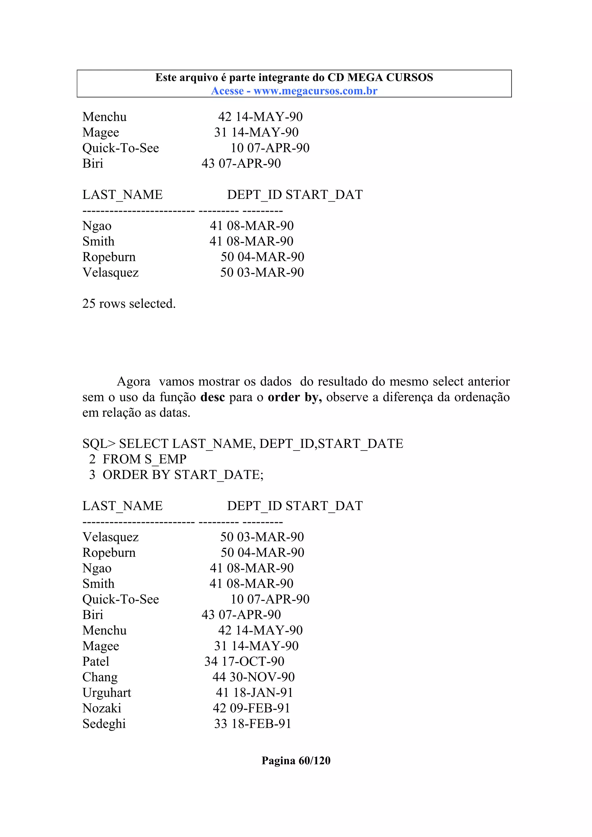 Este arquivo compõe a coletânea STC
Este arquivo é parte integrante do CD MEGA CURSOS
www.trabalheemcasaoverdadeiro.com.br
Acesse - www.megacursos.com.br

Menchu
Magee
Quick-To-See
Biri

42 14-MAY-90
31 14-MAY-90
10 07-APR-90
43 07-APR-90

LAST_NAME
DEPT_ID START_DAT
------------------------- --------- --------Ngao
41 08-MAR-90
Smith
41 08-MAR-90
Ropeburn
50 04-MAR-90
Velasquez
50 03-MAR-90
25 rows selected.

Agora vamos mostrar os dados do resultado do mesmo select anterior
sem o uso da função desc para o order by, observe a diferença da ordenação
em relação as datas.
SQL> SELECT LAST_NAME, DEPT_ID,START_DATE
2 FROM S_EMP
3 ORDER BY START_DATE;
LAST_NAME
DEPT_ID START_DAT
------------------------- --------- --------Velasquez
50 03-MAR-90
Ropeburn
50 04-MAR-90
Ngao
41 08-MAR-90
Smith
41 08-MAR-90
Quick-To-See
10 07-APR-90
Biri
43 07-APR-90
Menchu
42 14-MAY-90
Magee
31 14-MAY-90
Patel
34 17-OCT-90
Chang
44 30-NOV-90
Urguhart
41 18-JAN-91
Nozaki
42 09-FEB-91
Sedeghi
33 18-FEB-91
Pagina 60/120

 