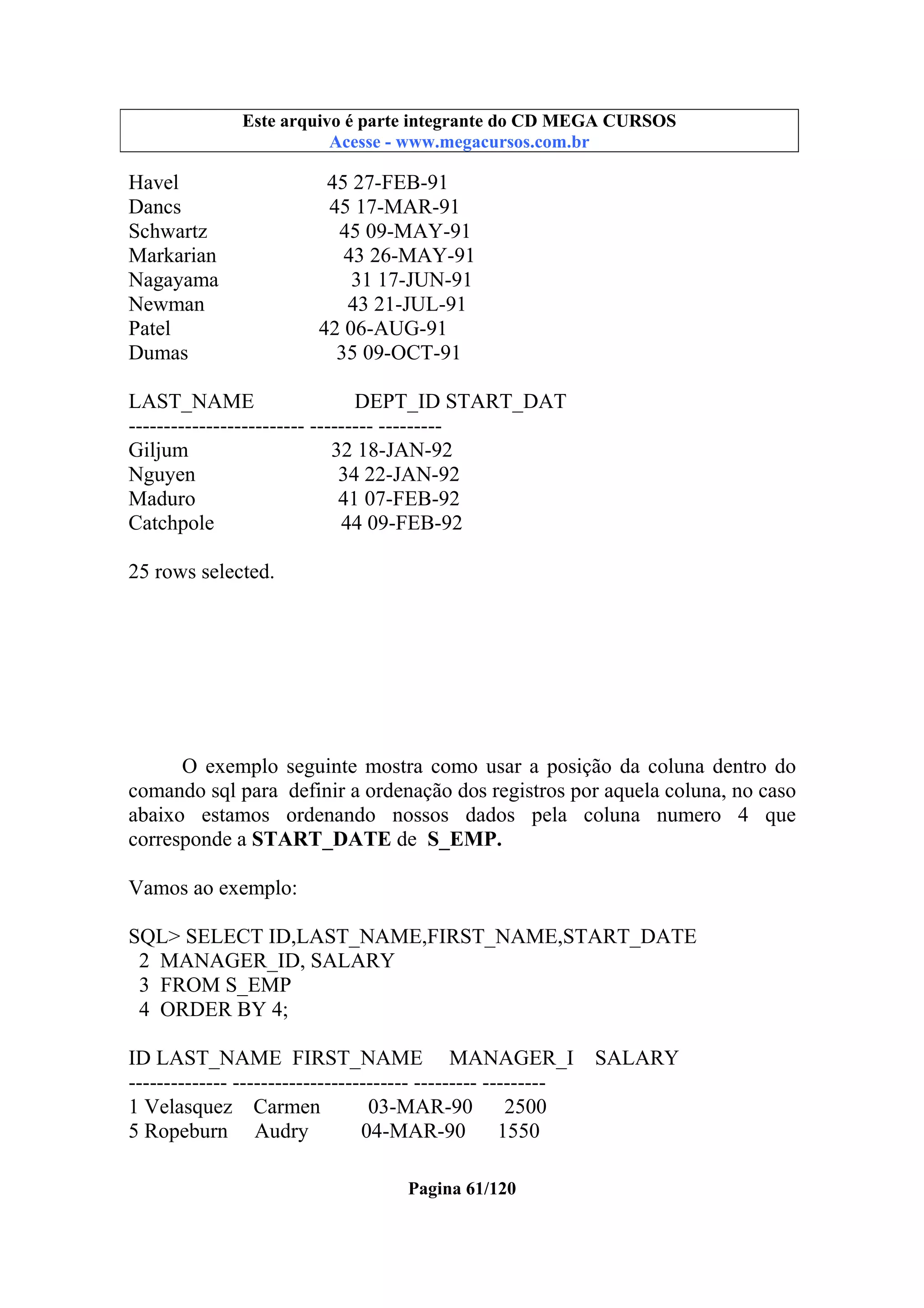 Este arquivo compõe a coletânea STC
Este arquivo é parte integrante do CD MEGA CURSOS
www.trabalheemcasaoverdadeiro.com.br
Acesse - www.megacursos.com.br

Havel
Dancs
Schwartz
Markarian
Nagayama
Newman
Patel
Dumas

45 27-FEB-91
45 17-MAR-91
45 09-MAY-91
43 26-MAY-91
31 17-JUN-91
43 21-JUL-91
42 06-AUG-91
35 09-OCT-91

LAST_NAME
DEPT_ID START_DAT
------------------------- --------- --------Giljum
32 18-JAN-92
Nguyen
34 22-JAN-92
Maduro
41 07-FEB-92
Catchpole
44 09-FEB-92
25 rows selected.

O exemplo seguinte mostra como usar a posição da coluna dentro do
comando sql para definir a ordenação dos registros por aquela coluna, no caso
abaixo estamos ordenando nossos dados pela coluna numero 4 que
corresponde a START_DATE de S_EMP.
Vamos ao exemplo:
SQL> SELECT ID,LAST_NAME,FIRST_NAME,START_DATE
2 MANAGER_ID, SALARY
3 FROM S_EMP
4 ORDER BY 4;
ID LAST_NAME FIRST_NAME MANAGER_I
-------------- ------------------------- --------- --------1 Velasquez Carmen
03-MAR-90
2500
5 Ropeburn Audry
04-MAR-90
1550
Pagina 61/120

SALARY

 