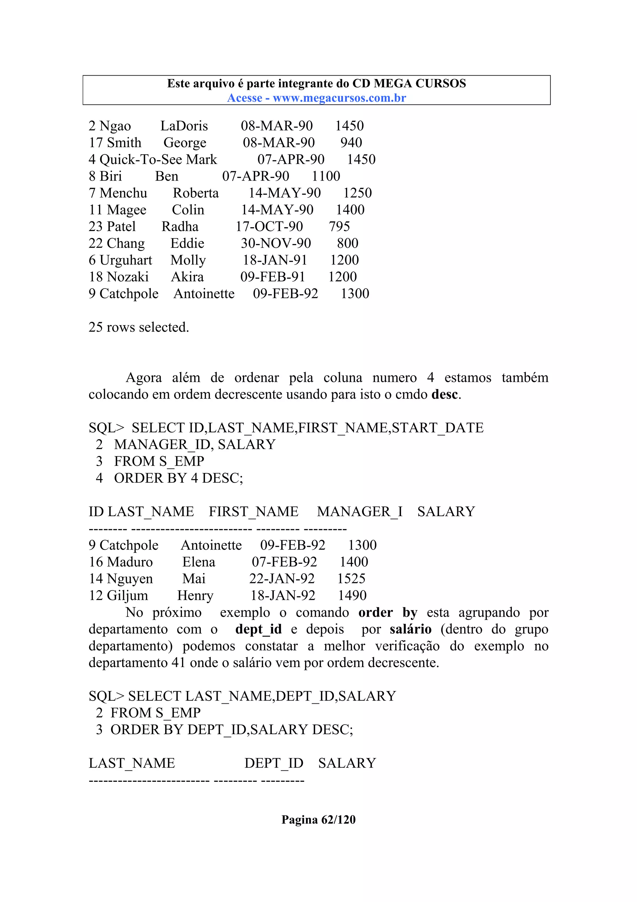 Este arquivo compõe a coletânea STC
Este arquivo é parte integrante do CD MEGA CURSOS
www.trabalheemcasaoverdadeiro.com.br
Acesse - www.megacursos.com.br

2 Ngao
LaDoris
08-MAR-90 1450
17 Smith
George
08-MAR-90
940
4 Quick-To-See Mark
07-APR-90
1450
8 Biri
Ben
07-APR-90
1100
7 Menchu
Roberta
14-MAY-90 1250
11 Magee
Colin
14-MAY-90
1400
23 Patel
Radha
17-OCT-90
795
22 Chang
Eddie
30-NOV-90
800
6 Urguhart Molly
18-JAN-91 1200
18 Nozaki Akira
09-FEB-91
1200
9 Catchpole Antoinette 09-FEB-92
1300
25 rows selected.

Agora além de ordenar pela coluna numero 4 estamos também
colocando em ordem decrescente usando para isto o cmdo desc.
SQL> SELECT ID,LAST_NAME,FIRST_NAME,START_DATE
2 MANAGER_ID, SALARY
3 FROM S_EMP
4 ORDER BY 4 DESC;
ID LAST_NAME FIRST_NAME MANAGER_I SALARY
-------- ------------------------- --------- --------9 Catchpole
Antoinette 09-FEB-92
1300
16 Maduro
Elena
07-FEB-92
1400
14 Nguyen
Mai
22-JAN-92 1525
12 Giljum
Henry
18-JAN-92
1490
No próximo exemplo o comando order by esta agrupando por
departamento com o dept_id e depois por salário (dentro do grupo
departamento) podemos constatar a melhor verificação do exemplo no
departamento 41 onde o salário vem por ordem decrescente.
SQL> SELECT LAST_NAME,DEPT_ID,SALARY
2 FROM S_EMP
3 ORDER BY DEPT_ID,SALARY DESC;
LAST_NAME
DEPT_ID SALARY
------------------------- --------- --------Pagina 62/120

 