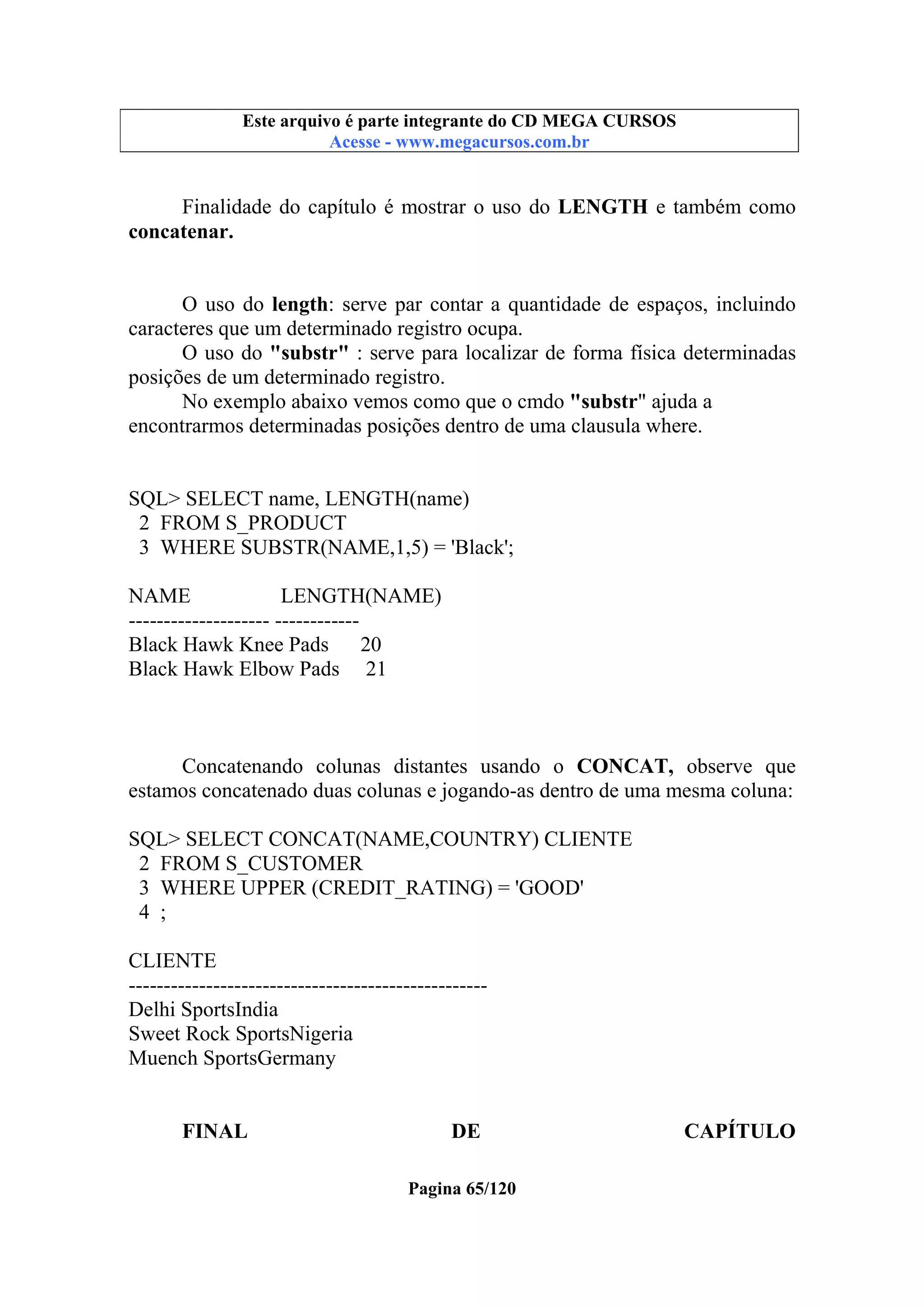 Este arquivo compõe a coletânea STC
Este arquivo é parte integrante do CD MEGA CURSOS
www.trabalheemcasaoverdadeiro.com.br
Acesse - www.megacursos.com.br

Finalidade do capítulo é mostrar o uso do LENGTH e também como
concatenar.
O uso do length: serve par contar a quantidade de espaços, incluindo
caracteres que um determinado registro ocupa.
O uso do "substr" : serve para localizar de forma física determinadas
posições de um determinado registro.
No exemplo abaixo vemos como que o cmdo "substr" ajuda a
encontrarmos determinadas posições dentro de uma clausula where.

SQL> SELECT name, LENGTH(name)
2 FROM S_PRODUCT
3 WHERE SUBSTR(NAME,1,5) = 'Black';
NAME
LENGTH(NAME)
-------------------- -----------Black Hawk Knee Pads 20
Black Hawk Elbow Pads 21

Concatenando colunas distantes usando o CONCAT, observe que
estamos concatenado duas colunas e jogando-as dentro de uma mesma coluna:
SQL> SELECT CONCAT(NAME,COUNTRY) CLIENTE
2 FROM S_CUSTOMER
3 WHERE UPPER (CREDIT_RATING) = 'GOOD'
4 ;
CLIENTE
--------------------------------------------------Delhi SportsIndia
Sweet Rock SportsNigeria
Muench SportsGermany
FINAL

DE
Pagina 65/120

CAPÍTULO

 