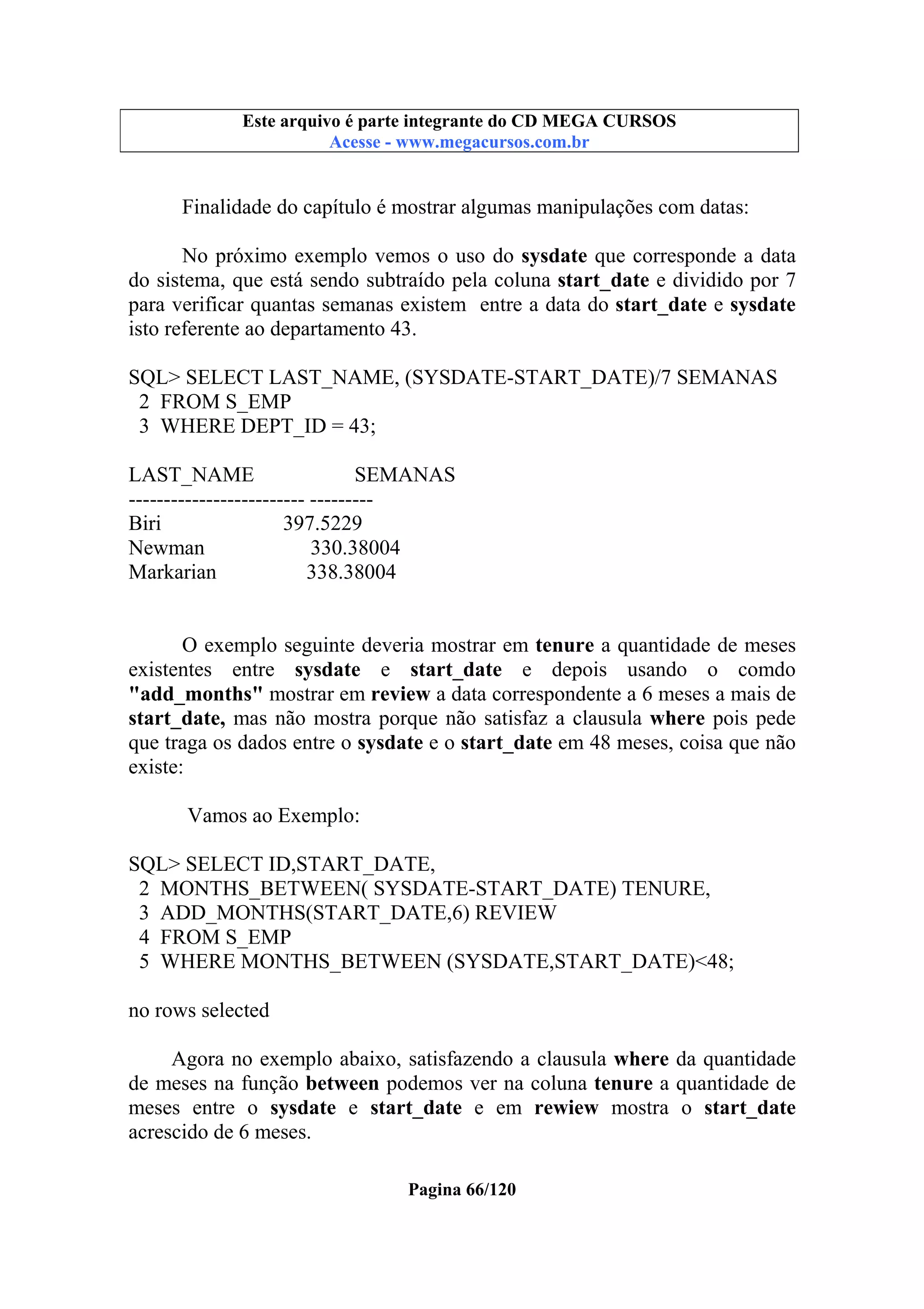 Este arquivo compõe a coletânea STC
Este arquivo é parte integrante do CD MEGA CURSOS
www.trabalheemcasaoverdadeiro.com.br
Acesse - www.megacursos.com.br

Finalidade do capítulo é mostrar algumas manipulações com datas:
No próximo exemplo vemos o uso do sysdate que corresponde a data
do sistema, que está sendo subtraído pela coluna start_date e dividido por 7
para verificar quantas semanas existem entre a data do start_date e sysdate
isto referente ao departamento 43.
SQL> SELECT LAST_NAME, (SYSDATE-START_DATE)/7 SEMANAS
2 FROM S_EMP
3 WHERE DEPT_ID = 43;
LAST_NAME
SEMANAS
------------------------- --------Biri
397.5229
Newman
330.38004
Markarian
338.38004
O exemplo seguinte deveria mostrar em tenure a quantidade de meses
existentes entre sysdate e start_date e depois usando o comdo
"add_months" mostrar em review a data correspondente a 6 meses a mais de
start_date, mas não mostra porque não satisfaz a clausula where pois pede
que traga os dados entre o sysdate e o start_date em 48 meses, coisa que não
existe:
Vamos ao Exemplo:
SQL> SELECT ID,START_DATE,
2 MONTHS_BETWEEN( SYSDATE-START_DATE) TENURE,
3 ADD_MONTHS(START_DATE,6) REVIEW
4 FROM S_EMP
5 WHERE MONTHS_BETWEEN (SYSDATE,START_DATE)<48;
no rows selected
Agora no exemplo abaixo, satisfazendo a clausula where da quantidade
de meses na função between podemos ver na coluna tenure a quantidade de
meses entre o sysdate e start_date e em rewiew mostra o start_date
acrescido de 6 meses.
Pagina 66/120

 