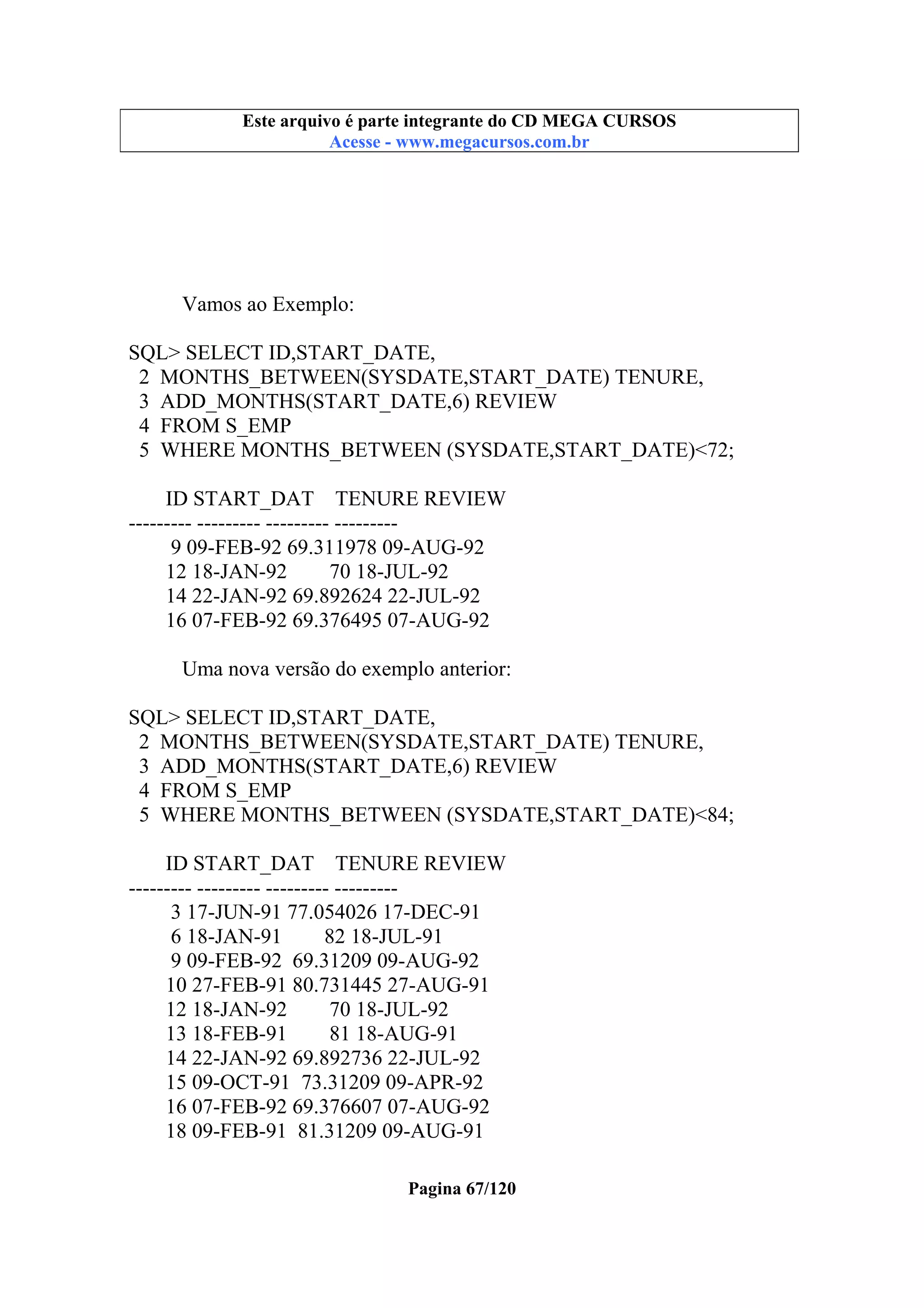 Este arquivo compõe a coletânea STC
Este arquivo é parte integrante do CD MEGA CURSOS
www.trabalheemcasaoverdadeiro.com.br
Acesse - www.megacursos.com.br

Vamos ao Exemplo:
SQL> SELECT ID,START_DATE,
2 MONTHS_BETWEEN(SYSDATE,START_DATE) TENURE,
3 ADD_MONTHS(START_DATE,6) REVIEW
4 FROM S_EMP
5 WHERE MONTHS_BETWEEN (SYSDATE,START_DATE)<72;
ID START_DAT TENURE REVIEW
--------- --------- --------- --------9 09-FEB-92 69.311978 09-AUG-92
12 18-JAN-92
70 18-JUL-92
14 22-JAN-92 69.892624 22-JUL-92
16 07-FEB-92 69.376495 07-AUG-92
Uma nova versão do exemplo anterior:
SQL> SELECT ID,START_DATE,
2 MONTHS_BETWEEN(SYSDATE,START_DATE) TENURE,
3 ADD_MONTHS(START_DATE,6) REVIEW
4 FROM S_EMP
5 WHERE MONTHS_BETWEEN (SYSDATE,START_DATE)<84;
ID START_DAT TENURE REVIEW
--------- --------- --------- --------3 17-JUN-91 77.054026 17-DEC-91
6 18-JAN-91
82 18-JUL-91
9 09-FEB-92 69.31209 09-AUG-92
10 27-FEB-91 80.731445 27-AUG-91
12 18-JAN-92
70 18-JUL-92
13 18-FEB-91
81 18-AUG-91
14 22-JAN-92 69.892736 22-JUL-92
15 09-OCT-91 73.31209 09-APR-92
16 07-FEB-92 69.376607 07-AUG-92
18 09-FEB-91 81.31209 09-AUG-91
Pagina 67/120

 