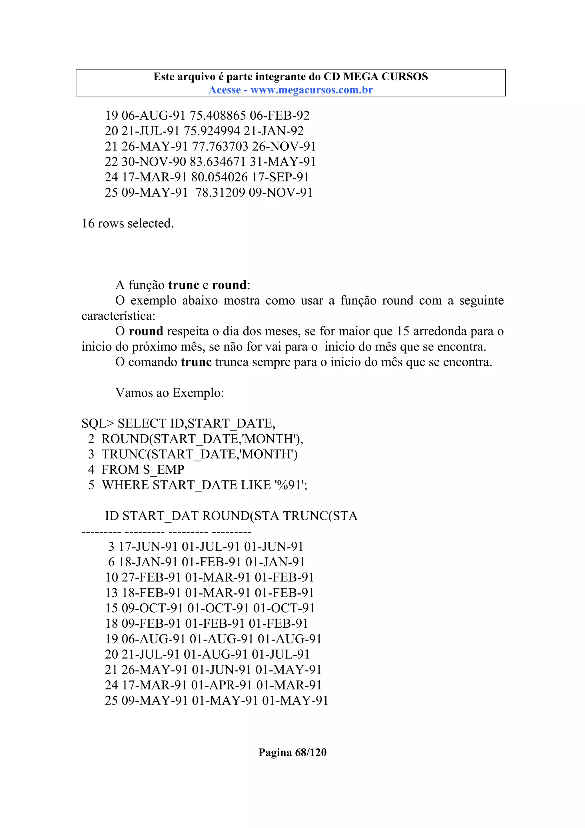 Este arquivo compõe a coletânea STC
Este arquivo é parte integrante do CD MEGA CURSOS
www.trabalheemcasaoverdadeiro.com.br
Acesse - www.megacursos.com.br

19 06-AUG-91 75.408865 06-FEB-92
20 21-JUL-91 75.924994 21-JAN-92
21 26-MAY-91 77.763703 26-NOV-91
22 30-NOV-90 83.634671 31-MAY-91
24 17-MAR-91 80.054026 17-SEP-91
25 09-MAY-91 78.31209 09-NOV-91
16 rows selected.

A função trunc e round:
O exemplo abaixo mostra como usar a função round com a seguinte
característica:
O round respeita o dia dos meses, se for maior que 15 arredonda para o
inicio do próximo mês, se não for vai para o inicio do mês que se encontra.
O comando trunc trunca sempre para o inicio do mês que se encontra.
Vamos ao Exemplo:
SQL> SELECT ID,START_DATE,
2 ROUND(START_DATE,'MONTH'),
3 TRUNC(START_DATE,'MONTH')
4 FROM S_EMP
5 WHERE START_DATE LIKE '%91';
ID START_DAT ROUND(STA TRUNC(STA
--------- --------- --------- --------3 17-JUN-91 01-JUL-91 01-JUN-91
6 18-JAN-91 01-FEB-91 01-JAN-91
10 27-FEB-91 01-MAR-91 01-FEB-91
13 18-FEB-91 01-MAR-91 01-FEB-91
15 09-OCT-91 01-OCT-91 01-OCT-91
18 09-FEB-91 01-FEB-91 01-FEB-91
19 06-AUG-91 01-AUG-91 01-AUG-91
20 21-JUL-91 01-AUG-91 01-JUL-91
21 26-MAY-91 01-JUN-91 01-MAY-91
24 17-MAR-91 01-APR-91 01-MAR-91
25 09-MAY-91 01-MAY-91 01-MAY-91

Pagina 68/120

 