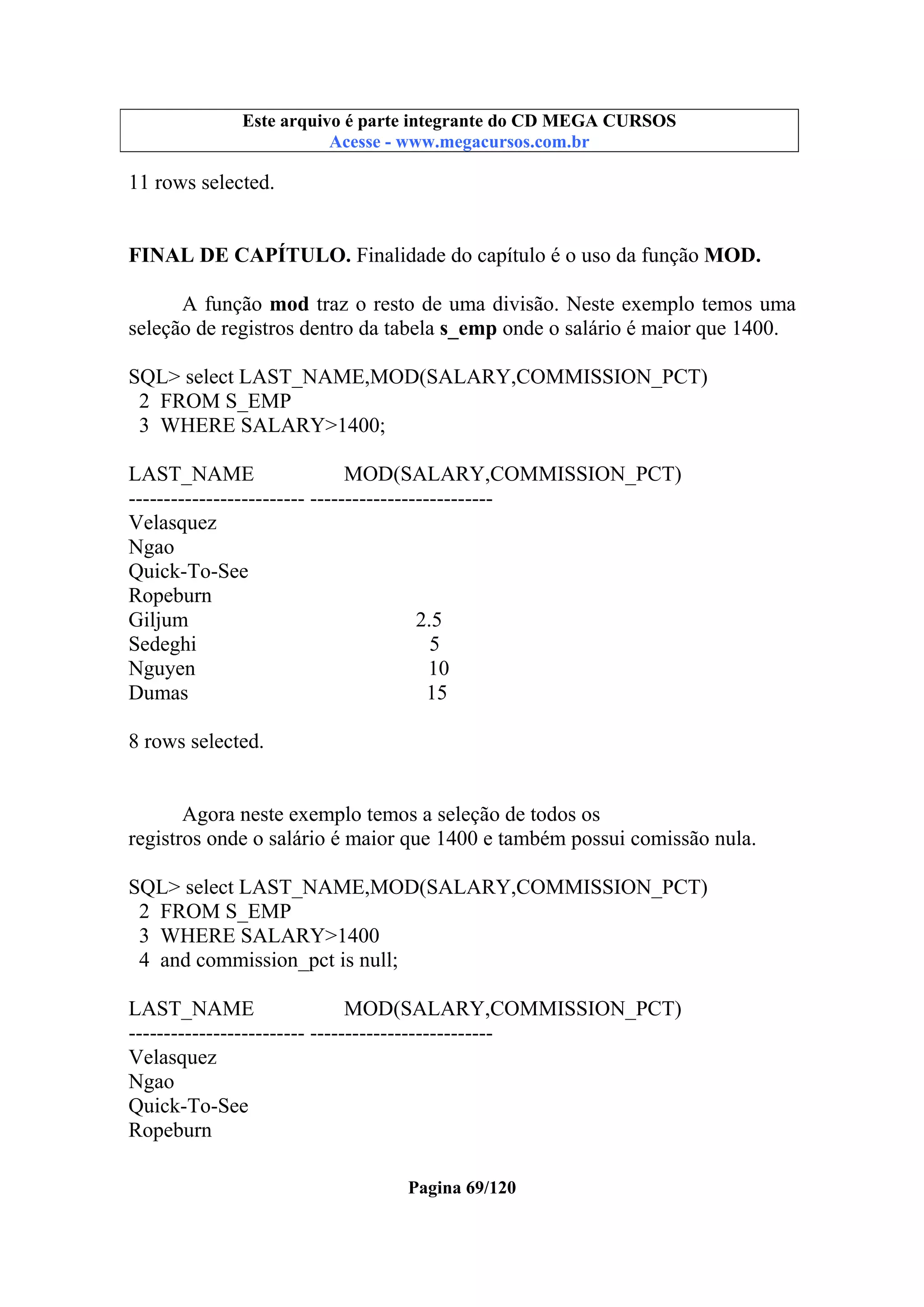 Este arquivo compõe a coletânea STC
Este arquivo é parte integrante do CD MEGA CURSOS
www.trabalheemcasaoverdadeiro.com.br
Acesse - www.megacursos.com.br

11 rows selected.
FINAL DE CAPÍTULO. Finalidade do capítulo é o uso da função MOD.
A função mod traz o resto de uma divisão. Neste exemplo temos uma
seleção de registros dentro da tabela s_emp onde o salário é maior que 1400.
SQL> select LAST_NAME,MOD(SALARY,COMMISSION_PCT)
2 FROM S_EMP
3 WHERE SALARY>1400;
LAST_NAME
MOD(SALARY,COMMISSION_PCT)
------------------------- -------------------------Velasquez
Ngao
Quick-To-See
Ropeburn
Giljum
2.5
Sedeghi
5
Nguyen
10
Dumas
15
8 rows selected.

Agora neste exemplo temos a seleção de todos os
registros onde o salário é maior que 1400 e também possui comissão nula.
SQL> select LAST_NAME,MOD(SALARY,COMMISSION_PCT)
2 FROM S_EMP
3 WHERE SALARY>1400
4 and commission_pct is null;
LAST_NAME
MOD(SALARY,COMMISSION_PCT)
------------------------- -------------------------Velasquez
Ngao
Quick-To-See
Ropeburn
Pagina 69/120

 