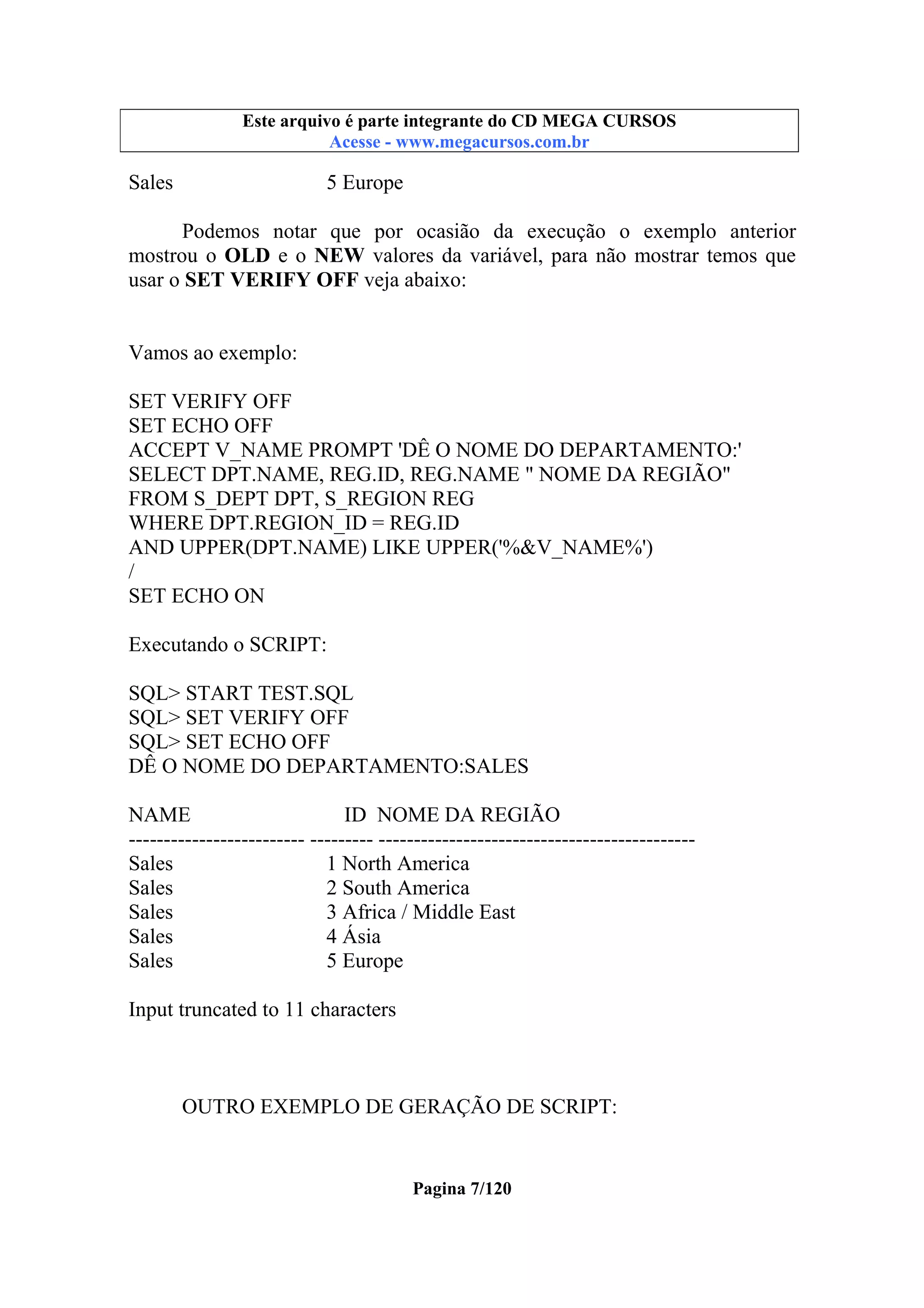 Este arquivo compõe a coletânea STC
Este arquivo é parte integrante do CD MEGA CURSOS
www.trabalheemcasaoverdadeiro.com.br
Acesse - www.megacursos.com.br

Sales

5 Europe

Podemos notar que por ocasião da execução o exemplo anterior
mostrou o OLD e o NEW valores da variável, para não mostrar temos que
usar o SET VERIFY OFF veja abaixo:

Vamos ao exemplo:
SET VERIFY OFF
SET ECHO OFF
ACCEPT V_NAME PROMPT 'DÊ O NOME DO DEPARTAMENTO:'
SELECT DPT.NAME, REG.ID, REG.NAME " NOME DA REGIÃO"
FROM S_DEPT DPT, S_REGION REG
WHERE DPT.REGION_ID = REG.ID
AND UPPER(DPT.NAME) LIKE UPPER('%&V_NAME%')
/
SET ECHO ON
Executando o SCRIPT:
SQL> START TEST.SQL
SQL> SET VERIFY OFF
SQL> SET ECHO OFF
DÊ O NOME DO DEPARTAMENTO:SALES
NAME
ID NOME DA REGIÃO
------------------------- --------- --------------------------------------------Sales
1 North America
Sales
2 South America
Sales
3 Africa / Middle East
Sales
4 Ásia
Sales
5 Europe
Input truncated to 11 characters

OUTRO EXEMPLO DE GERAÇÃO DE SCRIPT:

Pagina 7/120

 