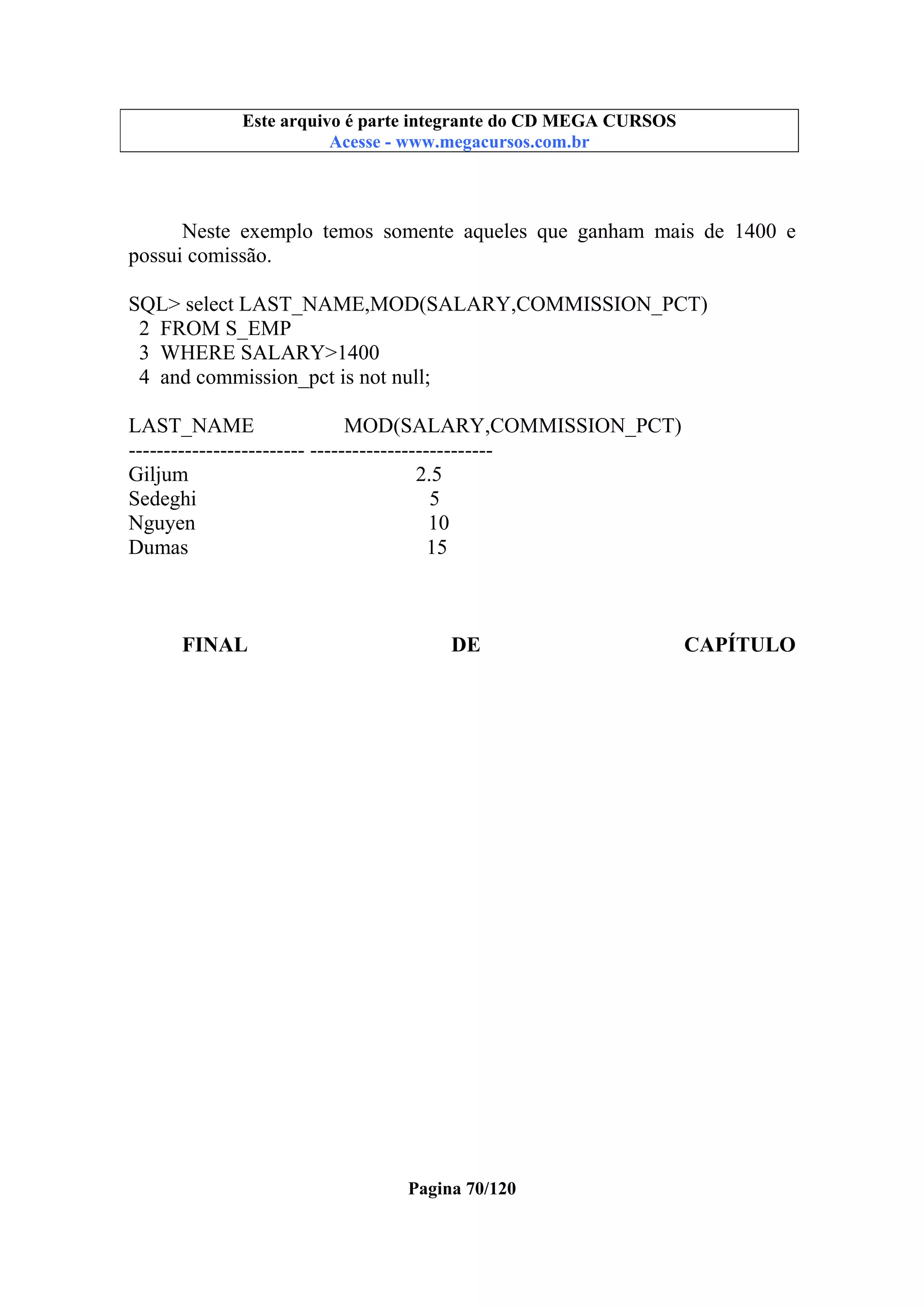 Este arquivo compõe a coletânea STC
Este arquivo é parte integrante do CD MEGA CURSOS
www.trabalheemcasaoverdadeiro.com.br
Acesse - www.megacursos.com.br

Neste exemplo temos somente aqueles que ganham mais de 1400 e
possui comissão.
SQL> select LAST_NAME,MOD(SALARY,COMMISSION_PCT)
2 FROM S_EMP
3 WHERE SALARY>1400
4 and commission_pct is not null;
LAST_NAME
MOD(SALARY,COMMISSION_PCT)
------------------------- -------------------------Giljum
2.5
Sedeghi
5
Nguyen
10
Dumas
15

FINAL

DE

Pagina 70/120

CAPÍTULO

 
