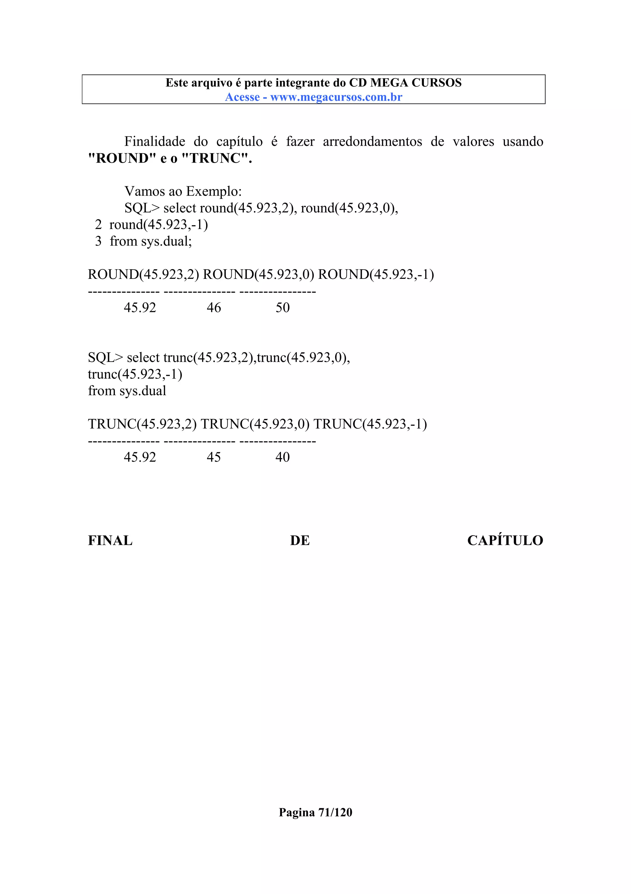Este arquivo compõe a coletânea STC
Este arquivo é parte integrante do CD MEGA CURSOS
www.trabalheemcasaoverdadeiro.com.br
Acesse - www.megacursos.com.br

Finalidade do capítulo é fazer arredondamentos de valores usando
"ROUND" e o "TRUNC".
Vamos ao Exemplo:
SQL> select round(45.923,2), round(45.923,0),
2 round(45.923,-1)
3 from sys.dual;
ROUND(45.923,2) ROUND(45.923,0) ROUND(45.923,-1)
--------------- --------------- ---------------45.92
46
50

SQL> select trunc(45.923,2),trunc(45.923,0),
trunc(45.923,-1)
from sys.dual
TRUNC(45.923,2) TRUNC(45.923,0) TRUNC(45.923,-1)
--------------- --------------- ---------------45.92
45
40

FINAL

DE

Pagina 71/120

CAPÍTULO

 