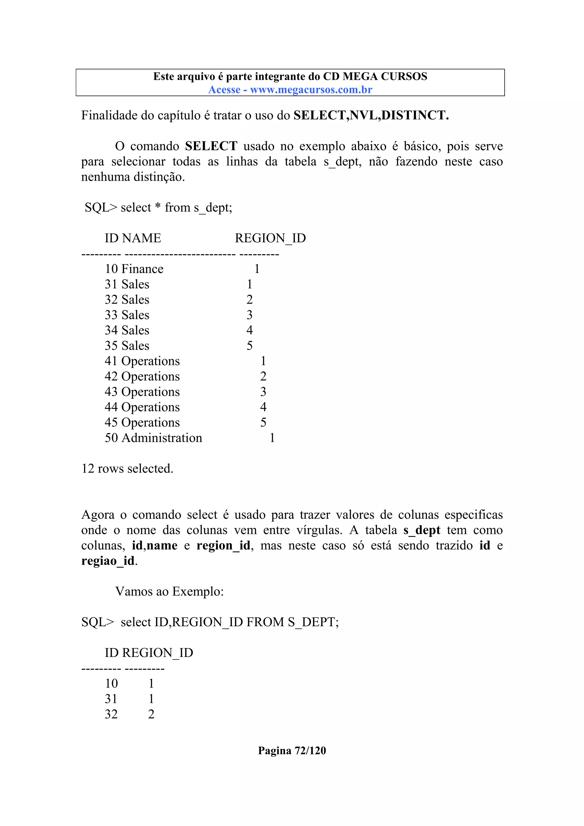 Este arquivo compõe a coletânea STC
Este arquivo é parte integrante do CD MEGA CURSOS
www.trabalheemcasaoverdadeiro.com.br
Acesse - www.megacursos.com.br

Finalidade do capítulo é tratar o uso do SELECT,NVL,DISTINCT.
O comando SELECT usado no exemplo abaixo é básico, pois serve
para selecionar todas as linhas da tabela s_dept, não fazendo neste caso
nenhuma distinção.
SQL> select * from s_dept;
ID NAME
REGION_ID
--------- ------------------------- --------10 Finance
1
31 Sales
1
32 Sales
2
33 Sales
3
34 Sales
4
35 Sales
5
41 Operations
1
42 Operations
2
43 Operations
3
44 Operations
4
45 Operations
5
50 Administration
1
12 rows selected.

Agora o comando select é usado para trazer valores de colunas especificas
onde o nome das colunas vem entre vírgulas. A tabela s_dept tem como
colunas, id,name e region_id, mas neste caso só está sendo trazido id e
regiao_id.
Vamos ao Exemplo:
SQL> select ID,REGION_ID FROM S_DEPT;
ID REGION_ID
--------- --------10
1
31
1
32
2
Pagina 72/120

 