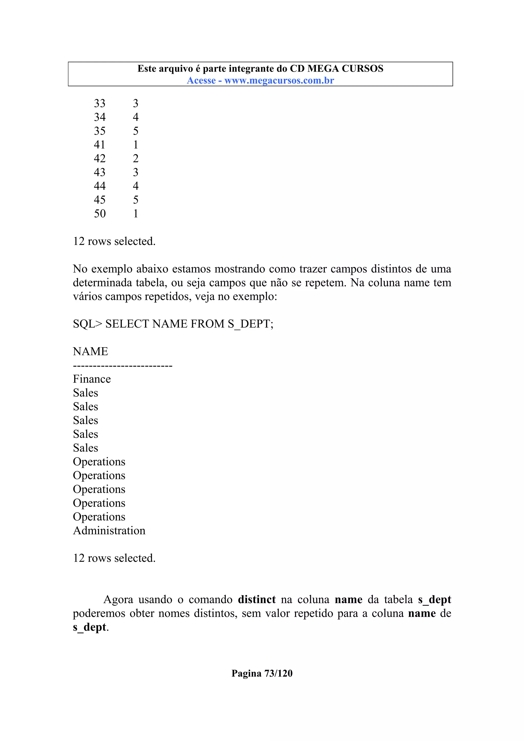 Este arquivo compõe a coletânea STC
Este arquivo é parte integrante do CD MEGA CURSOS
www.trabalheemcasaoverdadeiro.com.br
Acesse - www.megacursos.com.br

33
34
35
41
42
43
44
45
50

3
4
5
1
2
3
4
5
1

12 rows selected.
No exemplo abaixo estamos mostrando como trazer campos distintos de uma
determinada tabela, ou seja campos que não se repetem. Na coluna name tem
vários campos repetidos, veja no exemplo:
SQL> SELECT NAME FROM S_DEPT;
NAME
------------------------Finance
Sales
Sales
Sales
Sales
Sales
Operations
Operations
Operations
Operations
Operations
Administration
12 rows selected.
Agora usando o comando distinct na coluna name da tabela s_dept
poderemos obter nomes distintos, sem valor repetido para a coluna name de
s_dept.

Pagina 73/120

 