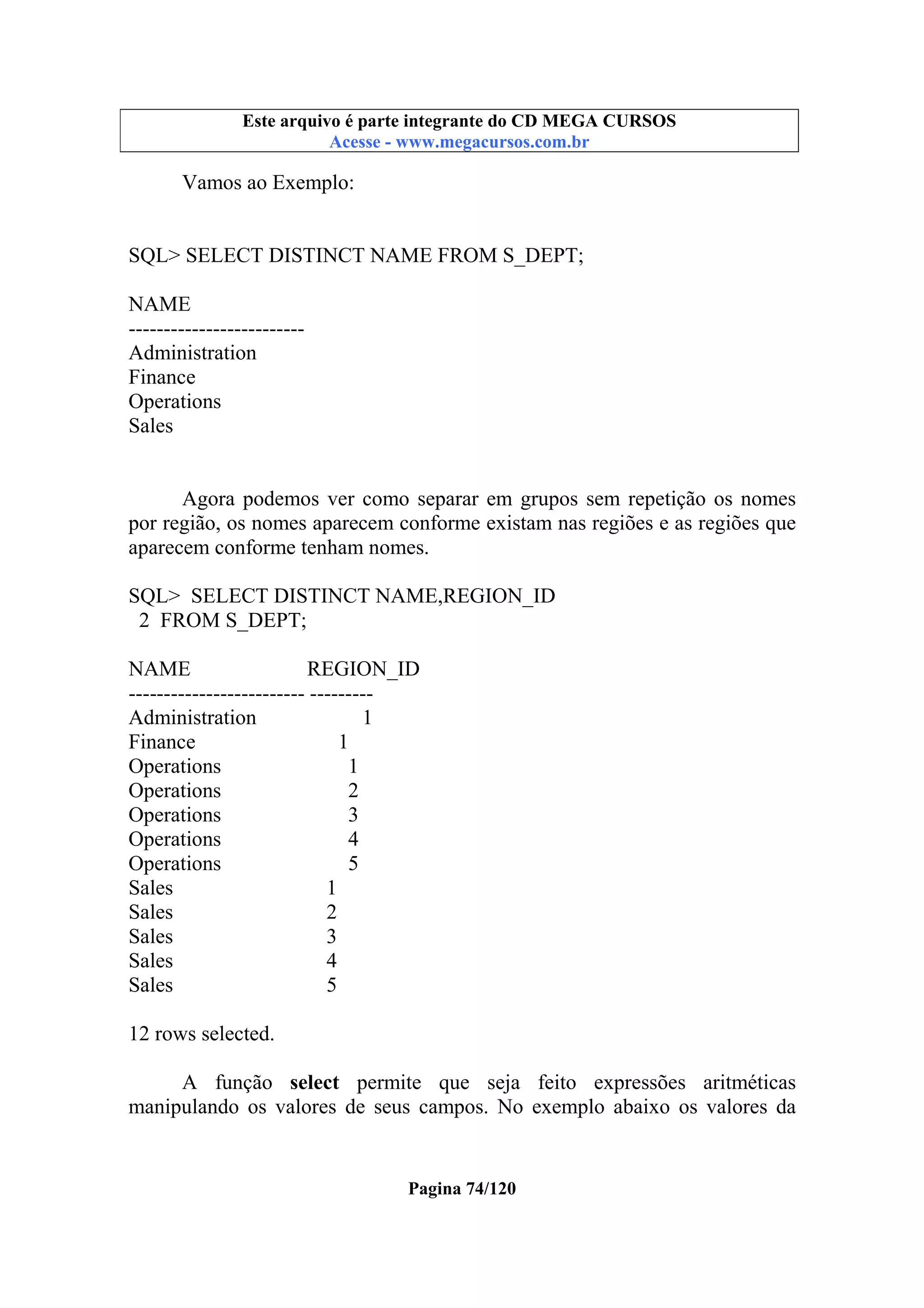 Este arquivo compõe a coletânea STC
Este arquivo é parte integrante do CD MEGA CURSOS
www.trabalheemcasaoverdadeiro.com.br
Acesse - www.megacursos.com.br

Vamos ao Exemplo:

SQL> SELECT DISTINCT NAME FROM S_DEPT;
NAME
------------------------Administration
Finance
Operations
Sales

Agora podemos ver como separar em grupos sem repetição os nomes
por região, os nomes aparecem conforme existam nas regiões e as regiões que
aparecem conforme tenham nomes.
SQL> SELECT DISTINCT NAME,REGION_ID
2 FROM S_DEPT;
NAME
REGION_ID
------------------------- --------Administration
1
Finance
1
Operations
1
Operations
2
Operations
3
Operations
4
Operations
5
Sales
1
Sales
2
Sales
3
Sales
4
Sales
5
12 rows selected.
A função select permite que seja feito expressões aritméticas
manipulando os valores de seus campos. No exemplo abaixo os valores da

Pagina 74/120

 