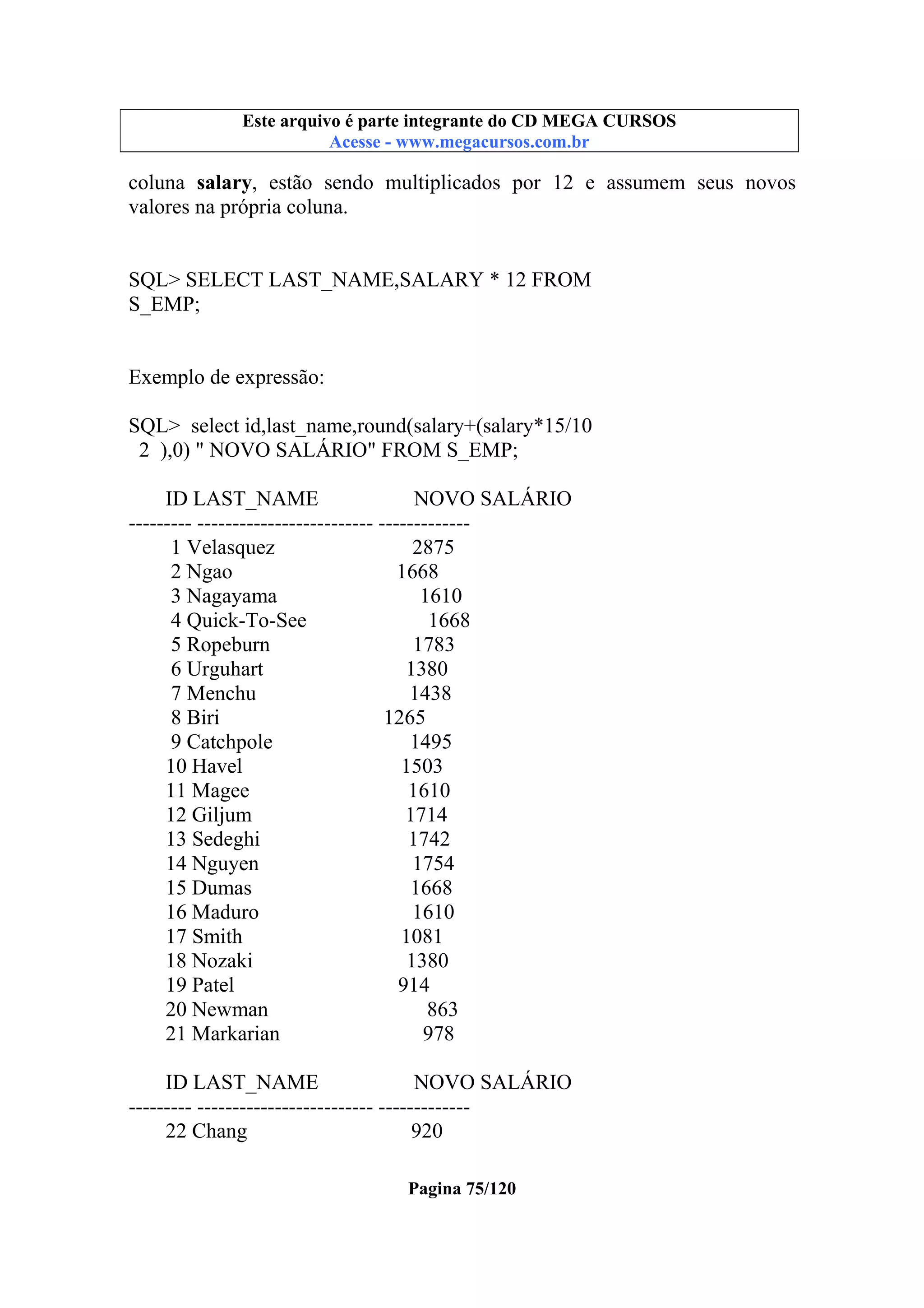 Este arquivo compõe a coletânea STC
Este arquivo é parte integrante do CD MEGA CURSOS
www.trabalheemcasaoverdadeiro.com.br
Acesse - www.megacursos.com.br

coluna salary, estão sendo multiplicados por 12 e assumem seus novos
valores na própria coluna.

SQL> SELECT LAST_NAME,SALARY * 12 FROM
S_EMP;

Exemplo de expressão:
SQL> select id,last_name,round(salary+(salary*15/10
2 ),0) " NOVO SALÁRIO" FROM S_EMP;
ID LAST_NAME
NOVO SALÁRIO
--------- ------------------------- ------------1 Velasquez
2875
2 Ngao
1668
3 Nagayama
1610
4 Quick-To-See
1668
5 Ropeburn
1783
6 Urguhart
1380
7 Menchu
1438
8 Biri
1265
9 Catchpole
1495
10 Havel
1503
11 Magee
1610
12 Giljum
1714
13 Sedeghi
1742
14 Nguyen
1754
15 Dumas
1668
16 Maduro
1610
17 Smith
1081
18 Nozaki
1380
19 Patel
914
20 Newman
863
21 Markarian
978
ID LAST_NAME
NOVO SALÁRIO
--------- ------------------------- ------------22 Chang
920
Pagina 75/120

 