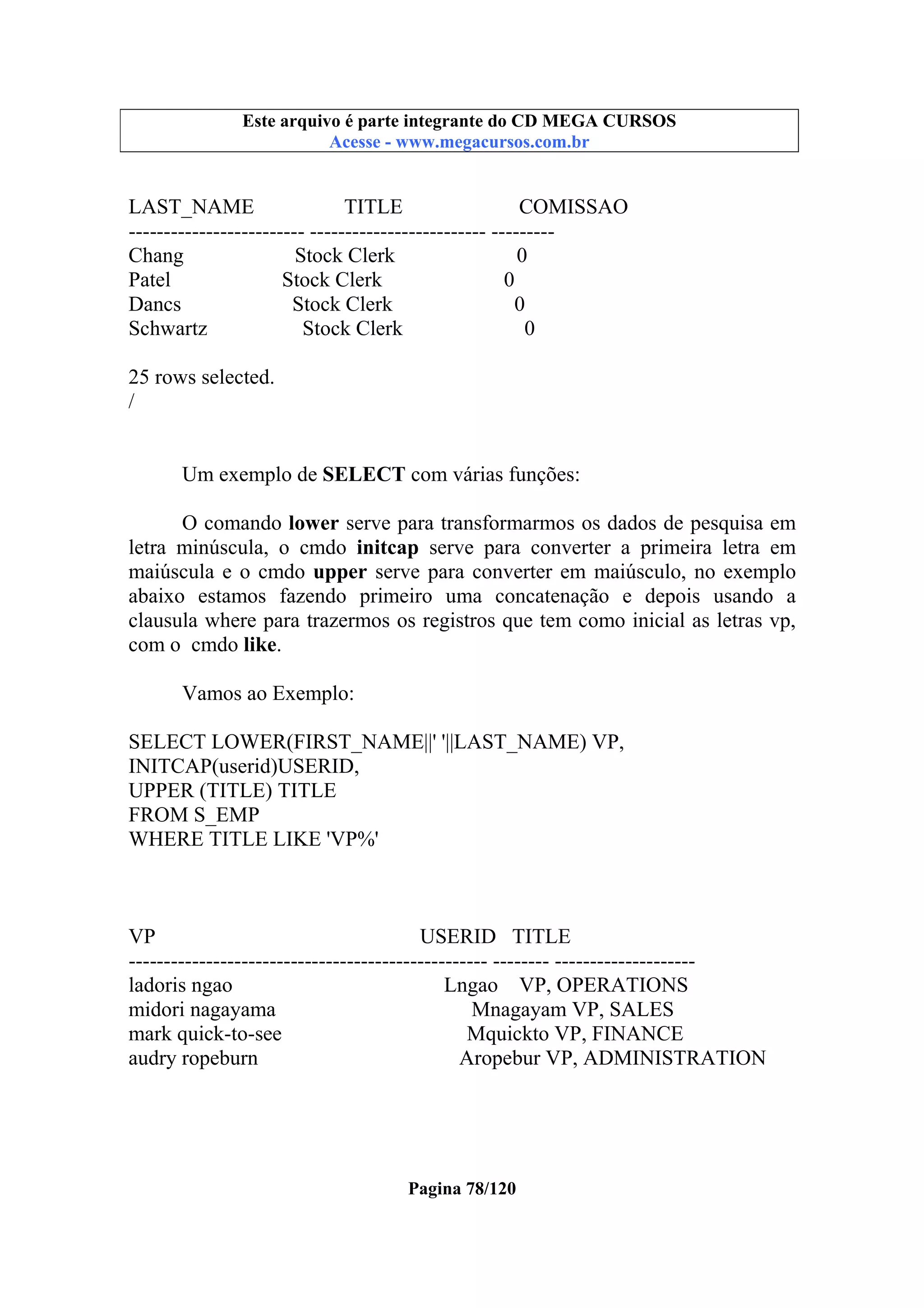 Este arquivo compõe a coletânea STC
Este arquivo é parte integrante do CD MEGA CURSOS
www.trabalheemcasaoverdadeiro.com.br
Acesse - www.megacursos.com.br

LAST_NAME
TITLE
COMISSAO
------------------------- ------------------------- --------Chang
Stock Clerk
0
Patel
Stock Clerk
0
Dancs
Stock Clerk
0
Schwartz
Stock Clerk
0
25 rows selected.
/
Um exemplo de SELECT com várias funções:
O comando lower serve para transformarmos os dados de pesquisa em
letra minúscula, o cmdo initcap serve para converter a primeira letra em
maiúscula e o cmdo upper serve para converter em maiúsculo, no exemplo
abaixo estamos fazendo primeiro uma concatenação e depois usando a
clausula where para trazermos os registros que tem como inicial as letras vp,
com o cmdo like.
Vamos ao Exemplo:
SELECT LOWER(FIRST_NAME||' '||LAST_NAME) VP,
INITCAP(userid)USERID,
UPPER (TITLE) TITLE
FROM S_EMP
WHERE TITLE LIKE 'VP%'

VP
USERID TITLE
--------------------------------------------------- -------- -------------------ladoris ngao
Lngao VP, OPERATIONS
midori nagayama
Mnagayam VP, SALES
mark quick-to-see
Mquickto VP, FINANCE
audry ropeburn
Aropebur VP, ADMINISTRATION

Pagina 78/120

 