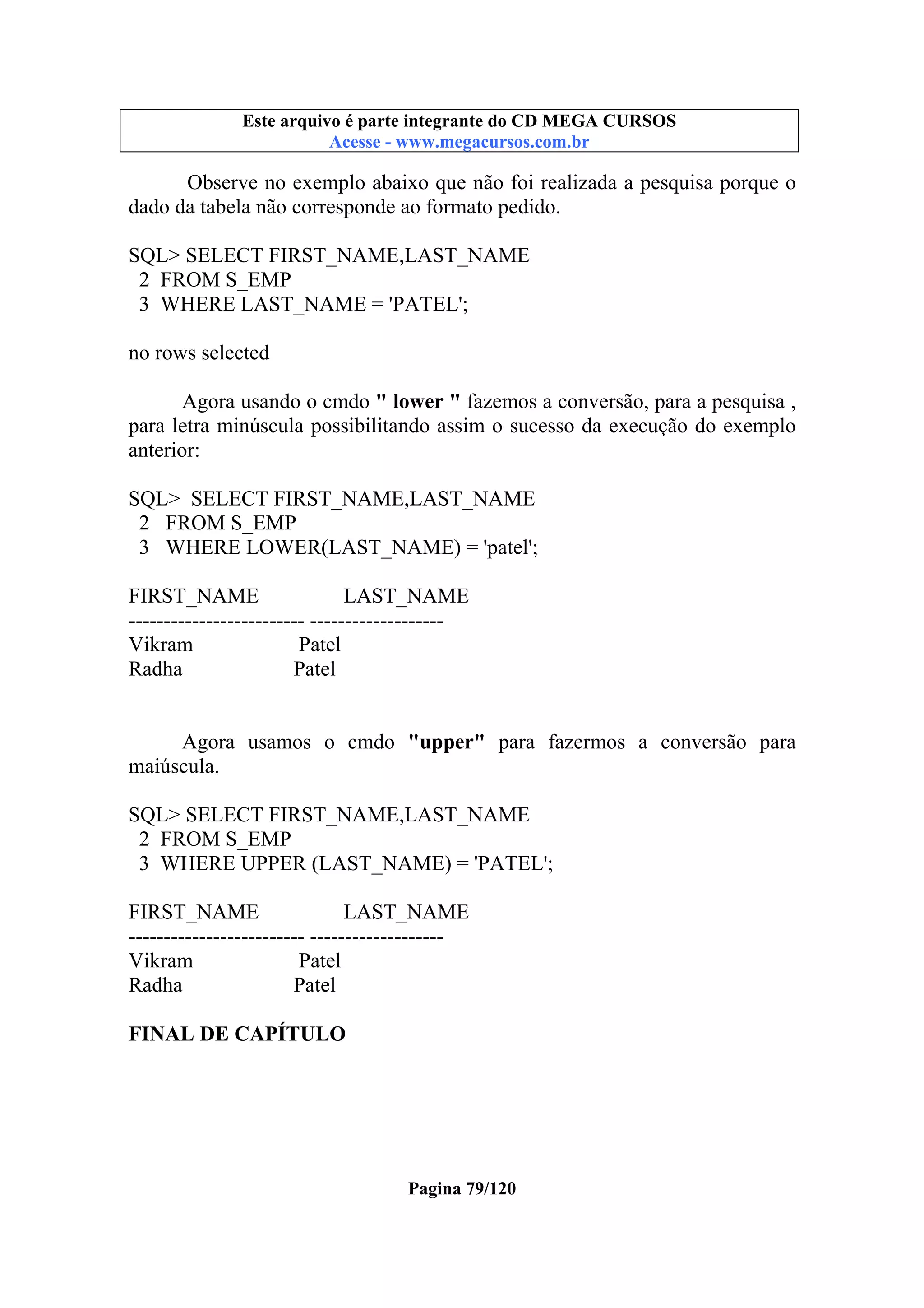 Este arquivo compõe a coletânea STC
Este arquivo é parte integrante do CD MEGA CURSOS
www.trabalheemcasaoverdadeiro.com.br
Acesse - www.megacursos.com.br

Observe no exemplo abaixo que não foi realizada a pesquisa porque o
dado da tabela não corresponde ao formato pedido.
SQL> SELECT FIRST_NAME,LAST_NAME
2 FROM S_EMP
3 WHERE LAST_NAME = 'PATEL';
no rows selected
Agora usando o cmdo " lower " fazemos a conversão, para a pesquisa ,
para letra minúscula possibilitando assim o sucesso da execução do exemplo
anterior:
SQL> SELECT FIRST_NAME,LAST_NAME
2 FROM S_EMP
3 WHERE LOWER(LAST_NAME) = 'patel';
FIRST_NAME
LAST_NAME
------------------------- ------------------Vikram
Patel
Radha
Patel
Agora usamos o cmdo "upper" para fazermos a conversão para
maiúscula.
SQL> SELECT FIRST_NAME,LAST_NAME
2 FROM S_EMP
3 WHERE UPPER (LAST_NAME) = 'PATEL';
FIRST_NAME
LAST_NAME
------------------------- ------------------Vikram
Patel
Radha
Patel
FINAL DE CAPÍTULO

Pagina 79/120

 