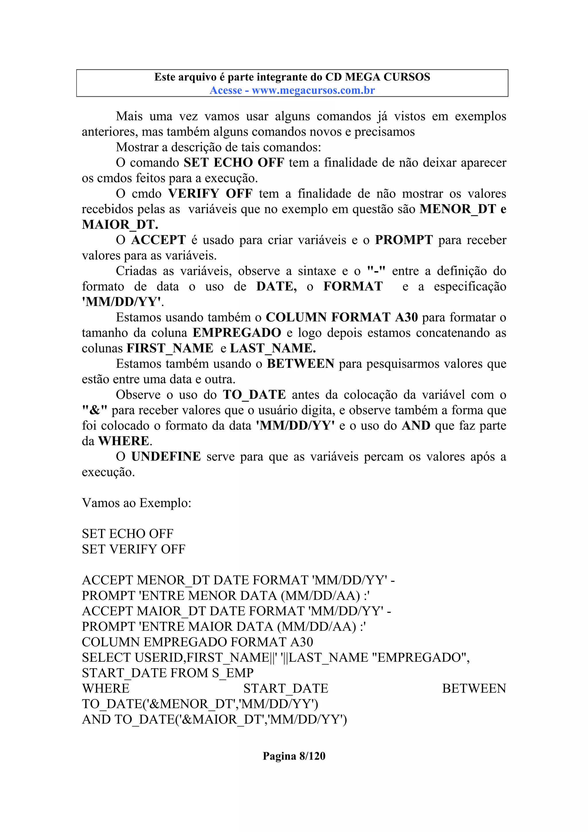 Este arquivo compõe a coletânea STC
Este arquivo é parte integrante do CD MEGA CURSOS
www.trabalheemcasaoverdadeiro.com.br
Acesse - www.megacursos.com.br

Mais uma vez vamos usar alguns comandos já vistos em exemplos
anteriores, mas também alguns comandos novos e precisamos
Mostrar a descrição de tais comandos:
O comando SET ECHO OFF tem a finalidade de não deixar aparecer
os cmdos feitos para a execução.
O cmdo VERIFY OFF tem a finalidade de não mostrar os valores
recebidos pelas as variáveis que no exemplo em questão são MENOR_DT e
MAIOR_DT.
O ACCEPT é usado para criar variáveis e o PROMPT para receber
valores para as variáveis.
Criadas as variáveis, observe a sintaxe e o "-" entre a definição do
formato de data o uso de DATE, o FORMAT e a especificação
'MM/DD/YY'.
Estamos usando também o COLUMN FORMAT A30 para formatar o
tamanho da coluna EMPREGADO e logo depois estamos concatenando as
colunas FIRST_NAME e LAST_NAME.
Estamos também usando o BETWEEN para pesquisarmos valores que
estão entre uma data e outra.
Observe o uso do TO_DATE antes da colocação da variável com o
"&" para receber valores que o usuário digita, e observe também a forma que
foi colocado o formato da data 'MM/DD/YY' e o uso do AND que faz parte
da WHERE.
O UNDEFINE serve para que as variáveis percam os valores após a
execução.
Vamos ao Exemplo:
SET ECHO OFF
SET VERIFY OFF
ACCEPT MENOR_DT DATE FORMAT 'MM/DD/YY' PROMPT 'ENTRE MENOR DATA (MM/DD/AA) :'
ACCEPT MAIOR_DT DATE FORMAT 'MM/DD/YY' PROMPT 'ENTRE MAIOR DATA (MM/DD/AA) :'
COLUMN EMPREGADO FORMAT A30
SELECT USERID,FIRST_NAME||' '||LAST_NAME "EMPREGADO",
START_DATE FROM S_EMP
WHERE
START_DATE
BETWEEN
TO_DATE('&MENOR_DT','MM/DD/YY')
AND TO_DATE('&MAIOR_DT','MM/DD/YY')
Pagina 8/120

 
