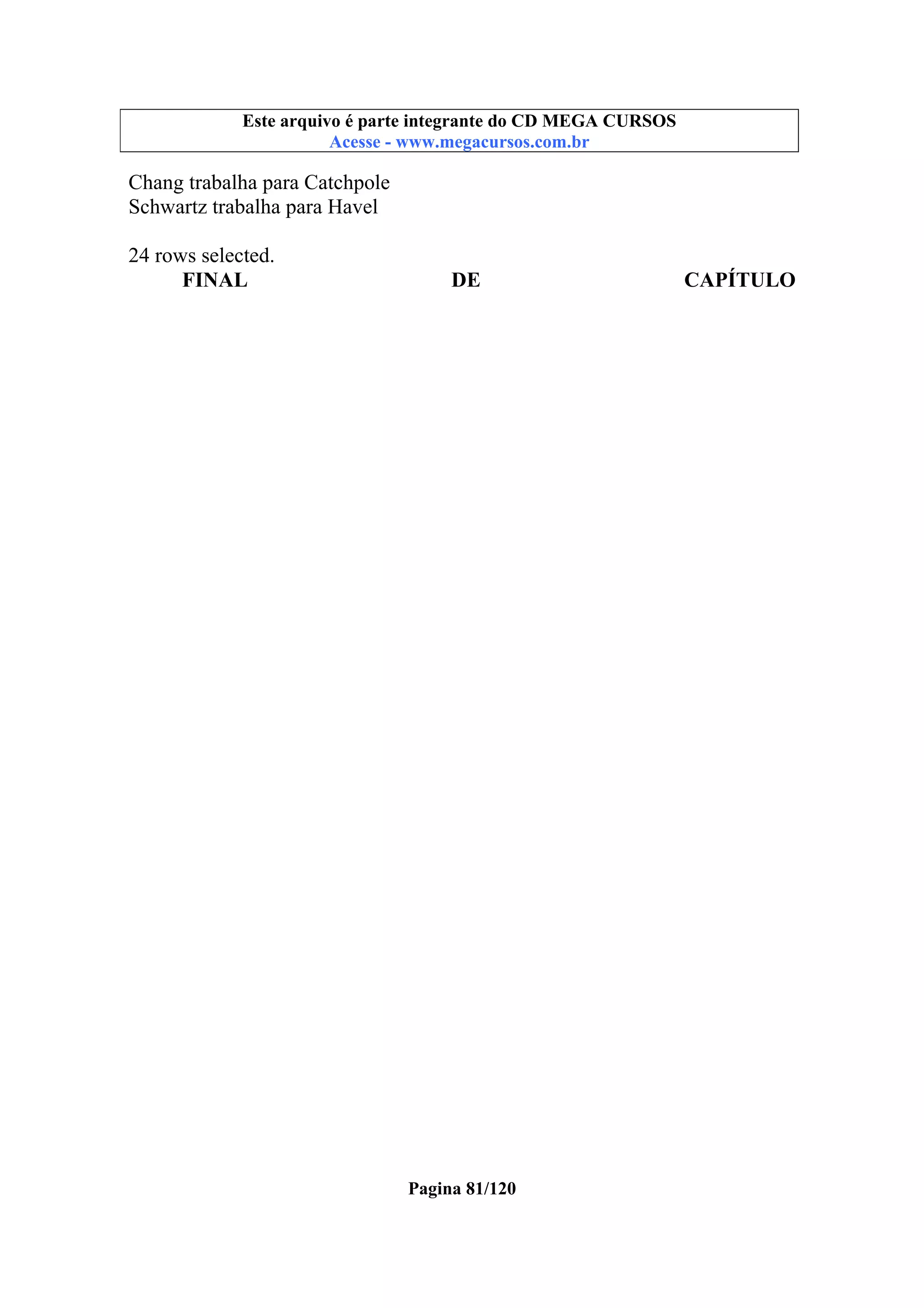 Este arquivo compõe a coletânea STC
Este arquivo é parte integrante do CD MEGA CURSOS
www.trabalheemcasaoverdadeiro.com.br
Acesse - www.megacursos.com.br

Chang trabalha para Catchpole
Schwartz trabalha para Havel
24 rows selected.
FINAL

DE

Pagina 81/120

CAPÍTULO

 