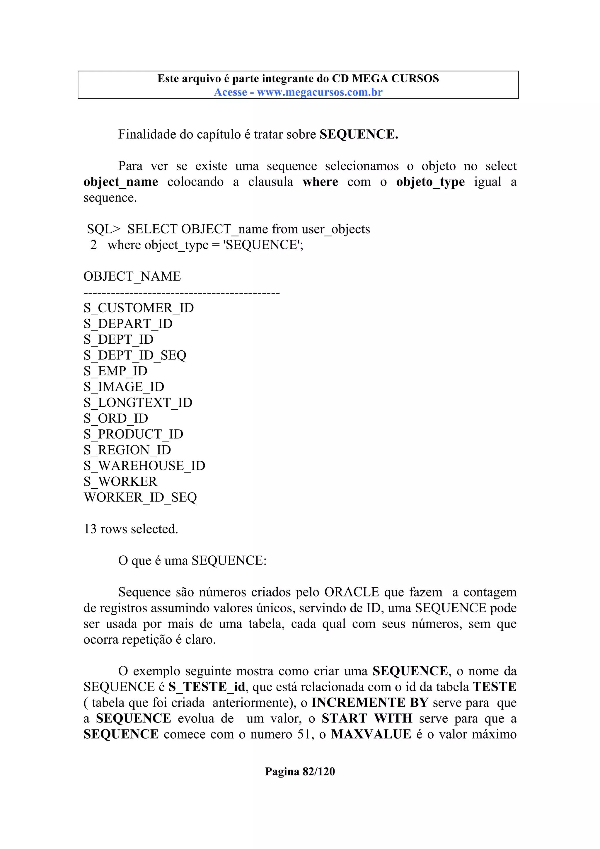 Este arquivo compõe a coletânea STC
Este arquivo é parte integrante do CD MEGA CURSOS
www.trabalheemcasaoverdadeiro.com.br
Acesse - www.megacursos.com.br

Finalidade do capítulo é tratar sobre SEQUENCE.
Para ver se existe uma sequence selecionamos o objeto no select
object_name colocando a clausula where com o objeto_type igual a
sequence.
SQL> SELECT OBJECT_name from user_objects
2 where object_type = 'SEQUENCE';
OBJECT_NAME
------------------------------------------S_CUSTOMER_ID
S_DEPART_ID
S_DEPT_ID
S_DEPT_ID_SEQ
S_EMP_ID
S_IMAGE_ID
S_LONGTEXT_ID
S_ORD_ID
S_PRODUCT_ID
S_REGION_ID
S_WAREHOUSE_ID
S_WORKER
WORKER_ID_SEQ
13 rows selected.
O que é uma SEQUENCE:
Sequence são números criados pelo ORACLE que fazem a contagem
de registros assumindo valores únicos, servindo de ID, uma SEQUENCE pode
ser usada por mais de uma tabela, cada qual com seus números, sem que
ocorra repetição é claro.
O exemplo seguinte mostra como criar uma SEQUENCE, o nome da
SEQUENCE é S_TESTE_id, que está relacionada com o id da tabela TESTE
( tabela que foi criada anteriormente), o INCREMENTE BY serve para que
a SEQUENCE evolua de um valor, o START WITH serve para que a
SEQUENCE comece com o numero 51, o MAXVALUE é o valor máximo
Pagina 82/120

 