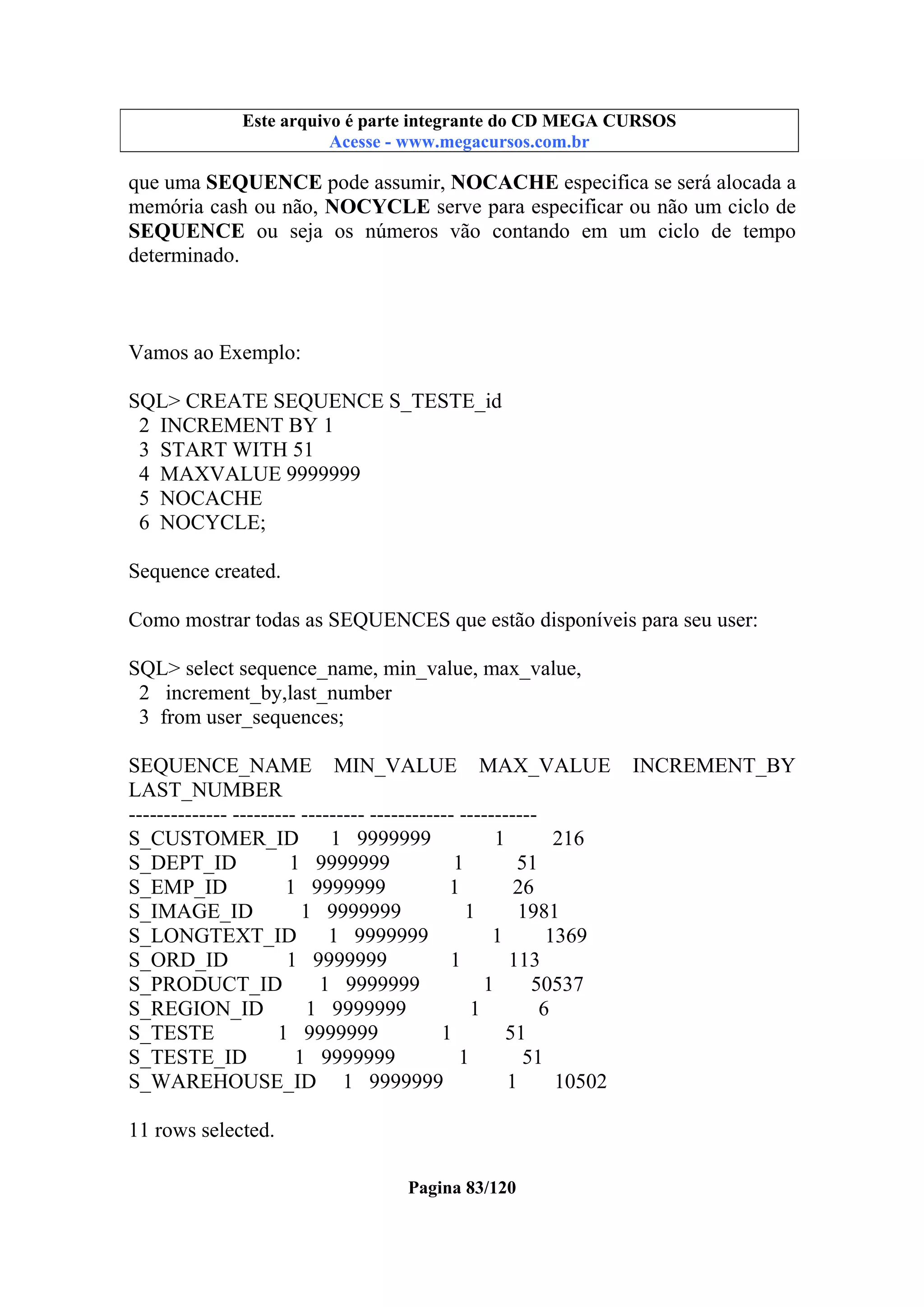 Este arquivo compõe a coletânea STC
Este arquivo é parte integrante do CD MEGA CURSOS
www.trabalheemcasaoverdadeiro.com.br
Acesse - www.megacursos.com.br

que uma SEQUENCE pode assumir, NOCACHE especifica se será alocada a
memória cash ou não, NOCYCLE serve para especificar ou não um ciclo de
SEQUENCE ou seja os números vão contando em um ciclo de tempo
determinado.

Vamos ao Exemplo:
SQL> CREATE SEQUENCE S_TESTE_id
2 INCREMENT BY 1
3 START WITH 51
4 MAXVALUE 9999999
5 NOCACHE
6 NOCYCLE;
Sequence created.
Como mostrar todas as SEQUENCES que estão disponíveis para seu user:
SQL> select sequence_name, min_value, max_value,
2 increment_by,last_number
3 from user_sequences;
SEQUENCE_NAME MIN_VALUE MAX_VALUE
LAST_NUMBER
-------------- --------- --------- ------------ ----------S_CUSTOMER_ID
1 9999999
1
216
S_DEPT_ID
1 9999999
1
51
S_EMP_ID
1 9999999
1
26
S_IMAGE_ID
1 9999999
1
1981
S_LONGTEXT_ID
1 9999999
1
1369
S_ORD_ID
1 9999999
1
113
S_PRODUCT_ID
1 9999999
1
50537
S_REGION_ID
1 9999999
1
6
S_TESTE
1 9999999
1
51
S_TESTE_ID
1 9999999
1
51
S_WAREHOUSE_ID 1 9999999
1
10502
11 rows selected.
Pagina 83/120

INCREMENT_BY

 