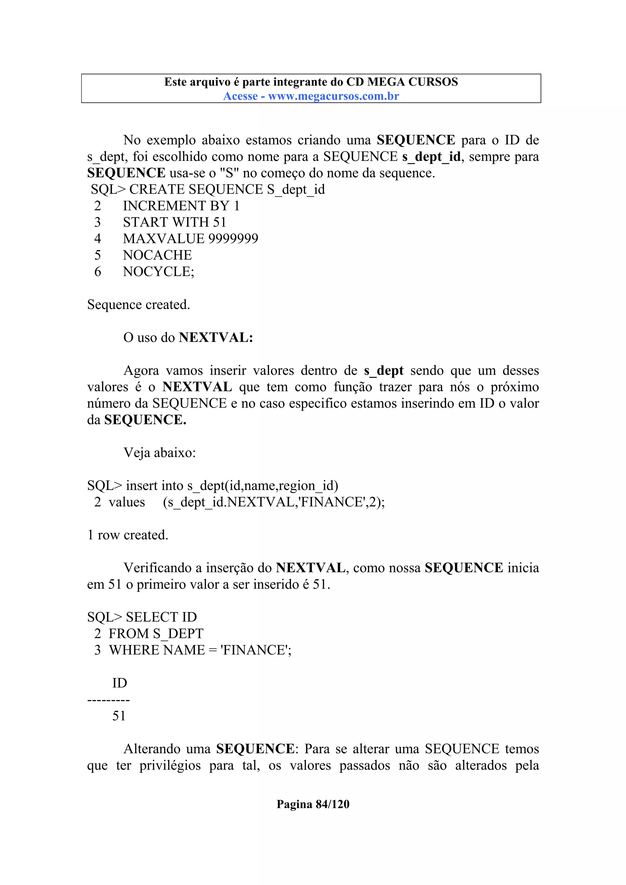Este arquivo compõe a coletânea STC
Este arquivo é parte integrante do CD MEGA CURSOS
www.trabalheemcasaoverdadeiro.com.br
Acesse - www.megacursos.com.br

No exemplo abaixo estamos criando uma SEQUENCE para o ID de
s_dept, foi escolhido como nome para a SEQUENCE s_dept_id, sempre para
SEQUENCE usa-se o "S" no começo do nome da sequence.
SQL> CREATE SEQUENCE S_dept_id
2
INCREMENT BY 1
3
START WITH 51
4
MAXVALUE 9999999
5
NOCACHE
6
NOCYCLE;
Sequence created.
O uso do NEXTVAL:
Agora vamos inserir valores dentro de s_dept sendo que um desses
valores é o NEXTVAL que tem como função trazer para nós o próximo
número da SEQUENCE e no caso especifico estamos inserindo em ID o valor
da SEQUENCE.
Veja abaixo:
SQL> insert into s_dept(id,name,region_id)
2 values (s_dept_id.NEXTVAL,'FINANCE',2);
1 row created.
Verificando a inserção do NEXTVAL, como nossa SEQUENCE inicia
em 51 o primeiro valor a ser inserido é 51.
SQL> SELECT ID
2 FROM S_DEPT
3 WHERE NAME = 'FINANCE';
ID
--------51
Alterando uma SEQUENCE: Para se alterar uma SEQUENCE temos
que ter privilégios para tal, os valores passados não são alterados pela
Pagina 84/120

 