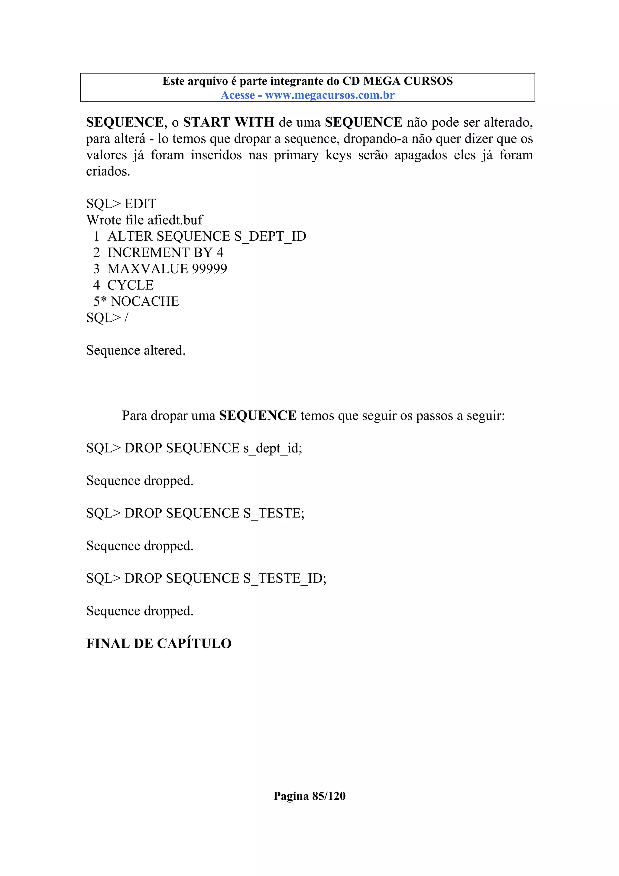 Este arquivo compõe a coletânea STC
Este arquivo é parte integrante do CD MEGA CURSOS
www.trabalheemcasaoverdadeiro.com.br
Acesse - www.megacursos.com.br

SEQUENCE, o START WITH de uma SEQUENCE não pode ser alterado,
para alterá - lo temos que dropar a sequence, dropando-a não quer dizer que os
valores já foram inseridos nas primary keys serão apagados eles já foram
criados.
SQL> EDIT
Wrote file afiedt.buf
1 ALTER SEQUENCE S_DEPT_ID
2 INCREMENT BY 4
3 MAXVALUE 99999
4 CYCLE
5* NOCACHE
SQL> /
Sequence altered.

Para dropar uma SEQUENCE temos que seguir os passos a seguir:
SQL> DROP SEQUENCE s_dept_id;
Sequence dropped.
SQL> DROP SEQUENCE S_TESTE;
Sequence dropped.
SQL> DROP SEQUENCE S_TESTE_ID;
Sequence dropped.
FINAL DE CAPÍTULO

Pagina 85/120

 