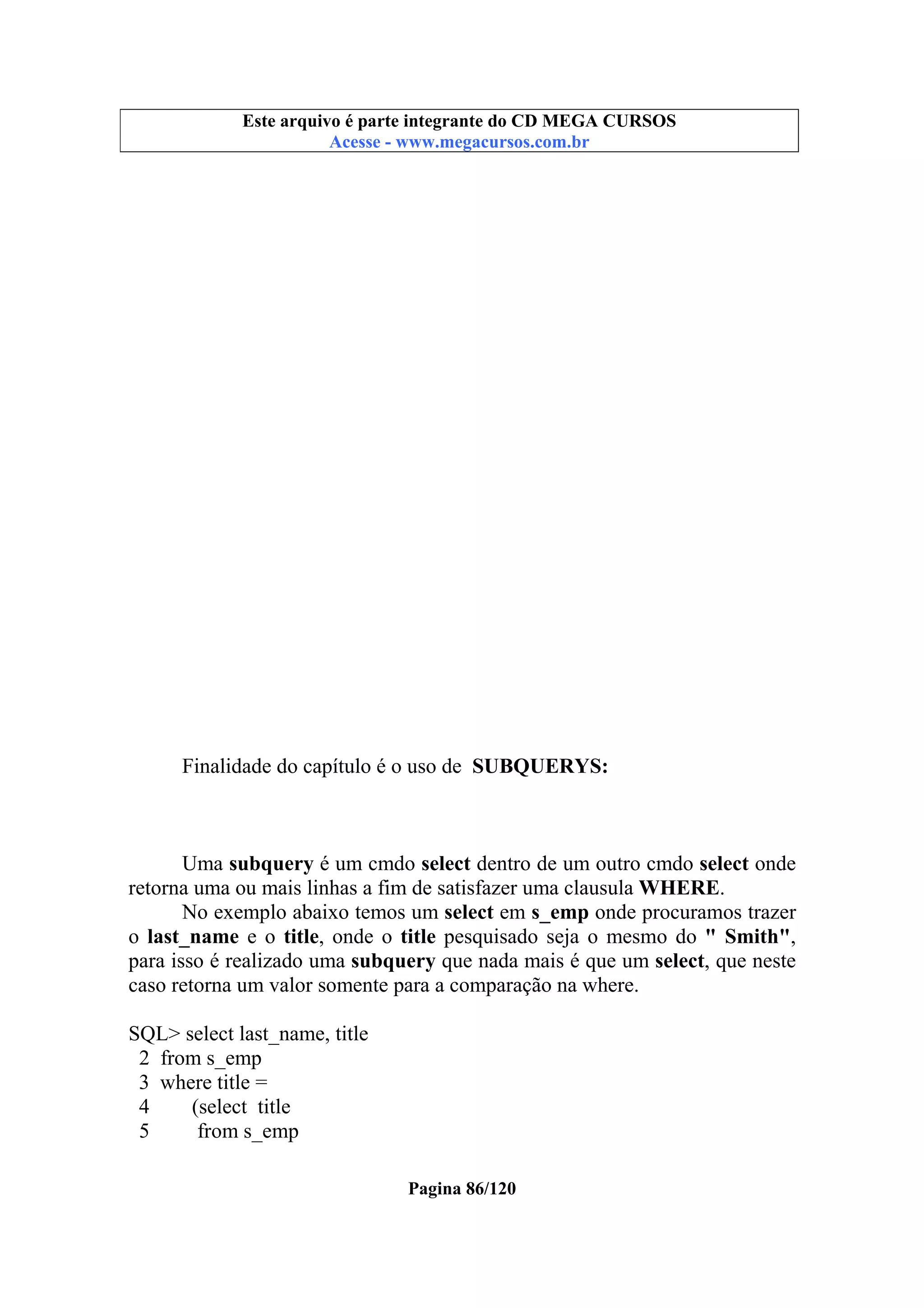Este arquivo compõe a coletânea STC
Este arquivo é parte integrante do CD MEGA CURSOS
www.trabalheemcasaoverdadeiro.com.br
Acesse - www.megacursos.com.br

Finalidade do capítulo é o uso de SUBQUERYS:

Uma subquery é um cmdo select dentro de um outro cmdo select onde
retorna uma ou mais linhas a fim de satisfazer uma clausula WHERE.
No exemplo abaixo temos um select em s_emp onde procuramos trazer
o last_name e o title, onde o title pesquisado seja o mesmo do " Smith",
para isso é realizado uma subquery que nada mais é que um select, que neste
caso retorna um valor somente para a comparação na where.
SQL> select last_name, title
2 from s_emp
3 where title =
4
(select title
5
from s_emp
Pagina 86/120

 