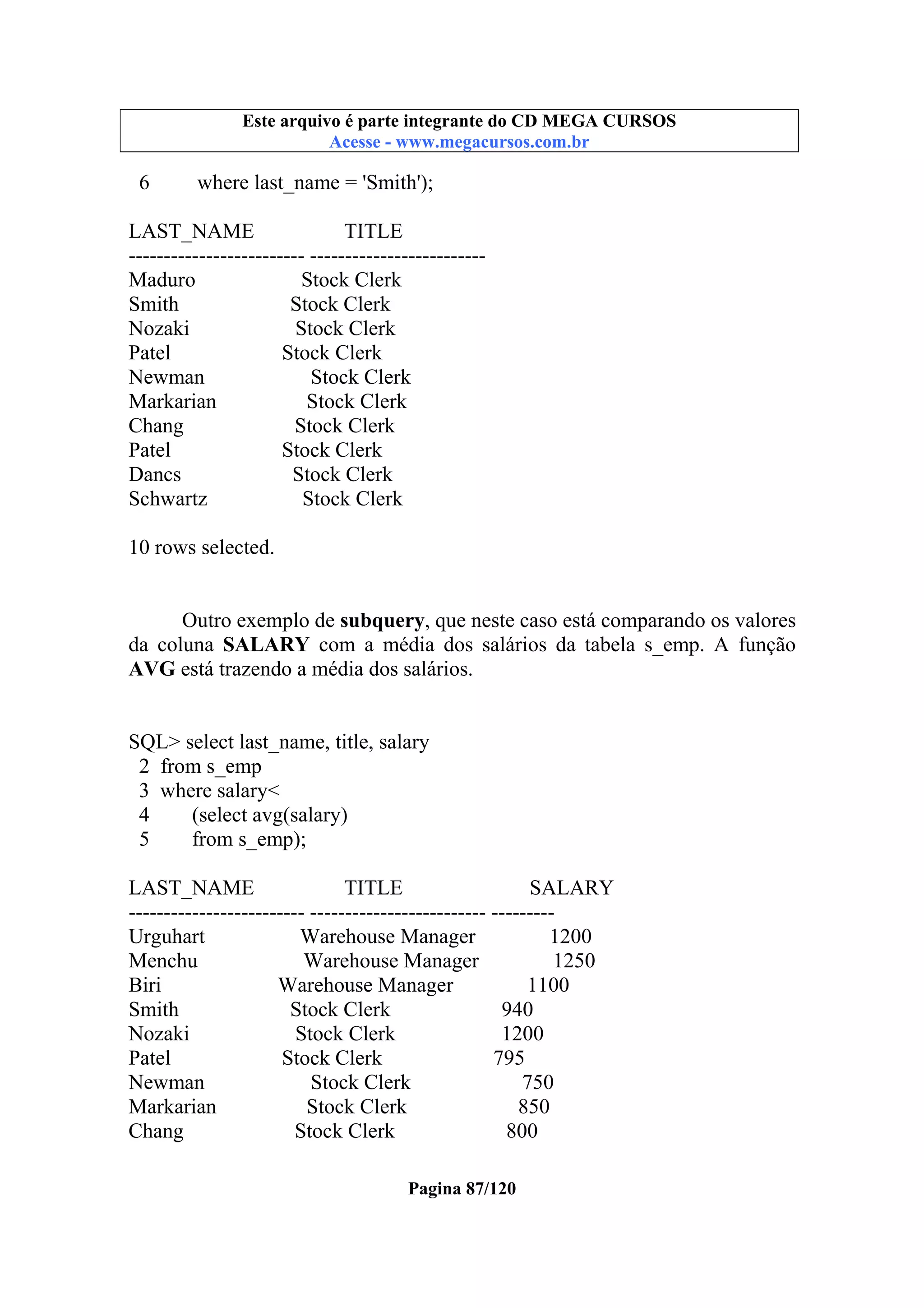 Este arquivo compõe a coletânea STC
Este arquivo é parte integrante do CD MEGA CURSOS
www.trabalheemcasaoverdadeiro.com.br
Acesse - www.megacursos.com.br

6

where last_name = 'Smith');

LAST_NAME
TITLE
------------------------- ------------------------Maduro
Stock Clerk
Smith
Stock Clerk
Nozaki
Stock Clerk
Patel
Stock Clerk
Newman
Stock Clerk
Markarian
Stock Clerk
Chang
Stock Clerk
Patel
Stock Clerk
Dancs
Stock Clerk
Schwartz
Stock Clerk
10 rows selected.
Outro exemplo de subquery, que neste caso está comparando os valores
da coluna SALARY com a média dos salários da tabela s_emp. A função
AVG está trazendo a média dos salários.

SQL> select last_name, title, salary
2 from s_emp
3 where salary<
4
(select avg(salary)
5
from s_emp);
LAST_NAME
TITLE
SALARY
------------------------- ------------------------- --------Urguhart
Warehouse Manager
1200
Menchu
Warehouse Manager
1250
Biri
Warehouse Manager
1100
Smith
Stock Clerk
940
Nozaki
Stock Clerk
1200
Patel
Stock Clerk
795
Newman
Stock Clerk
750
Markarian
Stock Clerk
850
Chang
Stock Clerk
800
Pagina 87/120

 