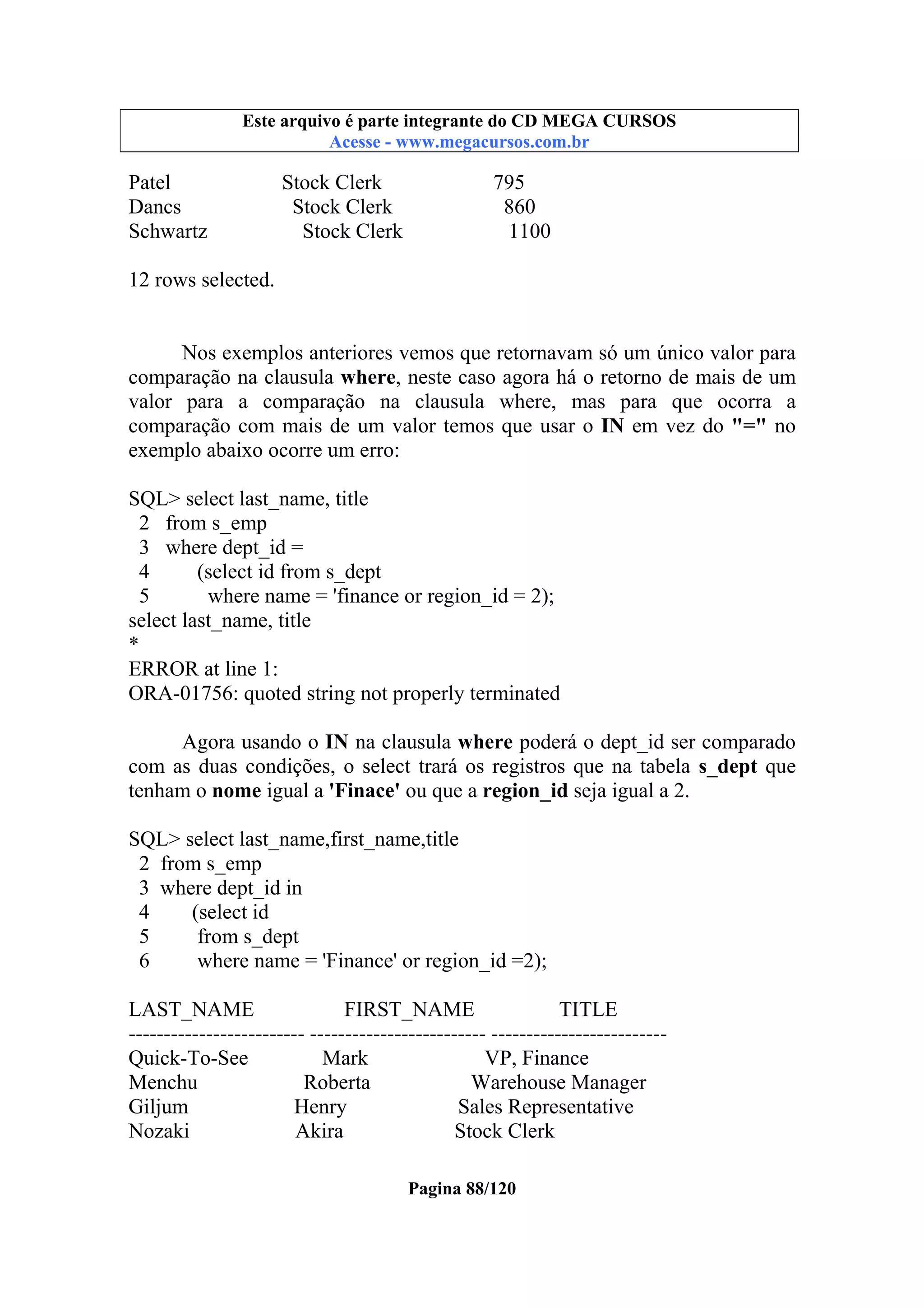 Este arquivo compõe a coletânea STC
Este arquivo é parte integrante do CD MEGA CURSOS
www.trabalheemcasaoverdadeiro.com.br
Acesse - www.megacursos.com.br

Patel
Dancs
Schwartz

Stock Clerk
Stock Clerk
Stock Clerk

795
860
1100

12 rows selected.

Nos exemplos anteriores vemos que retornavam só um único valor para
comparação na clausula where, neste caso agora há o retorno de mais de um
valor para a comparação na clausula where, mas para que ocorra a
comparação com mais de um valor temos que usar o IN em vez do "=" no
exemplo abaixo ocorre um erro:
SQL> select last_name, title
2 from s_emp
3 where dept_id =
4
(select id from s_dept
5
where name = 'finance or region_id = 2);
select last_name, title
*
ERROR at line 1:
ORA-01756: quoted string not properly terminated
Agora usando o IN na clausula where poderá o dept_id ser comparado
com as duas condições, o select trará os registros que na tabela s_dept que
tenham o nome igual a 'Finace' ou que a region_id seja igual a 2.
SQL> select last_name,first_name,title
2 from s_emp
3 where dept_id in
4
(select id
5
from s_dept
6
where name = 'Finance' or region_id =2);
LAST_NAME
FIRST_NAME
TITLE
------------------------- ------------------------- ------------------------Quick-To-See
Mark
VP, Finance
Menchu
Roberta
Warehouse Manager
Giljum
Henry
Sales Representative
Nozaki
Akira
Stock Clerk
Pagina 88/120

 