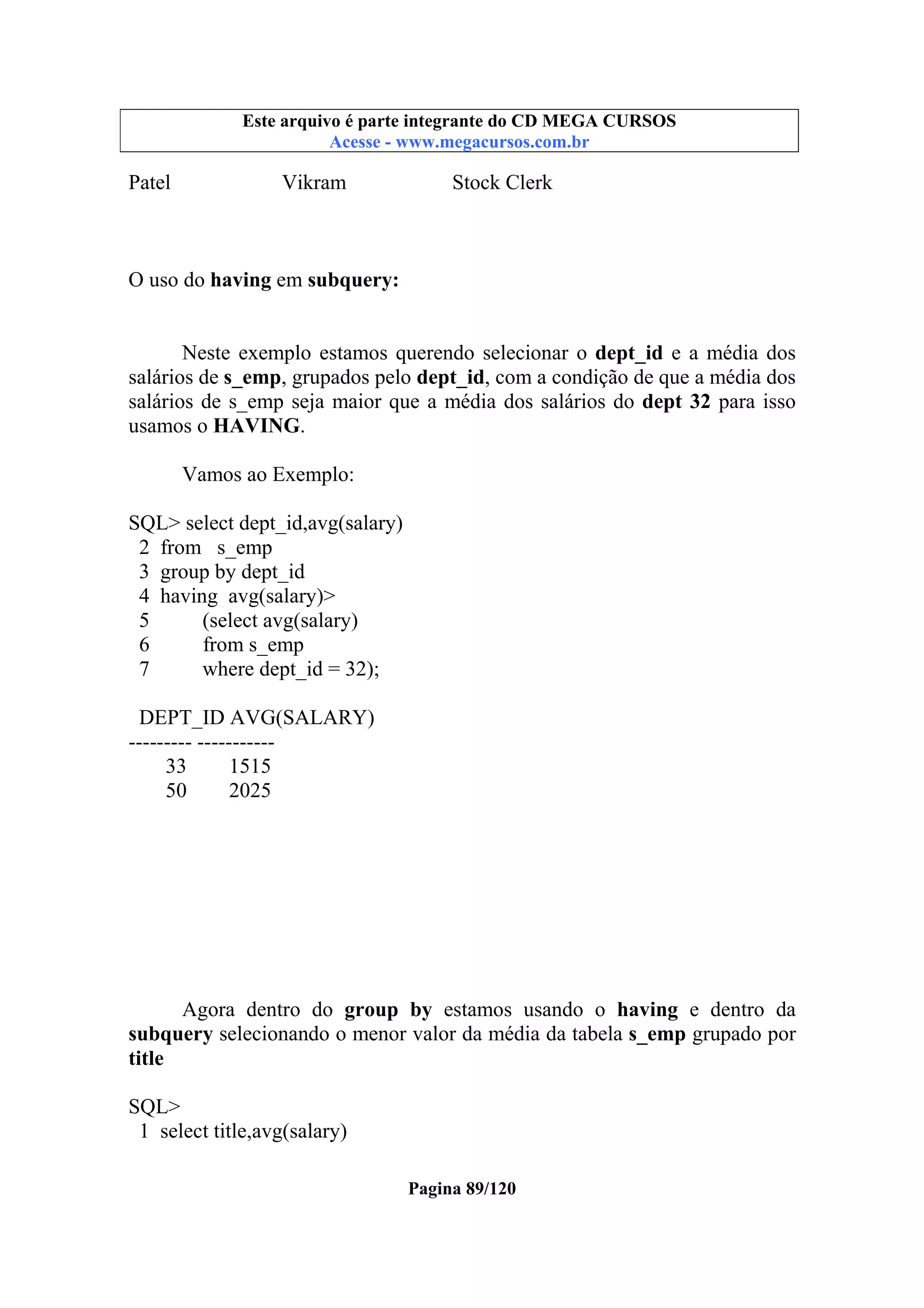 Este arquivo compõe a coletânea STC
Este arquivo é parte integrante do CD MEGA CURSOS
www.trabalheemcasaoverdadeiro.com.br
Acesse - www.megacursos.com.br

Patel

Vikram

Stock Clerk

O uso do having em subquery:
Neste exemplo estamos querendo selecionar o dept_id e a média dos
salários de s_emp, grupados pelo dept_id, com a condição de que a média dos
salários de s_emp seja maior que a média dos salários do dept 32 para isso
usamos o HAVING.
Vamos ao Exemplo:
SQL> select dept_id,avg(salary)
2 from s_emp
3 group by dept_id
4 having avg(salary)>
5
(select avg(salary)
6
from s_emp
7
where dept_id = 32);
DEPT_ID AVG(SALARY)
--------- ----------33
1515
50
2025

Agora dentro do group by estamos usando o having e dentro da
subquery selecionando o menor valor da média da tabela s_emp grupado por
title
SQL>
1 select title,avg(salary)
Pagina 89/120

 