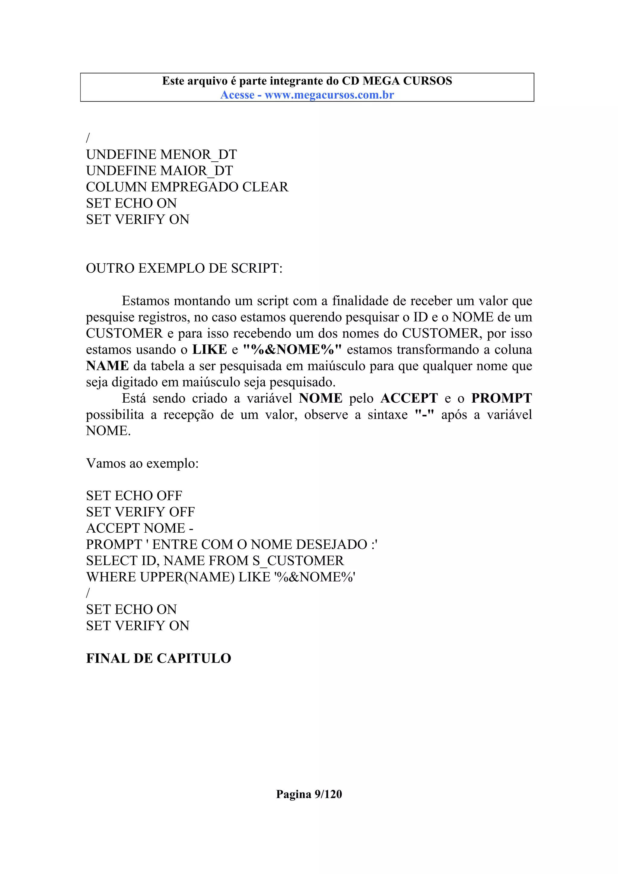 Este arquivo compõe a coletânea STC
Este arquivo é parte integrante do CD MEGA CURSOS
www.trabalheemcasaoverdadeiro.com.br
Acesse - www.megacursos.com.br

/
UNDEFINE MENOR_DT
UNDEFINE MAIOR_DT
COLUMN EMPREGADO CLEAR
SET ECHO ON
SET VERIFY ON

OUTRO EXEMPLO DE SCRIPT:
Estamos montando um script com a finalidade de receber um valor que
pesquise registros, no caso estamos querendo pesquisar o ID e o NOME de um
CUSTOMER e para isso recebendo um dos nomes do CUSTOMER, por isso
estamos usando o LIKE e "%&NOME%" estamos transformando a coluna
NAME da tabela a ser pesquisada em maiúsculo para que qualquer nome que
seja digitado em maiúsculo seja pesquisado.
Está sendo criado a variável NOME pelo ACCEPT e o PROMPT
possibilita a recepção de um valor, observe a sintaxe "-" após a variável
NOME.
Vamos ao exemplo:
SET ECHO OFF
SET VERIFY OFF
ACCEPT NOME PROMPT ' ENTRE COM O NOME DESEJADO :'
SELECT ID, NAME FROM S_CUSTOMER
WHERE UPPER(NAME) LIKE '%&NOME%'
/
SET ECHO ON
SET VERIFY ON
FINAL DE CAPITULO

Pagina 9/120

 