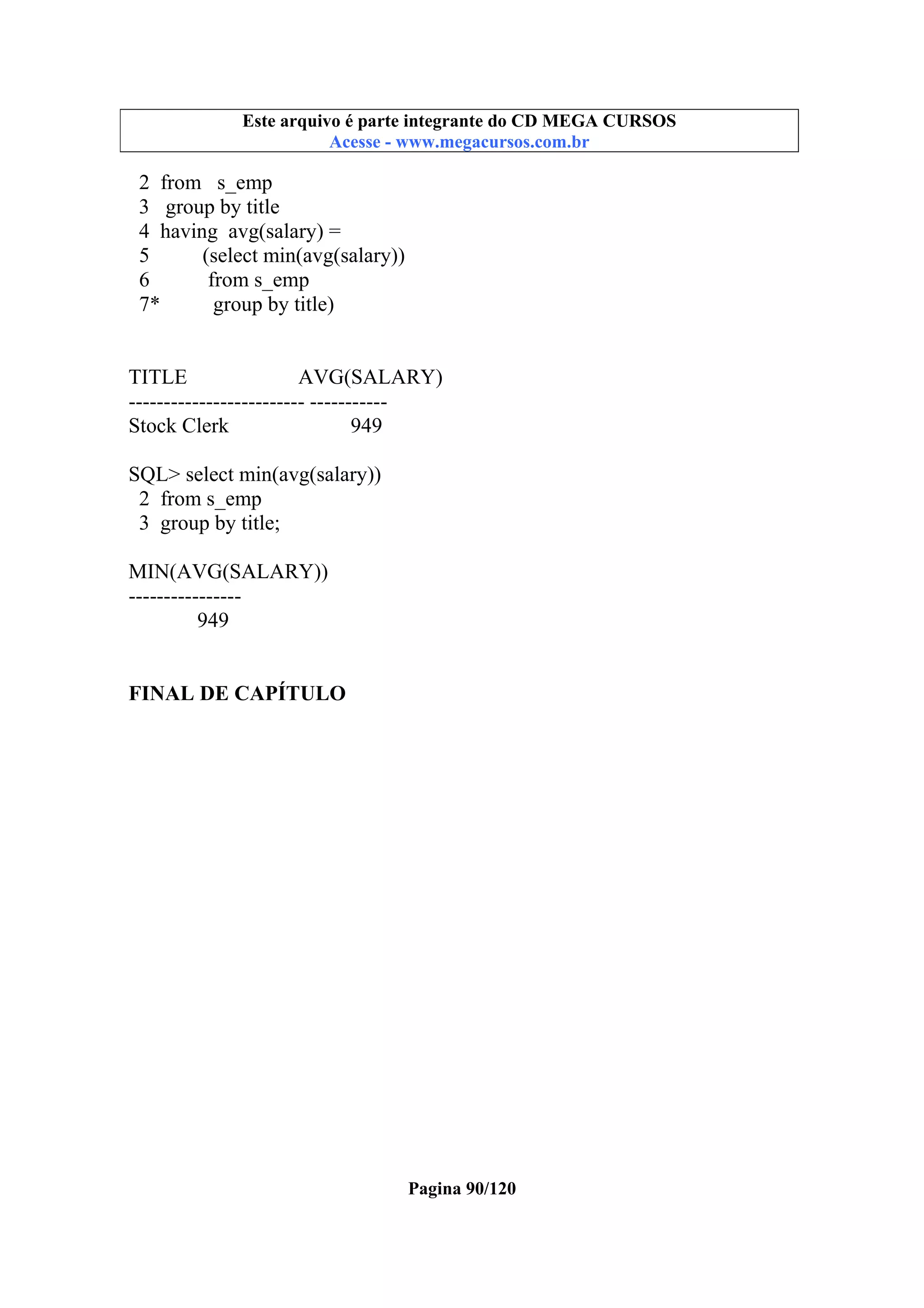 Este arquivo compõe a coletânea STC
Este arquivo é parte integrante do CD MEGA CURSOS
www.trabalheemcasaoverdadeiro.com.br
Acesse - www.megacursos.com.br

2 from s_emp
3 group by title
4 having avg(salary) =
5
(select min(avg(salary))
6
from s_emp
7*
group by title)

TITLE
AVG(SALARY)
------------------------- ----------Stock Clerk
949
SQL> select min(avg(salary))
2 from s_emp
3 group by title;
MIN(AVG(SALARY))
---------------949
FINAL DE CAPÍTULO

Pagina 90/120

 